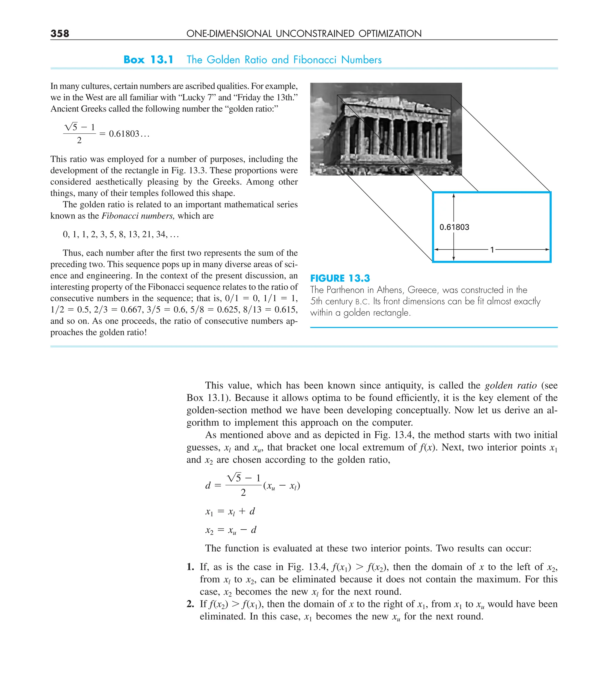 358 ONE-DIMENSIONAL UNCONSTRAINED OPTIMIZATION
This value, which has been known since antiquity, is called the golden ratio (see
Box 13.1). Because it allows optima to be found efficiently, it is the key element of the
golden-section method we have been developing conceptually. Now let us derive an al-
gorithm to implement this approach on the computer.
As mentioned above and as depicted in Fig. 13.4, the method starts with two initial
guesses, xl and xu, that bracket one local extremum of f(x). Next, two interior points x1
and x2 are chosen according to the golden ratio,
d 5
15 2 1
2
(xu 2 xl)
x1 5 xl 1 d
x2 5 xu 2 d
The function is evaluated at these two interior points. Two results can occur:
1. If, as is the case in Fig. 13.4, f(x1) . f(x2), then the domain of x to the left of x2,
from xl to x2, can be eliminated because it does not contain the maximum. For this
case, x2 becomes the new xl for the next round.
2. If f(x2) . f(x1), then the domain of x to the right of x1, from x1 to xu would have been
eliminated. In this case, x1 becomes the new xu for the next round.
Box 13.1 The Golden Ratio and Fibonacci Numbers
In many cultures, certain numbers are ascribed qualities. For example,
we in the West are all familiar with “Lucky 7” and “Friday the 13th.”
Ancient Greeks called the following number the “golden ratio:”
15 2 1
2
5 0.61803 p
This ratio was employed for a number of purposes, including the
development of the rectangle in Fig. 13.3. These proportions were
considered aesthetically pleasing by the Greeks. Among other
things, many of their temples followed this shape.
The golden ratio is related to an important mathematical series
known as the Fibonacci numbers, which are
0, 1, 1, 2, 3, 5, 8, 13, 21, 34, p
Thus, each number after the first two represents the sum of the
preceding two. This sequence pops up in many diverse areas of sci-
ence and engineering. In the context of the present discussion, an
interesting property of the Fibonacci sequence relates to the ratio of
consecutive numbers in the sequence; that is, 0y1 5 0, 1y1 5 1,
1y2 5 0.5, 2y3 5 0.667, 3y5 5 0.6, 5y8 5 0.625, 8y13 5 0.615,
and so on. As one proceeds, the ratio of consecutive numbers ap-
proaches the golden ratio!
FIGURE 13.3
The Parthenon in Athens, Greece, was constructed in the
5th century B.C. Its front dimensions can be ﬁt almost exactly
within a golden rectangle.
0.61803
1
 