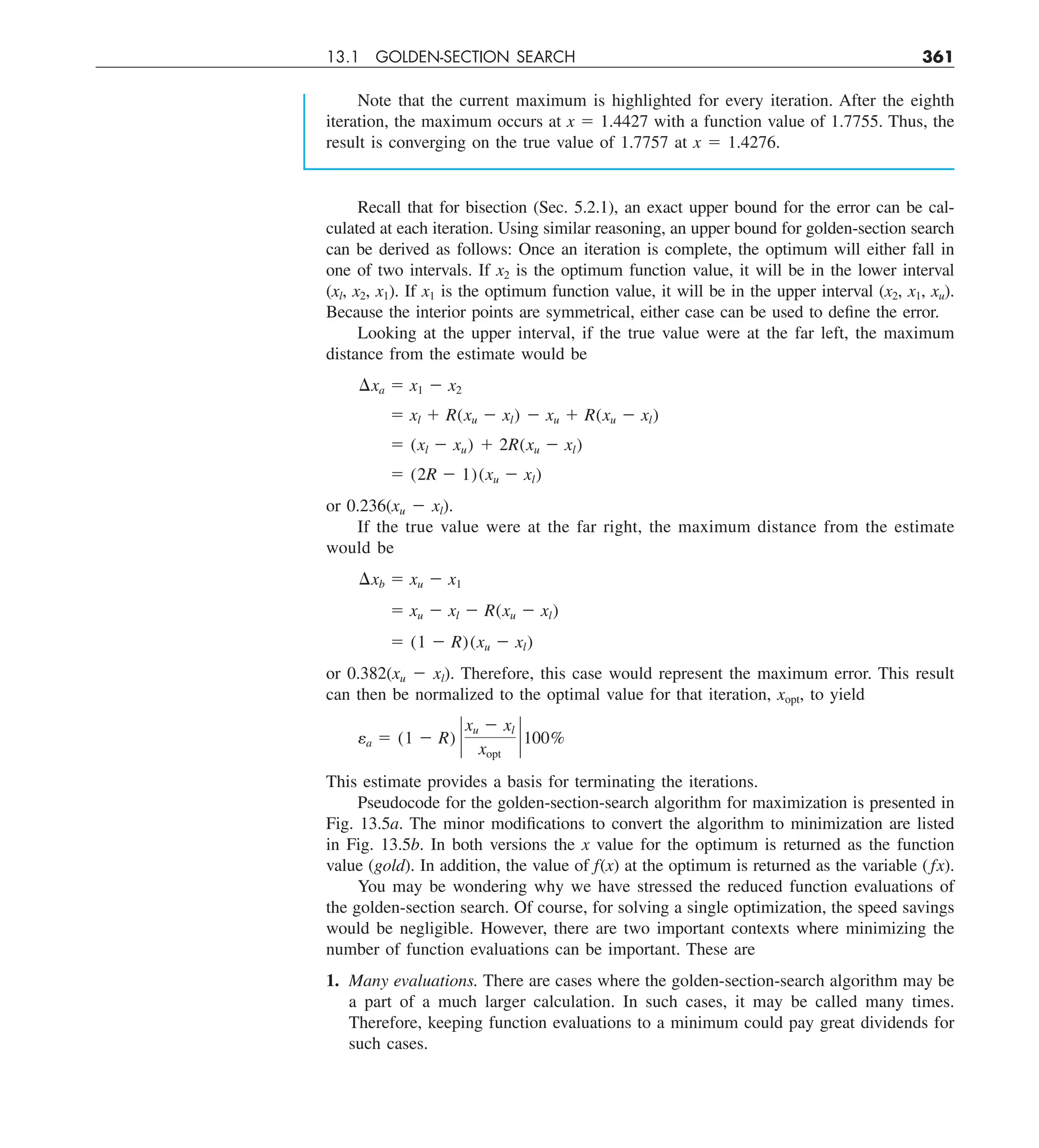13.1 GOLDEN-SECTION SEARCH 361
Note that the current maximum is highlighted for every iteration. After the eighth
iteration, the maximum occurs at x 5 1.4427 with a function value of 1.7755. Thus, the
result is converging on the true value of 1.7757 at x 5 1.4276.
Recall that for bisection (Sec. 5.2.1), an exact upper bound for the error can be cal-
culated at each iteration. Using similar reasoning, an upper bound for golden-section search
can be derived as follows: Once an iteration is complete, the optimum will either fall in
one of two intervals. If x2 is the optimum function value, it will be in the lower interval
(xl, x2, x1). If x1 is the optimum function value, it will be in the upper interval (x2, x1, xu).
Because the interior points are symmetrical, either case can be used to define the error.
Looking at the upper interval, if the true value were at the far left, the maximum
distance from the estimate would be
¢xa 5 x1 2 x2
5 xl 1 R(xu 2 xl) 2 xu 1 R(xu 2 xl)
5 (xl 2 xu) 1 2R(xu 2 xl)
5 (2R 2 1)(xu 2 xl)
or 0.236(xu 2 xl).
If the true value were at the far right, the maximum distance from the estimate
would be
¢xb 5 xu 2 x1
5 xu 2 xl 2 R(xu 2 xl)
5 (1 2 R)(xu 2 xl)
or 0.382(xu 2 xl). Therefore, this case would represent the maximum error. This result
can then be normalized to the optimal value for that iteration, xopt, to yield
ea 5 (1 2 R) `
xu 2 xl
xopt
` 100%
This estimate provides a basis for terminating the iterations.
Pseudocode for the golden-section-search algorithm for maximization is presented in
Fig. 13.5a. The minor modifications to convert the algorithm to minimization are listed
in Fig. 13.5b. In both versions the x value for the optimum is returned as the function
value (gold). In addition, the value of f(x) at the optimum is returned as the variable (fx).
You may be wondering why we have stressed the reduced function evaluations of
the golden-section search. Of course, for solving a single optimization, the speed savings
would be negligible. However, there are two important contexts where minimizing the
number of function evaluations can be important. These are
1. Many evaluations. There are cases where the golden-section-search algorithm may be
a part of a much larger calculation. In such cases, it may be called many times.
Therefore, keeping function evaluations to a minimum could pay great dividends for
such cases.
 