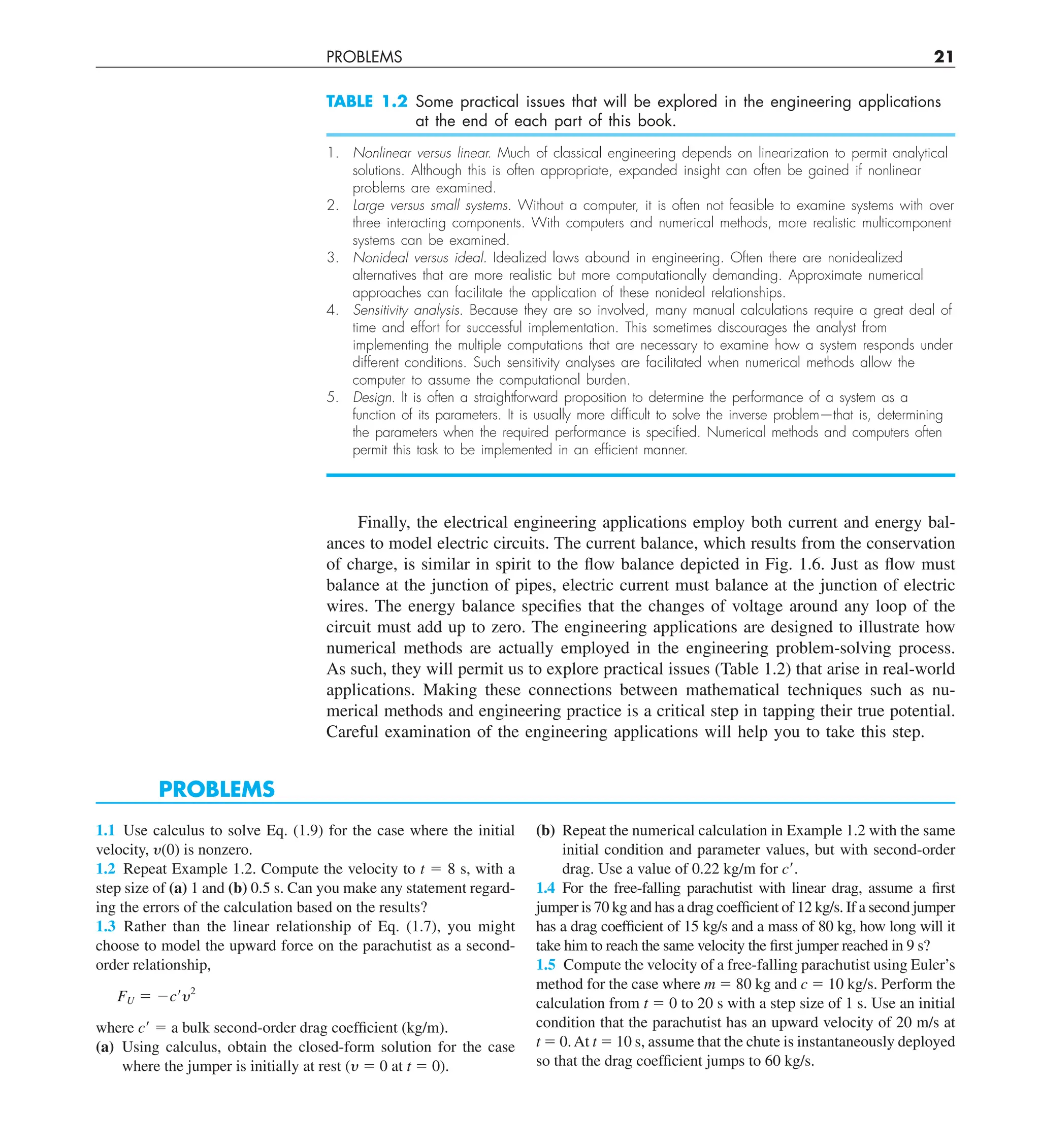 PROBLEMS 21
TABLE 1.2 Some practical issues that will be explored in the engineering applications
at the end of each part of this book.
1. Nonlinear versus linear. Much of classical engineering depends on linearization to permit analytical
solutions. Although this is often appropriate, expanded insight can often be gained if nonlinear
problems are examined.
2. Large versus small systems. Without a computer, it is often not feasible to examine systems with over
three interacting components. With computers and numerical methods, more realistic multicomponent
systems can be examined.
3. Nonideal versus ideal. Idealized laws abound in engineering. Often there are nonidealized
alternatives that are more realistic but more computationally demanding. Approximate numerical
approaches can facilitate the application of these nonideal relationships.
4. Sensitivity analysis. Because they are so involved, many manual calculations require a great deal of
time and effort for successful implementation. This sometimes discourages the analyst from
implementing the multiple computations that are necessary to examine how a system responds under
different conditions. Such sensitivity analyses are facilitated when numerical methods allow the
computer to assume the computational burden.
5. Design. It is often a straightforward proposition to determine the performance of a system as a
function of its parameters. It is usually more difﬁcult to solve the inverse problem—that is, determining
the parameters when the required performance is speciﬁed. Numerical methods and computers often
permit this task to be implemented in an efﬁcient manner.
Finally, the electrical engineering applications employ both current and energy bal-
ances to model electric circuits. The current balance, which results from the conservation
of charge, is similar in spirit to the flow balance depicted in Fig. 1.6. Just as flow must
balance at the junction of pipes, electric current must balance at the junction of electric
wires. The energy balance specifies that the changes of voltage around any loop of the
circuit must add up to zero. The engineering applications are designed to illustrate how
numerical methods are actually employed in the engineering problem-solving process.
As such, they will permit us to explore practical issues (Table 1.2) that arise in real-world
applications. Making these connections between mathematical techniques such as nu-
merical methods and engineering practice is a critical step in tapping their true potential.
Careful examination of the engineering applications will help you to take this step.
PROBLEMS
1.1 Use calculus to solve Eq. (1.9) for the case where the initial
velocity, y(0) is nonzero.
1.2 Repeat Example 1.2. Compute the velocity to t 5 8 s, with a
step size of (a) 1 and (b) 0.5 s. Can you make any statement regard-
ing the errors of the calculation based on the results?
1.3 Rather than the linear relationship of Eq. (1.7), you might
choose to model the upward force on the parachutist as a second-
order relationship,
FU 5 2c¿y2
where c9 5 a bulk second-order drag coefficient (kg/m).
(a) Using calculus, obtain the closed-form solution for the case
where the jumper is initially at rest (y 5 0 at t 5 0).
(b) Repeat the numerical calculation in Example 1.2 with the same
initial condition and parameter values, but with second-order
drag. Use a value of 0.22 kg/m for c9.
1.4 For the free-falling parachutist with linear drag, assume a first
jumper is 70 kg and has a drag coefficient of 12 kg/s. If a second jumper
has a drag coefficient of 15 kg/s and a mass of 80 kg, how long will it
take him to reach the same velocity the first jumper reached in 9 s?
1.5 Compute the velocity of a free-falling parachutist using Euler’s
method for the case where m 5 80 kg and c 5 10 kg/s. Perform the
calculation from t 5 0 to 20 s with a step size of 1 s. Use an initial
condition that the parachutist has an upward velocity of 20 m/s at
t 5 0.At t 5 10 s, assume that the chute is instantaneously deployed
so that the drag coefficient jumps to 60 kg/s.
 