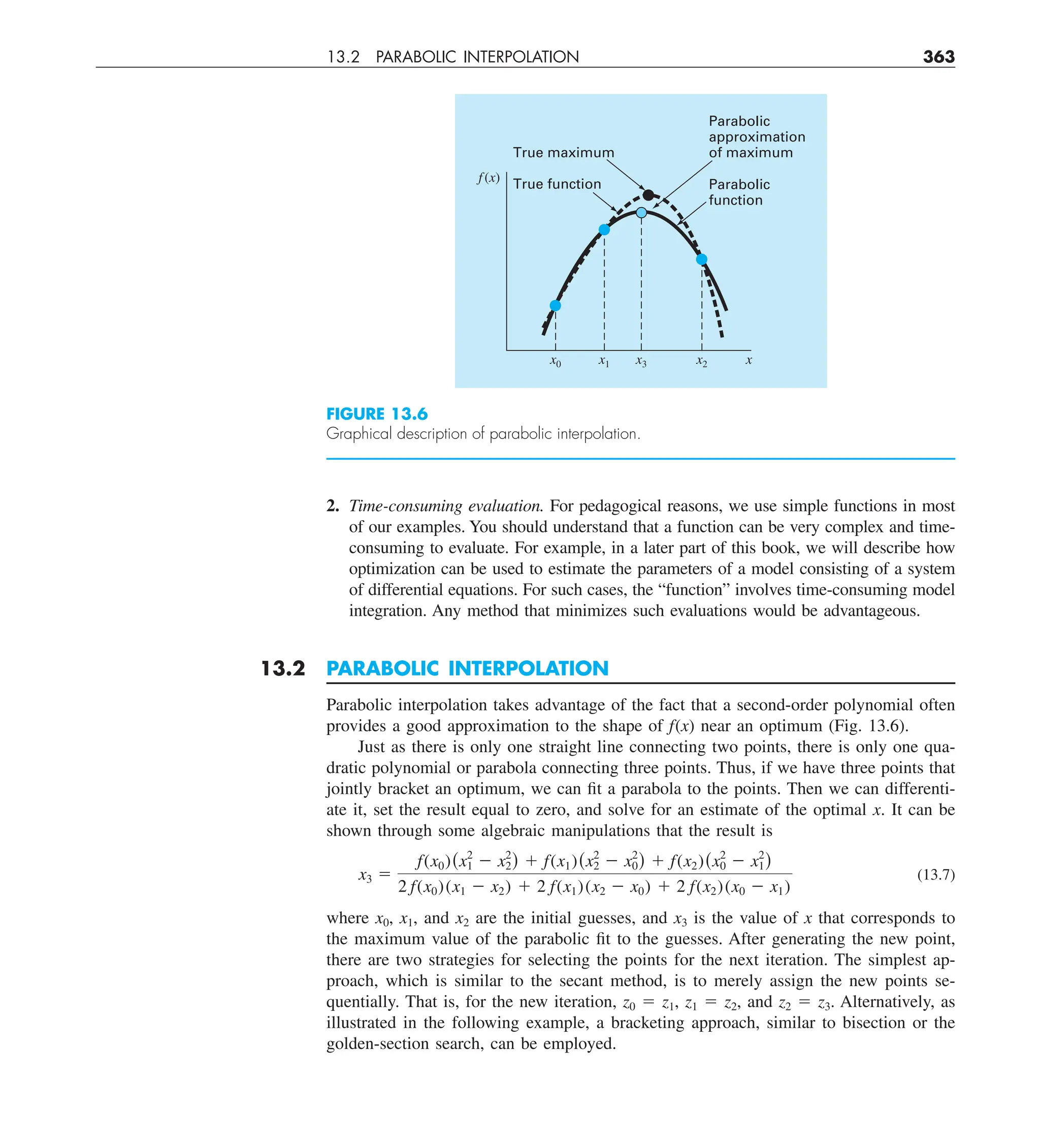 13.2 PARABOLIC INTERPOLATION 363
2. Time-consuming evaluation. For pedagogical reasons, we use simple functions in most
of our examples. You should understand that a function can be very complex and time-
consuming to evaluate. For example, in a later part of this book, we will describe how
optimization can be used to estimate the parameters of a model consisting of a system
of differential equations. For such cases, the “function” involves time-consuming model
integration. Any method that minimizes such evaluations would be advantageous.
13.2 PARABOLIC INTERPOLATION
Parabolic interpolation takes advantage of the fact that a second-order polynomial often
provides a good approximation to the shape of f(x) near an optimum (Fig. 13.6).
Just as there is only one straight line connecting two points, there is only one qua-
dratic polynomial or parabola connecting three points. Thus, if we have three points that
jointly bracket an optimum, we can fit a parabola to the points. Then we can differenti-
ate it, set the result equal to zero, and solve for an estimate of the optimal x. It can be
shown through some algebraic manipulations that the result is
x3 5
f(x0)(x2
1 2 x2
2) 1 f(x1)(x2
2 2 x2
0) 1 f(x2)(x2
0 2 x2
1)
2 f(x0)(x1 2 x2) 1 2 f(x1)(x2 2 x0) 1 2 f(x2)(x0 2 x1)
(13.7)
where x0, x1, and x2 are the initial guesses, and x3 is the value of x that corresponds to
the maximum value of the parabolic fit to the guesses. After generating the new point,
there are two strategies for selecting the points for the next iteration. The simplest ap-
proach, which is similar to the secant method, is to merely assign the new points se-
quentially. That is, for the new iteration, z0 5 z1, z1 5 z2, and z2 5 z3. Alternatively, as
illustrated in the following example, a bracketing approach, similar to bisection or the
golden-section search, can be employed.
FIGURE 13.6
Graphical description of parabolic interpolation.
Parabolic
approximation
of maximum
Parabolic
function
True maximum
True function
f (x)
x
x0 x1 x3 x2
 