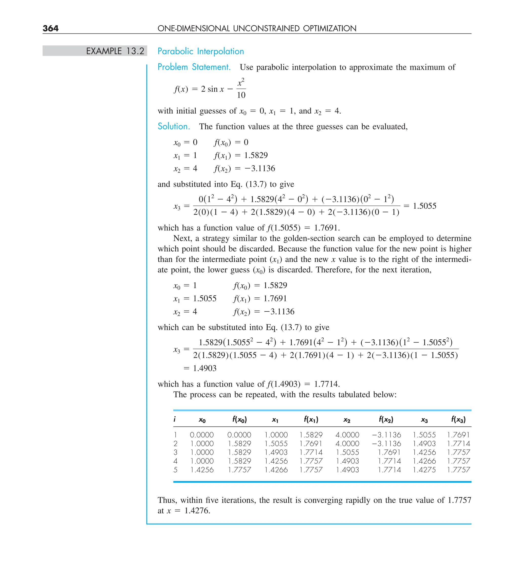 364 ONE-DIMENSIONAL UNCONSTRAINED OPTIMIZATION
EXAMPLE 13.2 Parabolic Interpolation
Problem Statement. Use parabolic interpolation to approximate the maximum of
f(x) 5 2 sin x 2
x2
10
with initial guesses of x0 5 0, x1 5 1, and x2 5 4.
Solution. The function values at the three guesses can be evaluated,
x0 5 0 f(x0) 5 0
x1 5 1 f(x1) 5 1.5829
x2 5 4 f(x2) 5 23.1136
and substituted into Eq. (13.7) to give
x3 5
0(12
2 42
) 1 1.5829(42
2 02
) 1 (23.1136)(02
2 12
)
2(0)(1 2 4) 1 2(1.5829)(4 2 0) 1 2(23.1136)(0 2 1)
5 1.5055
which has a function value of f(1.5055) 5 1.7691.
Next, a strategy similar to the golden-section search can be employed to determine
which point should be discarded. Because the function value for the new point is higher
than for the intermediate point (x1) and the new x value is to the right of the intermedi-
ate point, the lower guess (x0) is discarded. Therefore, for the next iteration,
x0 5 1 f(x0) 5 1.5829
x1 5 1.5055 f(x1) 5 1.7691
x2 5 4 f(x2) 5 23.1136
which can be substituted into Eq. (13.7) to give
x3 5
1.5829(1.50552
2 42
) 1 1.7691(42
2 12
) 1 (23.1136)(12
2 1.50552
)
2(1.5829)(1.5055 2 4) 1 2(1.7691)(4 2 1) 1 2(23.1136)(1 2 1.5055)
5 1.4903
which has a function value of f(1.4903) 5 1.7714.
The process can be repeated, with the results tabulated below:
i x0 f(x0) x1 f(x1) x2 f(x2) x3 f(x3)
1 0.0000 0.0000 1.0000 1.5829 4.0000 23.1136 1.5055 1.7691
2 1.0000 1.5829 1.5055 1.7691 4.0000 23.1136 1.4903 1.7714
3 1.0000 1.5829 1.4903 1.7714 1.5055 1.7691 1.4256 1.7757
4 1.0000 1.5829 1.4256 1.7757 1.4903 1.7714 1.4266 1.7757
5 1.4256 1.7757 1.4266 1.7757 1.4903 1.7714 1.4275 1.7757
Thus, within five iterations, the result is converging rapidly on the true value of 1.7757
at x 5 1.4276.
 