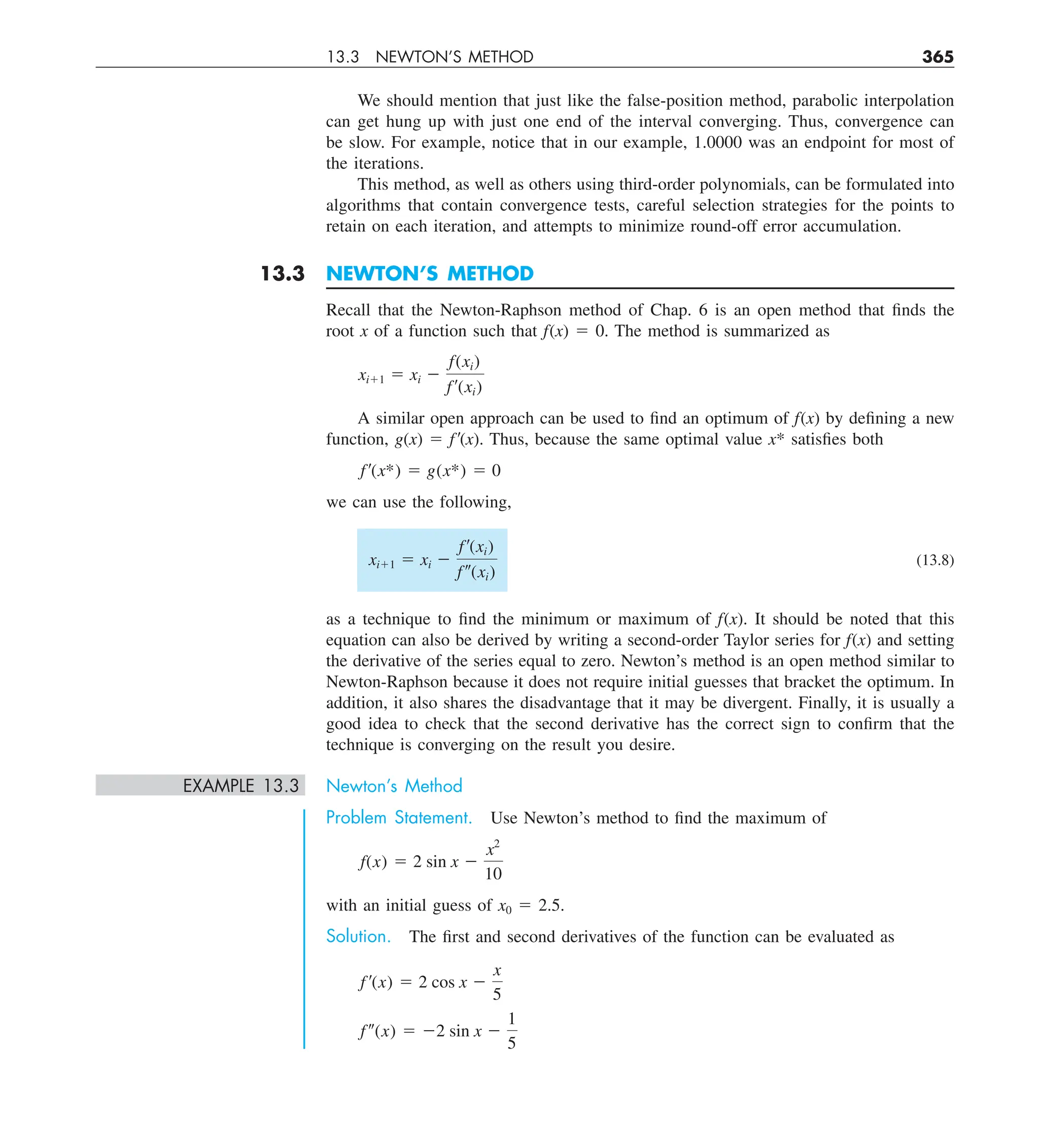 13.3 NEWTON’S METHOD 365
We should mention that just like the false-position method, parabolic interpolation
can get hung up with just one end of the interval converging. Thus, convergence can
be slow. For example, notice that in our example, 1.0000 was an endpoint for most of
the iterations.
This method, as well as others using third-order polynomials, can be formulated into
algorithms that contain convergence tests, careful selection strategies for the points to
retain on each iteration, and attempts to minimize round-off error accumulation.
13.3 NEWTON’S METHOD
Recall that the Newton-Raphson method of Chap. 6 is an open method that finds the
root x of a function such that f(x) 5 0. The method is summarized as
xi11 5 xi 2
f(xi)
f¿(xi)
A similar open approach can be used to find an optimum of f(x) by defining a new
function, g(x) 5 f9(x). Thus, because the same optimal value x* satisfies both
f¿(x*) 5 g(x*) 5 0
we can use the following,
xi11 5 xi 2
f¿(xi)
f–(xi)
(13.8)
as a technique to find the minimum or maximum of f(x). It should be noted that this
equation can also be derived by writing a second-order Taylor series for f(x) and setting
the derivative of the series equal to zero. Newton’s method is an open method similar to
Newton-Raphson because it does not require initial guesses that bracket the optimum. In
addition, it also shares the disadvantage that it may be divergent. Finally, it is usually a
good idea to check that the second derivative has the correct sign to confirm that the
technique is converging on the result you desire.
EXAMPLE 13.3 Newton’s Method
Problem Statement. Use Newton’s method to find the maximum of
f(x) 5 2 sin x 2
x2
10
with an initial guess of x0 5 2.5.
Solution. The first and second derivatives of the function can be evaluated as
f ¿(x) 5 2 cos x 2
x
5
f–(x) 5 22 sin x 2
1
5
 