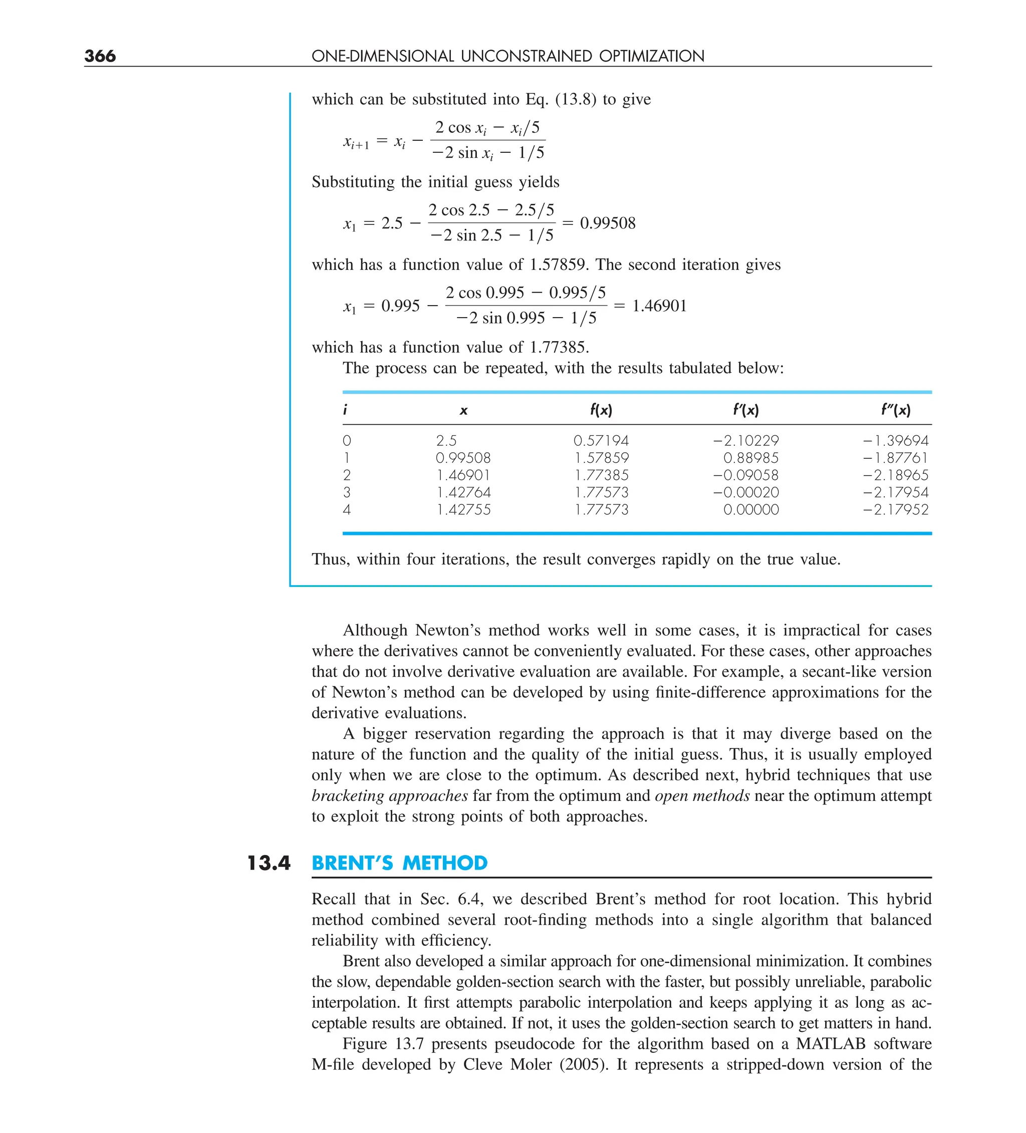 366 ONE-DIMENSIONAL UNCONSTRAINED OPTIMIZATION
which can be substituted into Eq. (13.8) to give
xi11 5 xi 2
2 cos xi 2 xiy5
22 sin xi 2 1y5
Substituting the initial guess yields
x1 5 2.5 2
2 cos 2.5 2 2.5y5
22 sin 2.5 2 1y5
5 0.99508
which has a function value of 1.57859. The second iteration gives
x1 5 0.995 2
2 cos 0.995 2 0.995y5
22 sin 0.995 2 1y5
5 1.46901
which has a function value of 1.77385.
The process can be repeated, with the results tabulated below:
i x f(x) f’(x) f’’(x)
0 2.5 0.57194 22.10229 21.39694
1 0.99508 1.57859 0.88985 21.87761
2 1.46901 1.77385 20.09058 22.18965
3 1.42764 1.77573 20.00020 22.17954
4 1.42755 1.77573 0.00000 22.17952
Thus, within four iterations, the result converges rapidly on the true value.
Although Newton’s method works well in some cases, it is impractical for cases
where the derivatives cannot be conveniently evaluated. For these cases, other approaches
that do not involve derivative evaluation are available. For example, a secant-like version
of Newton’s method can be developed by using finite-difference approximations for the
derivative evaluations.
A bigger reservation regarding the approach is that it may diverge based on the
nature of the function and the quality of the initial guess. Thus, it is usually employed
only when we are close to the optimum. As described next, hybrid techniques that use
bracketing approaches far from the optimum and open methods near the optimum attempt
to exploit the strong points of both approaches.
13.4 BRENT’S METHOD
Recall that in Sec. 6.4, we described Brent’s method for root location. This hybrid
method combined several root-finding methods into a single algorithm that balanced
reliability with efficiency.
Brent also developed a similar approach for one-dimensional minimization. It combines
the slow, dependable golden-section search with the faster, but possibly unreliable, parabolic
interpolation. It first attempts parabolic interpolation and keeps applying it as long as ac-
ceptable results are obtained. If not, it uses the golden-section search to get matters in hand.
Figure 13.7 presents pseudocode for the algorithm based on a MATLAB software
M-file developed by Cleve Moler (2005). It represents a stripped-down version of the
 