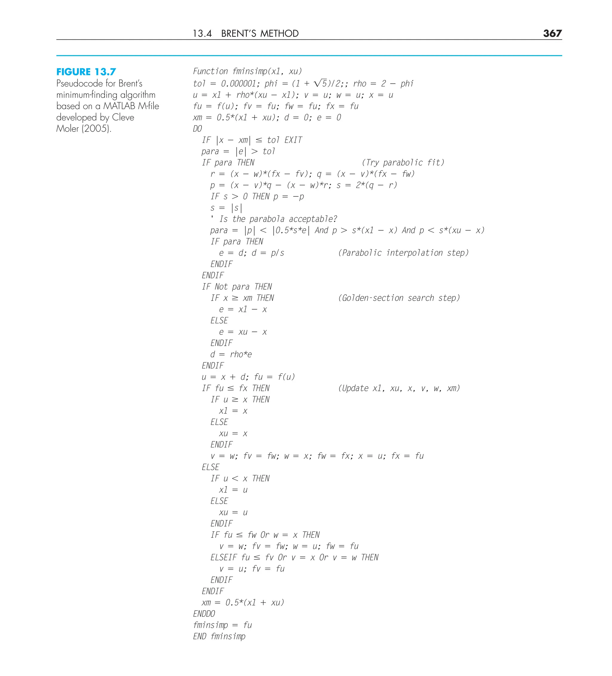 13.4 BRENT’S METHOD 367
Function fminsimp(x1, xu)
tol 5 0.000001; phi 5 (1 + 15)/2;; rho 5 2 2 phi
u 5 x1 1 rho*(xu 2 x1); v 5 u; w 5 u; x 5 u
fu 5 f(u); fv 5 fu; fw 5 fu; fx 5 fu
xm 5 0.5*(x1 1 xu); d 5 0; e 5 0
DO
IF |x 2 xm| # tol EXIT
para 5 |e| . tol
IF para THEN (Try parabolic fit)
r 5 (x 2 w)*(fx 2 fv); q 5 (x 2 v)*(fx 2 fw)
p 5 (x 2 v)*q 2 (x 2 w)*r; s 5 2*(q 2 r)
IF s . 0 THEN p 5 2p
s 5 |s|
' Is the parabola acceptable?
para 5 |p| , |0.5*s*e| And p . s*(x1 2 x) And p , s*(xu 2 x)
IF para THEN
e 5 d; d 5 p/s (Parabolic interpolation step)
ENDIF
ENDIF
IF Not para THEN
IF x $ xm THEN (Golden-section search step)
e 5 x1 2 x
ELSE
e 5 xu 2 x
ENDIF
d 5 rho*e
ENDIF
u 5 x 1 d; fu 5 f(u)
IF fu # fx THEN (Update x1, xu, x, v, w, xm)
IF u $ x THEN
x1 5 x
ELSE
xu 5 x
ENDIF
v 5 w; fv 5 fw; w 5 x; fw 5 fx; x 5 u; fx 5 fu
ELSE
IF u , x THEN
x1 5 u
ELSE
xu 5 u
ENDIF
IF fu # fw Or w 5 x THEN
v 5 w; fv 5 fw; w 5 u; fw 5 fu
ELSEIF fu # fv Or v 5 x Or v 5 w THEN
v 5 u; fv 5 fu
ENDIF
ENDIF
xm 5 0.5*(x1 1 xu)
ENDDO
fminsimp 5 fu
END fminsimp
FIGURE 13.7
Pseudocode for Brent’s
minimum-ﬁnding algorithm
based on a MATLAB M-ﬁle
developed by Cleve
Moler (2005).
 