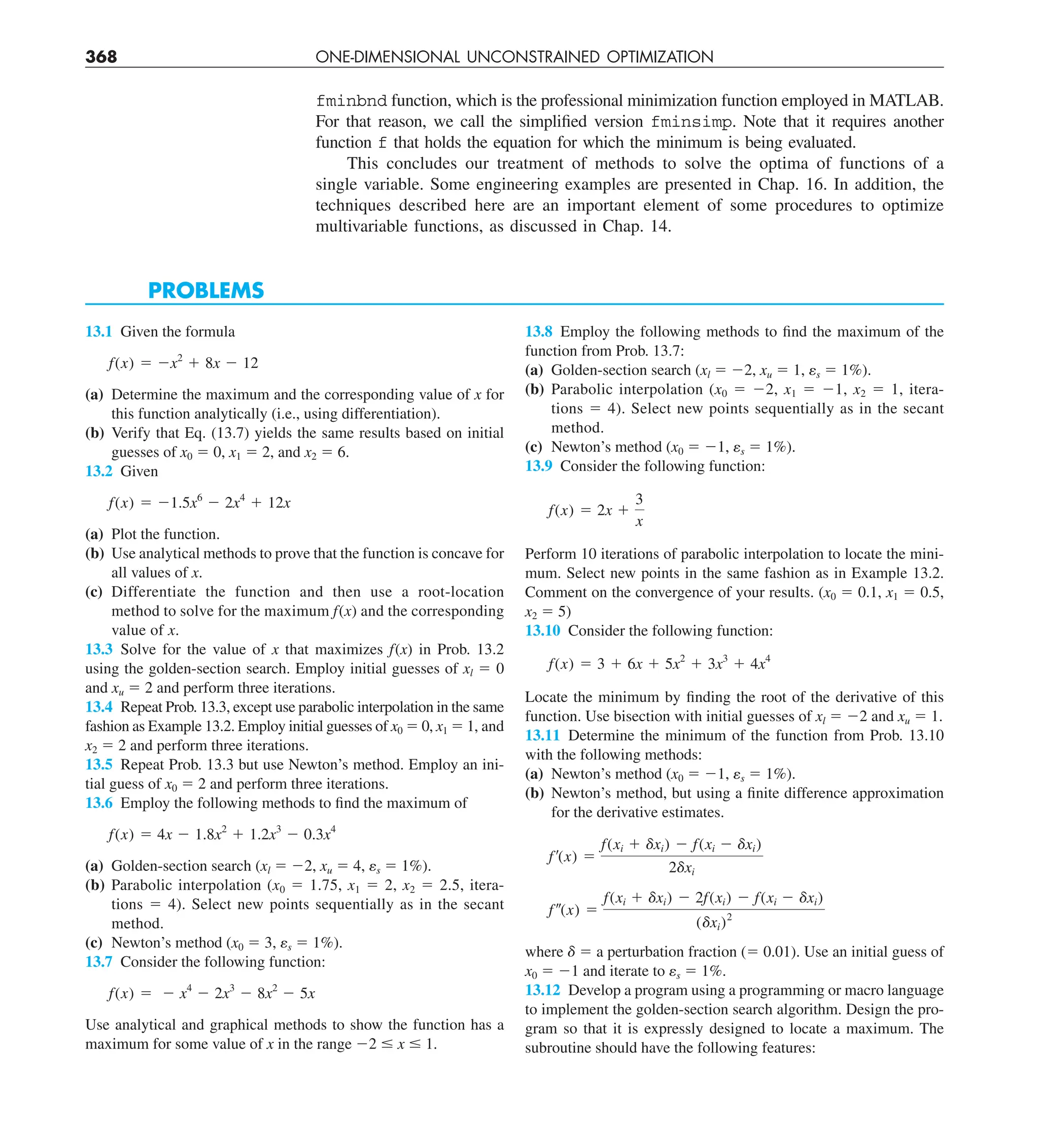 368 ONE-DIMENSIONAL UNCONSTRAINED OPTIMIZATION
fminbnd function, which is the professional minimization function employed in MATLAB.
For that reason, we call the simplified version fminsimp. Note that it requires another
function f that holds the equation for which the minimum is being evaluated.
This concludes our treatment of methods to solve the optima of functions of a
single variable. Some engineering examples are presented in Chap. 16. In addition, the
techniques described here are an important element of some procedures to optimize
multivariable functions, as discussed in Chap. 14.
PROBLEMS
13.1 Given the formula
f(x) 5 2x2
1 8x 2 12
(a) Determine the maximum and the corresponding value of x for
this function analytically (i.e., using differentiation).
(b) Verify that Eq. (13.7) yields the same results based on initial
guesses of x0 5 0, x1 5 2, and x2 5 6.
13.2 Given
f(x) 5 21.5x6
2 2x4
1 12x
(a) Plot the function.
(b) Use analytical methods to prove that the function is concave for
all values of x.
(c) Differentiate the function and then use a root-location
method to solve for the maximum f(x) and the corresponding
value of x.
13.3 Solve for the value of x that maximizes f(x) in Prob. 13.2
using the golden-section search. Employ initial guesses of xl 5 0
and xu 5 2 and perform three iterations.
13.4 Repeat Prob. 13.3, except use parabolic interpolation in the same
fashion as Example 13.2. Employ initial guesses of x0 5 0, x1 5 1, and
x2 5 2 and perform three iterations.
13.5 Repeat Prob. 13.3 but use Newton’s method. Employ an ini-
tial guess of x0 5 2 and perform three iterations.
13.6 Employ the following methods to find the maximum of
f(x) 5 4x 2 1.8x2
1 1.2x3
2 0.3x4
(a) Golden-section search (xl 5 22, xu 5 4, es 5 1%).
(b) Parabolic interpolation (x0 5 1.75, x1 5 2, x2 5 2.5, itera-
tions 5 4). Select new points sequentially as in the secant
method.
(c) Newton’s method (x0 5 3, es 5 1%).
13.7 Consider the following function:
f(x) 5 2 x4
2 2x3
2 8x2
2 5x
Use analytical and graphical methods to show the function has a
maximum for some value of x in the range 22 # x # 1.
13.8 Employ the following methods to find the maximum of the
function from Prob. 13.7:
(a) Golden-section search (xl 5 22, xu 5 1, es 5 1%).
(b) Parabolic interpolation (x0 5 22, x1 5 21, x2 5 1, itera-
tions 5 4). Select new points sequentially as in the secant
method.
(c) Newton’s method (x0 5 21, es 5 1%).
13.9 Consider the following function:
f(x) 5 2x 1
3
x
Perform 10 iterations of parabolic interpolation to locate the mini-
mum. Select new points in the same fashion as in Example 13.2.
Comment on the convergence of your results. (x0 5 0.1, x1 5 0.5,
x2 5 5)
13.10 Consider the following function:
f(x) 5 3 1 6x 1 5x2
1 3x3
1 4x4
Locate the minimum by finding the root of the derivative of this
function. Use bisection with initial guesses of xl 5 22 and xu 5 1.
13.11 Determine the minimum of the function from Prob. 13.10
with the following methods:
(a) Newton’s method (x0 5 21, es 5 1%).
(b) Newton’s method, but using a finite difference approximation
for the derivative estimates.
f¿(x) 5
f(xi 1 dxi) 2 f(xi 2 dxi)
2dxi
f–(x) 5
f(xi 1 dxi) 2 2f(xi) 2 f(xi 2 dxi)
(dxi)2
where d 5 a perturbation fraction (5 0.01). Use an initial guess of
x0 5 21 and iterate to es 5 1%.
13.12 Develop a program using a programming or macro language
to implement the golden-section search algorithm. Design the pro-
gram so that it is expressly designed to locate a maximum. The
subroutine should have the following features:
 