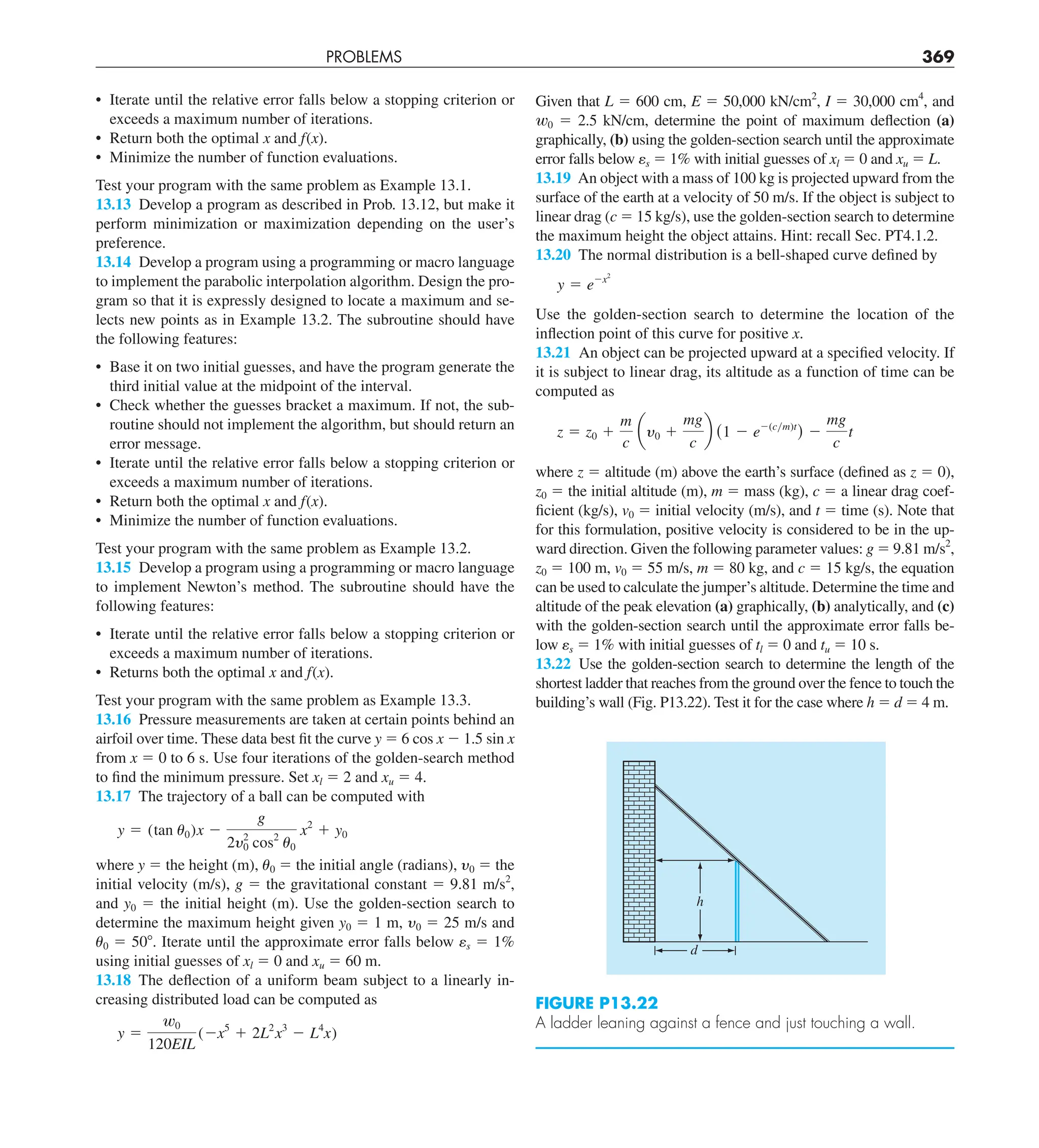 PROBLEMS 369
Given that L 5 600 cm, E 5 50,000 kN/cm2
, I 5 30,000 cm4
, and
w0 5 2.5 kN/cm, determine the point of maximum deflection (a)
graphically, (b) using the golden-section search until the approximate
error falls below es 5 1% with initial guesses of xl 5 0 and xu 5 L.
13.19 An object with a mass of 100 kg is projected upward from the
surface of the earth at a velocity of 50 m/s. If the object is subject to
linear drag (c 5 15 kg/s), use the golden-section search to determine
the maximum height the object attains. Hint: recall Sec. PT4.1.2.
13.20 The normal distribution is a bell-shaped curve defined by
y 5 e2x2
Use the golden-section search to determine the location of the
inflection point of this curve for positive x.
13.21 An object can be projected upward at a specified velocity. If
it is subject to linear drag, its altitude as a function of time can be
computed as
z 5 z0 1
m
c
ay0 1
mg
c
b (1 2 e2(cym)t
) 2
mg
c
t
where z 5 altitude (m) above the earth’s surface (defined as z 5 0),
z0 5 the initial altitude (m), m 5 mass (kg), c 5 a linear drag coef-
ficient (kg/s), v0 5 initial velocity (m/s), and t 5 time (s). Note that
for this formulation, positive velocity is considered to be in the up-
ward direction. Given the following parameter values: g 5 9.81 m/s2
,
z0 5 100 m, v0 5 55 m/s, m 5 80 kg, and c 5 15 kg/s, the equation
can be used to calculate the jumper’s altitude. Determine the time and
altitude of the peak elevation (a) graphically, (b) analytically, and (c)
with the golden-section search until the approximate error falls be-
low es 5 1% with initial guesses of tl 5 0 and tu 5 10 s.
13.22 Use the golden-section search to determine the length of the
shortest ladder that reaches from the ground over the fence to touch the
building’s wall (Fig. P13.22). Test it for the case where h 5 d 5 4 m.
• Iterate until the relative error falls below a stopping criterion or
exceeds a maximum number of iterations.
• Return both the optimal x and f(x).
• Minimize the number of function evaluations.
Test your program with the same problem as Example 13.1.
13.13 Develop a program as described in Prob. 13.12, but make it
perform minimization or maximization depending on the user’s
preference.
13.14 Develop a program using a programming or macro language
to implement the parabolic interpolation algorithm. Design the pro-
gram so that it is expressly designed to locate a maximum and se-
lects new points as in Example 13.2. The subroutine should have
the following features:
• Base it on two initial guesses, and have the program generate the
third initial value at the midpoint of the interval.
• Check whether the guesses bracket a maximum. If not, the sub-
routine should not implement the algorithm, but should return an
error message.
• Iterate until the relative error falls below a stopping criterion or
exceeds a maximum number of iterations.
• Return both the optimal x and f(x).
• Minimize the number of function evaluations.
Test your program with the same problem as Example 13.2.
13.15 Develop a program using a programming or macro language
to implement Newton’s method. The subroutine should have the
following features:
• Iterate until the relative error falls below a stopping criterion or
exceeds a maximum number of iterations.
• Returns both the optimal x and f(x).
Test your program with the same problem as Example 13.3.
13.16 Pressure measurements are taken at certain points behind an
airfoil over time. These data best fit the curve y 5 6 cos x 2 1.5 sin x
from x 5 0 to 6 s. Use four iterations of the golden-search method
to find the minimum pressure. Set xl 5 2 and xu 5 4.
13.17 The trajectory of a ball can be computed with
y 5 (tan u0)x 2
g
2y2
0 cos2
u0
x2
1 y0
where y 5 the height (m), u0 5 the initial angle (radians), y0 5 the
initial velocity (m/s), g 5 the gravitational constant 5 9.81 m/s2
,
and y0 5 the initial height (m). Use the golden-section search to
determine the maximum height given y0 5 1 m, y0 5 25 m/s and
u0 5 508. Iterate until the approximate error falls below es 5 1%
using initial guesses of xl 5 0 and xu 5 60 m.
13.18 The deflection of a uniform beam subject to a linearly in-
creasing distributed load can be computed as
y 5
w0
120EIL
(2x5
1 2L2
x3
2 L4
x)
d
h
FIGURE P13.22
A ladder leaning against a fence and just touching a wall.
 