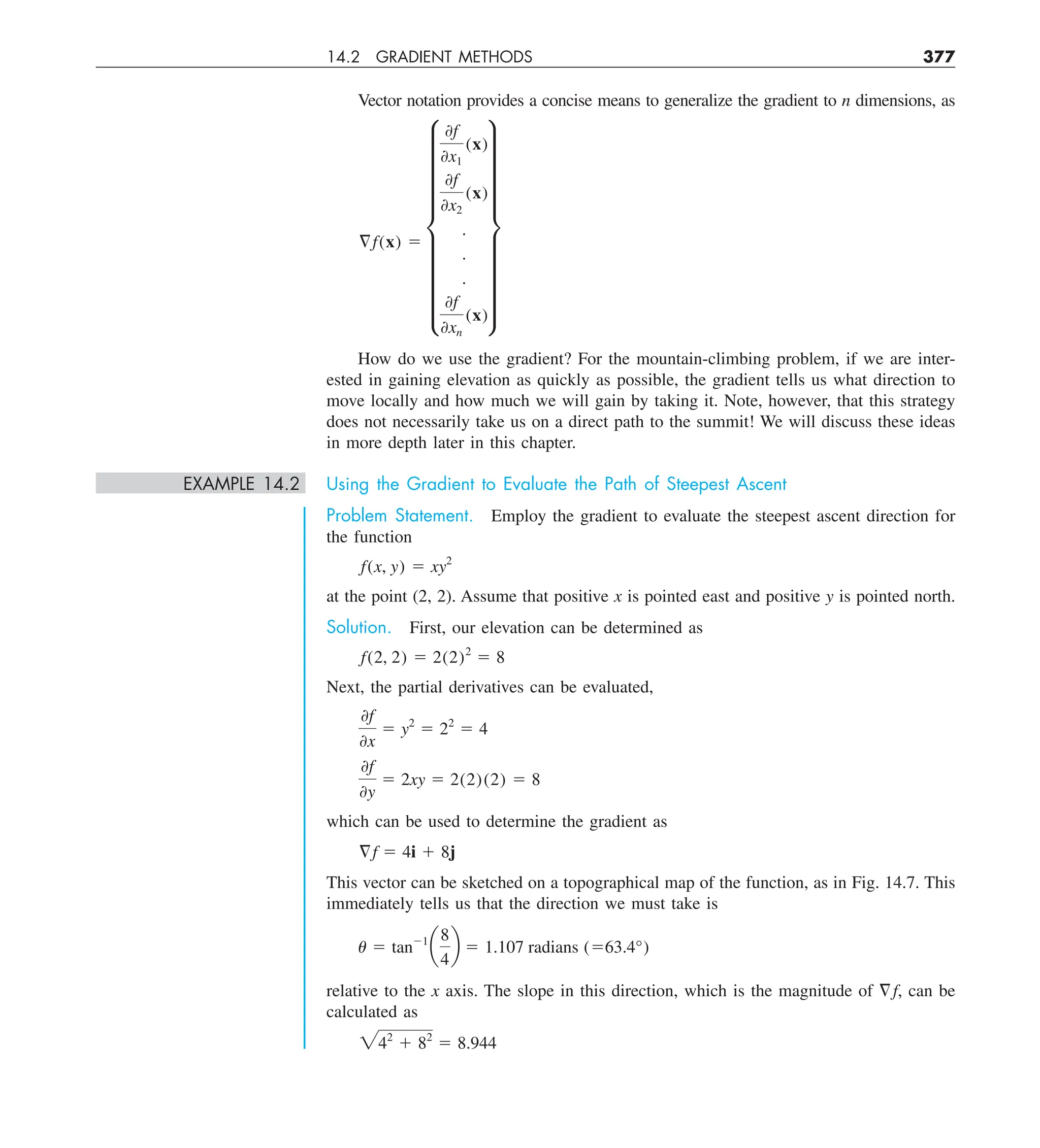 14.2 GRADIENT METHODS 377
Vector notation provides a concise means to generalize the gradient to n dimensions, as
§f(x) 5
i
0f
0x1
(x)
0f
0x2
(x)
.
.
.
0f
0xn
(x)
y
How do we use the gradient? For the mountain-climbing problem, if we are inter-
ested in gaining elevation as quickly as possible, the gradient tells us what direction to
move locally and how much we will gain by taking it. Note, however, that this strategy
does not necessarily take us on a direct path to the summit! We will discuss these ideas
in more depth later in this chapter.
EXAMPLE 14.2 Using the Gradient to Evaluate the Path of Steepest Ascent
Problem Statement. Employ the gradient to evaluate the steepest ascent direction for
the function
f(x, y) 5 xy2
at the point (2, 2). Assume that positive x is pointed east and positive y is pointed north.
Solution. First, our elevation can be determined as
f(2, 2) 5 2(2)2
5 8
Next, the partial derivatives can be evaluated,
0f
0x
5 y2
5 22
5 4
0f
0y
5 2xy 5 2(2)(2) 5 8
which can be used to determine the gradient as
§f 5 4i 1 8j
This vector can be sketched on a topographical map of the function, as in Fig. 14.7. This
immediately tells us that the direction we must take is
u 5 tan21
a
8
4
b 5 1.107 radians (563.4°)
relative to the x axis. The slope in this direction, which is the magnitude of =f, can be
calculated as
242
1 82
5 8.944
 
