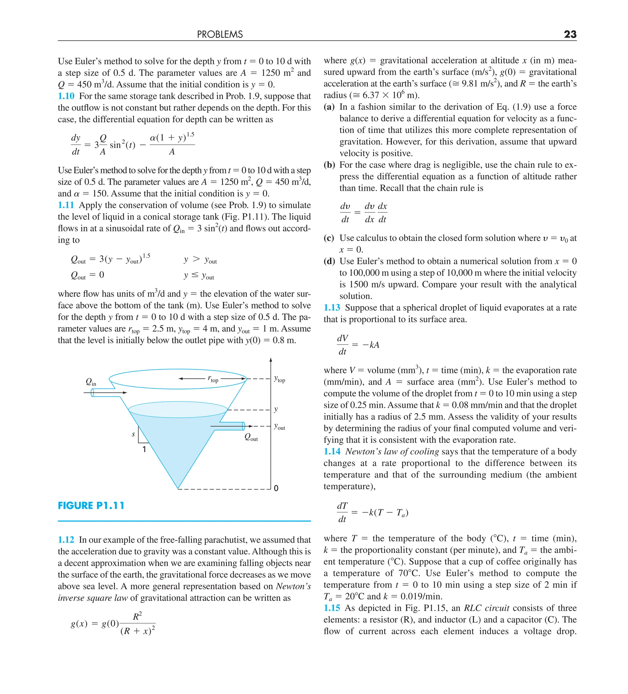 PROBLEMS 23
Use Euler’s method to solve for the depth y from t 5 0 to 10 d with
a step size of 0.5 d. The parameter values are A 5 1250 m2
and
Q 5 450 m3
/d. Assume that the initial condition is y 5 0.
1.10 For the same storage tank described in Prob. 1.9, suppose that
the outflow is not constant but rather depends on the depth. For this
case, the differential equation for depth can be written as
dy
dt
5 3
Q
A
sin2
(t) 2
a(1 1 y)1.5
A
Use Euler’s method to solve for the depth y from t 5 0 to 10 d with a step
size of 0.5 d. The parameter values are A 5 1250 m2
, Q 5 450 m3
/d,
and a 5 150. Assume that the initial condition is y 5 0.
1.11 Apply the conservation of volume (see Prob. 1.9) to simulate
the level of liquid in a conical storage tank (Fig. P1.11). The liquid
flows in at a sinusoidal rate of Qin 5 3 sin2
(t) and flows out accord-
ing to
Qout 5 3(y 2 yout)1.5
y . yout
Qout 5 0 y # yout
where flow has units of m3
/d and y 5 the elevation of the water sur-
face above the bottom of the tank (m). Use Euler’s method to solve
for the depth y from t 5 0 to 10 d with a step size of 0.5 d. The pa-
rameter values are rtop 5 2.5 m, ytop 5 4 m, and yout 5 1 m. Assume
that the level is initially below the outlet pipe with y(0) 5 0.8 m.
ytop
y
yout
0
Qin
Qout
s
1
rtop
FIGURE P1.11
1.12 In our example of the free-falling parachutist, we assumed that
the acceleration due to gravity was a constant value. Although this is
a decent approximation when we are examining falling objects near
the surface of the earth, the gravitational force decreases as we move
above sea level. A more general representation based on Newton’s
inverse square law of gravitational attraction can be written as
g(x) 5 g(0)
R2
(R 1 x)2
where g(x) 5 gravitational acceleration at altitude x (in m) mea-
sured upward from the earth’s surface (m/s2
), g(0) 5 gravitational
acceleration at the earth’s surface ( 9.81 m/s2
), and R 5 the earth’s
radius ( 6.37 3 106
m).
(a) In a fashion similar to the derivation of Eq. (1.9) use a force
balance to derive a differential equation for velocity as a func-
tion of time that utilizes this more complete representation of
gravitation. However, for this derivation, assume that upward
velocity is positive.
(b) For the case where drag is negligible, use the chain rule to ex-
press the differential equation as a function of altitude rather
than time. Recall that the chain rule is
dy
dt
5
dy
dx
dx
dt
(c) Use calculus to obtain the closed form solution where y 5 y0 at
x 5 0.
(d) Use Euler’s method to obtain a numerical solution from x 5 0
to 100,000 m using a step of 10,000 m where the initial velocity
is 1500 m/s upward. Compare your result with the analytical
solution.
1.13 Suppose that a spherical droplet of liquid evaporates at a rate
that is proportional to its surface area.
dV
dt
5 2kA
where V 5 volume (mm3
), t 5 time (min), k 5 the evaporation rate
(mm/min), and A 5 surface area (mm2
). Use Euler’s method to
compute the volume of the droplet from t 5 0 to 10 min using a step
size of 0.25 min.Assume that k 5 0.08 mm/min and that the droplet
initially has a radius of 2.5 mm. Assess the validity of your results
by determining the radius of your final computed volume and veri-
fying that it is consistent with the evaporation rate.
1.14 Newton’s law of cooling says that the temperature of a body
changes at a rate proportional to the difference between its
temperature and that of the surrounding medium (the ambient
temperature),
dT
dt
5 2k(T 2 Ta)
where T 5 the temperature of the body (8C), t 5 time (min),
k 5 the proportionality constant (per minute), and Ta 5 the ambi-
ent temperature (8C). Suppose that a cup of coffee originally has
a temperature of 708C. Use Euler’s method to compute the
temperature from t 5 0 to 10 min using a step size of 2 min if
Ta 5 208C and k 5 0.019/min.
1.15 As depicted in Fig. P1.15, an RLC circuit consists of three
elements: a resistor (R), and inductor (L) and a capacitor (C). The
flow of current across each element induces a voltage drop.
 