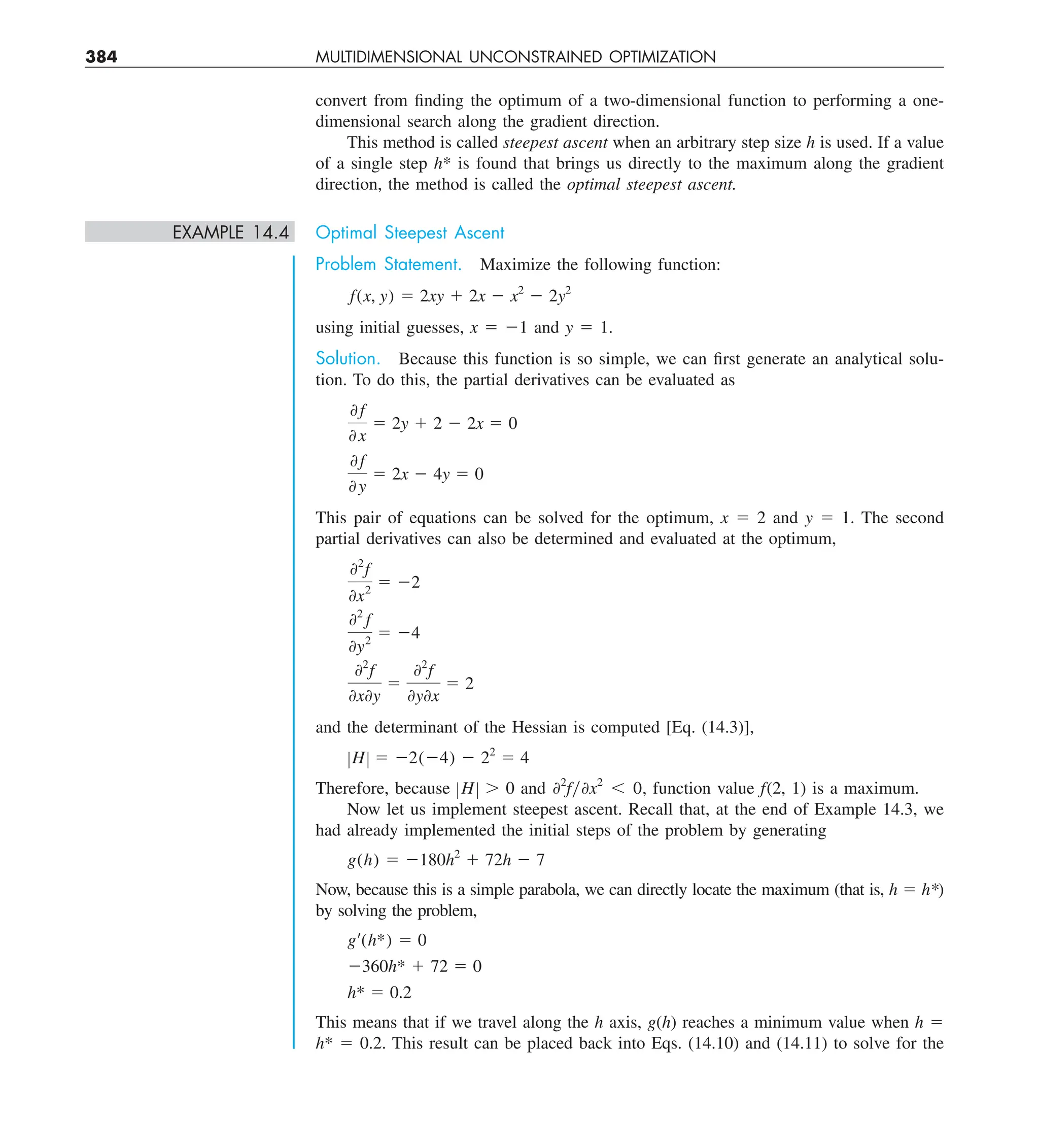 384 MULTIDIMENSIONAL UNCONSTRAINED OPTIMIZATION
convert from finding the optimum of a two-dimensional function to performing a one-
dimensional search along the gradient direction.
This method is called steepest ascent when an arbitrary step size h is used. If a value
of a single step h* is found that brings us directly to the maximum along the gradient
direction, the method is called the optimal steepest ascent.
EXAMPLE 14.4 Optimal Steepest Ascent
Problem Statement. Maximize the following function:
f(x, y) 5 2xy 1 2x 2 x2
2 2y2
using initial guesses, x 5 21 and y 5 1.
Solution. Because this function is so simple, we can first generate an analytical solu-
tion. To do this, the partial derivatives can be evaluated as
0 f
0 x
5 2y 1 2 2 2x 5 0
0 f
0 y
5 2x 2 4y 5 0
This pair of equations can be solved for the optimum, x 5 2 and y 5 1. The second
partial derivatives can also be determined and evaluated at the optimum,
02
f
0x2
5 22
02
f
0y2
5 24
02
f
0x0y
5
02
f
0y0x
5 2
and the determinant of the Hessian is computed [Eq. (14.3)],
ZHZ 5 22(24) 2 22
5 4
Therefore, because ZHZ . 0 and 02
fy0x2
, 0, function value f(2, 1) is a maximum.
Now let us implement steepest ascent. Recall that, at the end of Example 14.3, we
had already implemented the initial steps of the problem by generating
g(h) 5 2180h2
1 72h 2 7
Now, because this is a simple parabola, we can directly locate the maximum (that is, h 5 h*)
by solving the problem,
g¿(h*) 5 0
2360h* 1 72 5 0
h* 5 0.2
This means that if we travel along the h axis, g(h) reaches a minimum value when h 5
h* 5 0.2. This result can be placed back into Eqs. (14.10) and (14.11) to solve for the
 