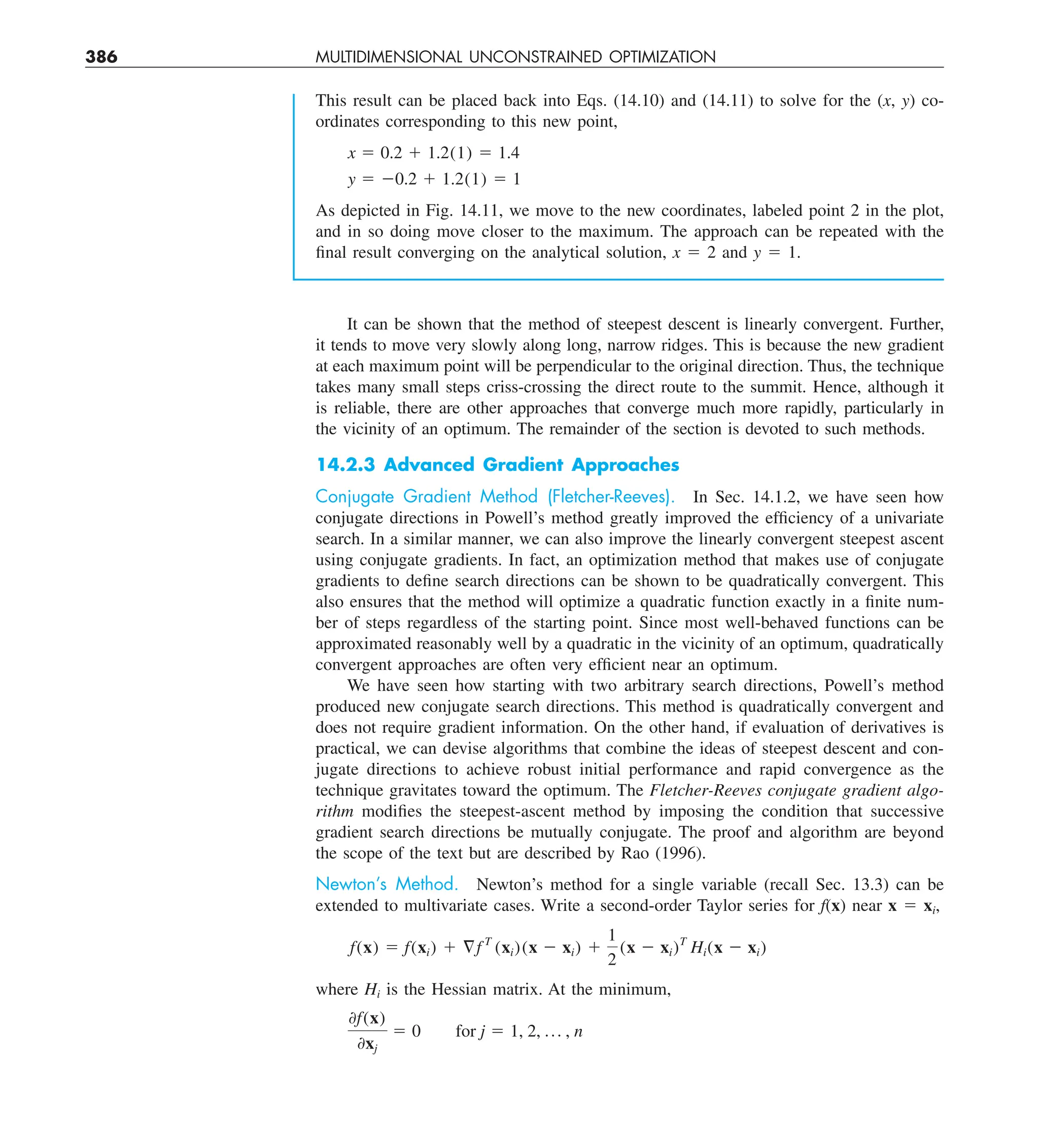 386 MULTIDIMENSIONAL UNCONSTRAINED OPTIMIZATION
It can be shown that the method of steepest descent is linearly convergent. Further,
it tends to move very slowly along long, narrow ridges. This is because the new gradient
at each maximum point will be perpendicular to the original direction. Thus, the technique
takes many small steps criss-crossing the direct route to the summit. Hence, although it
is reliable, there are other approaches that converge much more rapidly, particularly in
the vicinity of an optimum. The remainder of the section is devoted to such methods.
14.2.3 Advanced Gradient Approaches
Conjugate Gradient Method (Fletcher-Reeves). In Sec. 14.1.2, we have seen how
conjugate directions in Powell’s method greatly improved the efficiency of a univariate
search. In a similar manner, we can also improve the linearly convergent steepest ascent
using conjugate gradients. In fact, an optimization method that makes use of conjugate
gradients to define search directions can be shown to be quadratically convergent. This
also ensures that the method will optimize a quadratic function exactly in a finite num-
ber of steps regardless of the starting point. Since most well-behaved functions can be
approximated reasonably well by a quadratic in the vicinity of an optimum, quadratically
convergent approaches are often very efficient near an optimum.
We have seen how starting with two arbitrary search directions, Powell’s method
produced new conjugate search directions. This method is quadratically convergent and
does not require gradient information. On the other hand, if evaluation of derivatives is
practical, we can devise algorithms that combine the ideas of steepest descent and con-
jugate directions to achieve robust initial performance and rapid convergence as the
technique gravitates toward the optimum. The Fletcher-Reeves conjugate gradient algo-
rithm modifies the steepest-ascent method by imposing the condition that successive
gradient search directions be mutually conjugate. The proof and algorithm are beyond
the scope of the text but are described by Rao (1996).
Newton’s Method. Newton’s method for a single variable (recall Sec. 13.3) can be
extended to multivariate cases. Write a second-order Taylor series for f(x) near x 5 xi,
f(x) 5 f(xi) 1 §f T
(xi)(x 2 xi) 1
1
2
(x 2 xi)T
Hi(x 2 xi)
where Hi is the Hessian matrix. At the minimum,
0f(x)
0xj
5 0 for j 5 1, 2, p , n
This result can be placed back into Eqs. (14.10) and (14.11) to solve for the (x, y) co-
ordinates corresponding to this new point,
x 5 0.2 1 1.2(1) 5 1.4
y 5 20.2 1 1.2(1) 5 1
As depicted in Fig. 14.11, we move to the new coordinates, labeled point 2 in the plot,
and in so doing move closer to the maximum. The approach can be repeated with the
final result converging on the analytical solution, x 5 2 and y 5 1.
 