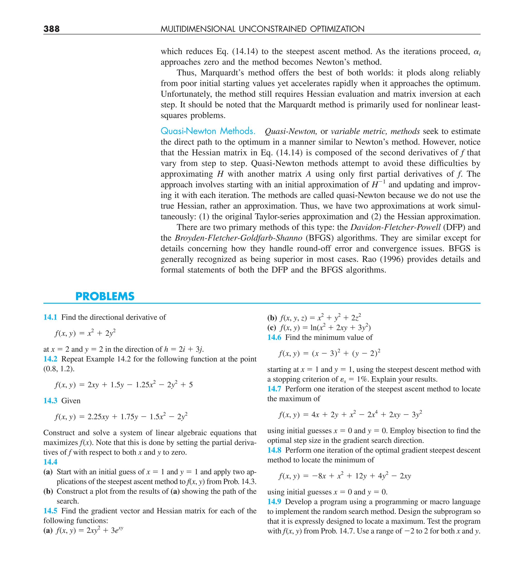 388 MULTIDIMENSIONAL UNCONSTRAINED OPTIMIZATION
which reduces Eq. (14.14) to the steepest ascent method. As the iterations proceed, ai
approaches zero and the method becomes Newton’s method.
Thus, Marquardt’s method offers the best of both worlds: it plods along reliably
from poor initial starting values yet accelerates rapidly when it approaches the optimum.
Unfortunately, the method still requires Hessian evaluation and matrix inversion at each
step. It should be noted that the Marquardt method is primarily used for nonlinear least-
squares problems.
Quasi-Newton Methods. Quasi-Newton, or variable metric, methods seek to estimate
the direct path to the optimum in a manner similar to Newton’s method. However, notice
that the Hessian matrix in Eq. (14.14) is composed of the second derivatives of f that
vary from step to step. Quasi-Newton methods attempt to avoid these difficulties by
approximating H with another matrix A using only first partial derivatives of f. The
approach involves starting with an initial approximation of H21
and updating and improv-
ing it with each iteration. The methods are called quasi-Newton because we do not use the
true Hessian, rather an approximation. Thus, we have two approximations at work simul-
taneously: (1) the original Taylor-series approximation and (2) the Hessian approximation.
There are two primary methods of this type: the Davidon-Fletcher-Powell (DFP) and
the Broyden-Fletcher-Goldfarb-Shanno (BFGS) algorithms. They are similar except for
details concerning how they handle round-off error and convergence issues. BFGS is
generally recognized as being superior in most cases. Rao (1996) provides details and
formal statements of both the DFP and the BFGS algorithms.
PROBLEMS
14.1 Find the directional derivative of
f(x, y) 5 x2
1 2y2
at x 5 2 and y 5 2 in the direction of h 5 2i 1 3j.
14.2 Repeat Example 14.2 for the following function at the point
(0.8, 1.2).
f(x, y) 5 2xy 1 1.5y 2 1.25x2
2 2y2
1 5
14.3 Given
f(x, y) 5 2.25xy 1 1.75y 2 1.5x2
2 2y2
Construct and solve a system of linear algebraic equations that
maximizes f(x). Note that this is done by setting the partial deriva-
tives of f with respect to both x and y to zero.
14.4
(a) Start with an initial guess of x 5 1 and y 5 1 and apply two ap-
plications of the steepest ascent method to f(x, y) from Prob. 14.3.
(b) Construct a plot from the results of (a) showing the path of the
search.
14.5 Find the gradient vector and Hessian matrix for each of the
following functions:
(a) f(x, y) 5 2xy2
1 3exy
(b) f(x, y, z) 5 x2
1 y2
1 2z2
(c) f(x, y) 5 ln(x2
1 2xy 1 3y2
)
14.6 Find the minimum value of
f(x, y) 5 (x 2 3)2
1 (y 2 2)2
starting at x 5 1 and y 5 1, using the steepest descent method with
a stopping criterion of es 5 1%. Explain your results.
14.7 Perform one iteration of the steepest ascent method to locate
the maximum of
f(x, y) 5 4x 1 2y 1 x2
2 2x4
1 2xy 2 3y2
using initial guesses x 5 0 and y 5 0. Employ bisection to find the
optimal step size in the gradient search direction.
14.8 Perform one iteration of the optimal gradient steepest descent
method to locate the minimum of
f(x, y) 5 28x 1 x2
1 12y 1 4y2
2 2xy
using initial guesses x 5 0 and y 5 0.
14.9 Develop a program using a programming or macro language
to implement the random search method. Design the subprogram so
that it is expressly designed to locate a maximum. Test the program
with f(x, y) from Prob. 14.7. Use a range of 22 to 2 for both x and y.
 