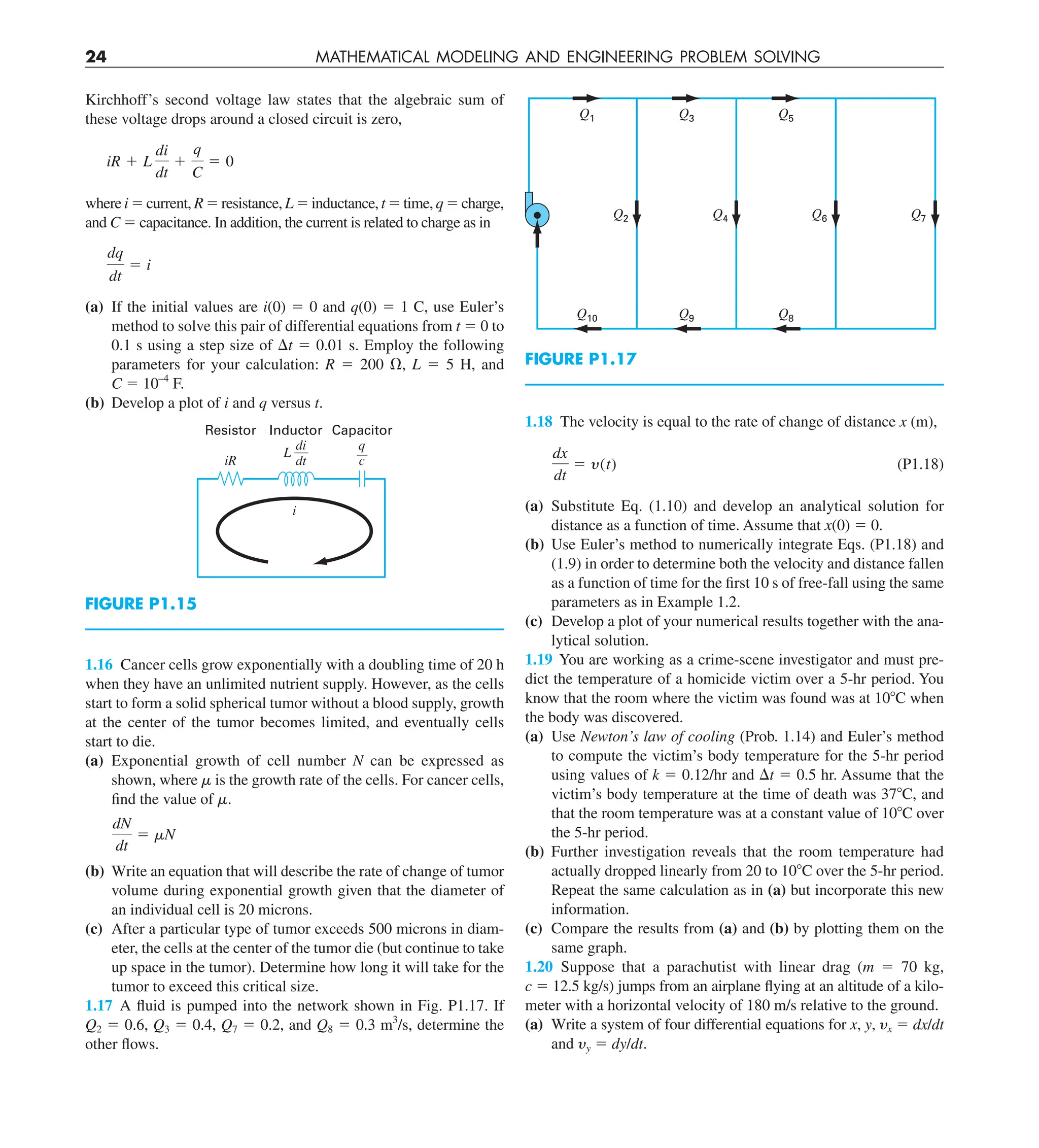 24 MATHEMATICAL MODELING AND ENGINEERING PROBLEM SOLVING
Q1
Q10 Q9 Q8
Q3 Q5
Q7
Q6
Q4
Q2
FIGURE P1.17
1.18 The velocity is equal to the rate of change of distance x (m),
dx
dt
5 y(t) (P1.18)
(a) Substitute Eq. (1.10) and develop an analytical solution for
distance as a function of time. Assume that x(0) 5 0.
(b) Use Euler’s method to numerically integrate Eqs. (P1.18) and
(1.9) in order to determine both the velocity and distance fallen
as a function of time for the first 10 s of free-fall using the same
parameters as in Example 1.2.
(c) Develop a plot of your numerical results together with the ana-
lytical solution.
1.19 You are working as a crime-scene investigator and must pre-
dict the temperature of a homicide victim over a 5-hr period. You
know that the room where the victim was found was at 108C when
the body was discovered.
(a) Use Newton’s law of cooling (Prob. 1.14) and Euler’s method
to compute the victim’s body temperature for the 5-hr period
using values of k 5 0.12/hr and Dt 5 0.5 hr. Assume that the
victim’s body temperature at the time of death was 378C, and
that the room temperature was at a constant value of 108C over
the 5-hr period.
(b) Further investigation reveals that the room temperature had
actually dropped linearly from 20 to 108C over the 5-hr period.
Repeat the same calculation as in (a) but incorporate this new
information.
(c) Compare the results from (a) and (b) by plotting them on the
same graph.
1.20 Suppose that a parachutist with linear drag (m 5 70 kg,
c 5 12.5 kg/s) jumps from an airplane flying at an altitude of a kilo-
meter with a horizontal velocity of 180 m/s relative to the ground.
(a) Write a system of four differential equations for x, y, yx 5 dx/dt
and yy 5 dy/dt.
Kirchhoff’s second voltage law states that the algebraic sum of
these voltage drops around a closed circuit is zero,
iR 1 L
di
dt
1
q
C
5 0
where i 5 current, R 5 resistance, L 5 inductance, t 5 time, q 5 charge,
and C 5 capacitance. In addition, the current is related to charge as in
dq
dt
5 i
(a) If the initial values are i(0) 5 0 and q(0) 5 1 C, use Euler’s
method to solve this pair of differential equations from t 5 0 to
0.1 s using a step size of Dt 5 0.01 s. Employ the following
parameters for your calculation: R 5 200 V, L 5 5 H, and
C 5 10–4
F.
(b) Develop a plot of i and q versus t.
q
c
iR
Resistor Inductor Capacitor
i
di
dt
L
FIGURE P1.15
1.16 Cancer cells grow exponentially with a doubling time of 20 h
when they have an unlimited nutrient supply. However, as the cells
start to form a solid spherical tumor without a blood supply, growth
at the center of the tumor becomes limited, and eventually cells
start to die.
(a) Exponential growth of cell number N can be expressed as
shown, where m is the growth rate of the cells. For cancer cells,
find the value of m.
dN
dt
5 mN
(b) Write an equation that will describe the rate of change of tumor
volume during exponential growth given that the diameter of
an individual cell is 20 microns.
(c) After a particular type of tumor exceeds 500 microns in diam-
eter, the cells at the center of the tumor die (but continue to take
up space in the tumor). Determine how long it will take for the
tumor to exceed this critical size.
1.17 A fluid is pumped into the network shown in Fig. P1.17. If
Q2 5 0.6, Q3 5 0.4, Q7 5 0.2, and Q8 5 0.3 m3
/s, determine the
other flows.
 