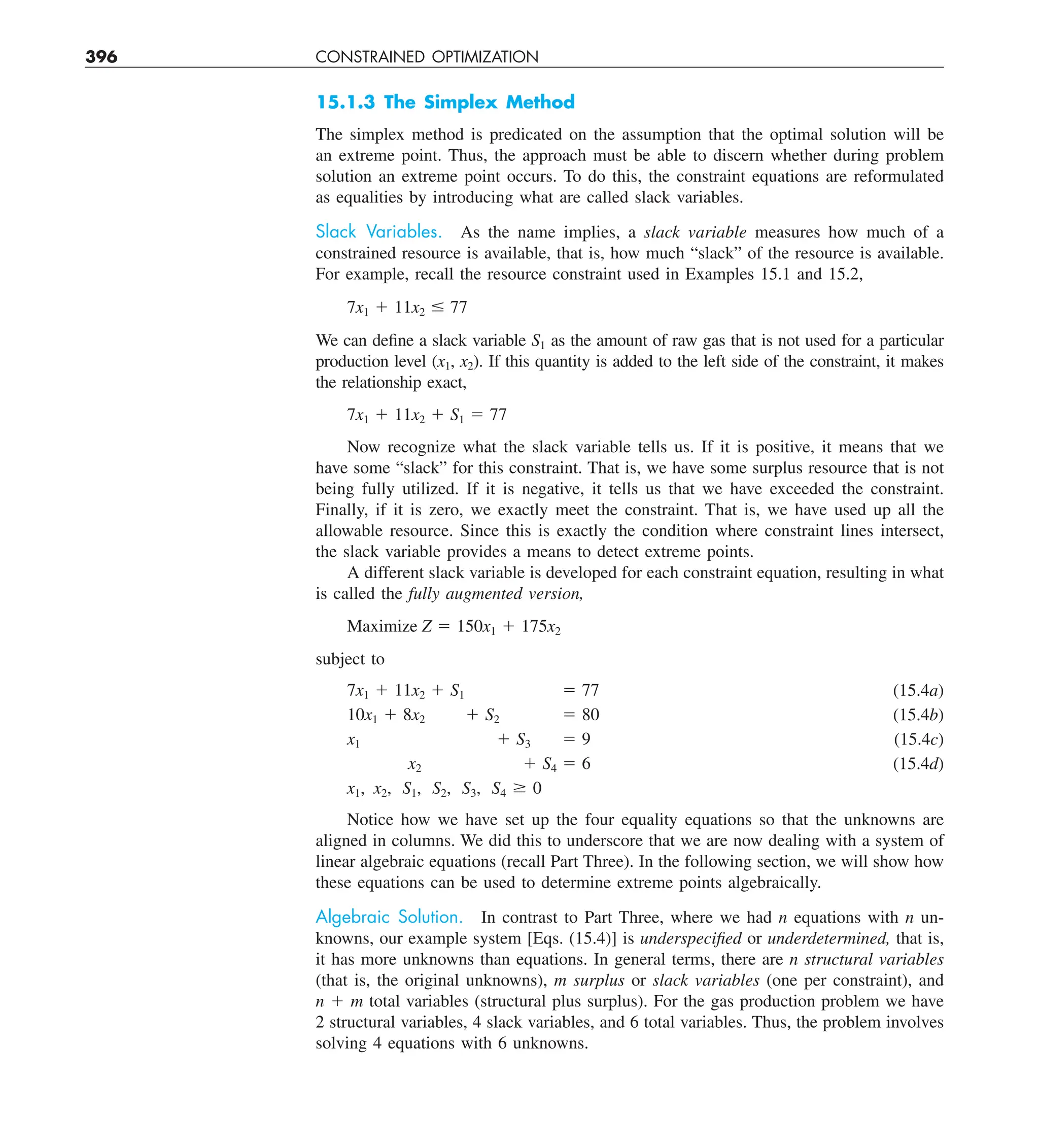 396 CONSTRAINED OPTIMIZATION
15.1.3 The Simplex Method
The simplex method is predicated on the assumption that the optimal solution will be
an extreme point. Thus, the approach must be able to discern whether during problem
solution an extreme point occurs. To do this, the constraint equations are reformulated
as equalities by introducing what are called slack variables.
Slack Variables. As the name implies, a slack variable measures how much of a
constrained resource is available, that is, how much “slack” of the resource is available.
For example, recall the resource constraint used in Examples 15.1 and 15.2,
7x1 1 11x2 # 77
We can define a slack variable S1 as the amount of raw gas that is not used for a particular
production level (x1, x2). If this quantity is added to the left side of the constraint, it makes
the relationship exact,
7x1 1 11x2 1 S1 5 77
Now recognize what the slack variable tells us. If it is positive, it means that we
have some “slack” for this constraint. That is, we have some surplus resource that is not
being fully utilized. If it is negative, it tells us that we have exceeded the constraint.
Finally, if it is zero, we exactly meet the constraint. That is, we have used up all the
allowable resource. Since this is exactly the condition where constraint lines intersect,
the slack variable provides a means to detect extreme points.
A different slack variable is developed for each constraint equation, resulting in what
is called the fully augmented version,
Maximize Z 5 150x1 1 175x2
subject to
(15.4a)
(15.4b)
(15.4c)
(15.4d)
x1, x2, S1, S2, S3, S4 $ 0
Notice how we have set up the four equality equations so that the unknowns are
aligned in columns. We did this to underscore that we are now dealing with a system of
linear algebraic equations (recall Part Three). In the following section, we will show how
these equations can be used to determine extreme points algebraically.
Algebraic Solution. In contrast to Part Three, where we had n equations with n un-
knowns, our example system [Eqs. (15.4)] is underspecified or underdetermined, that is,
it has more unknowns than equations. In general terms, there are n structural variables
(that is, the original unknowns), m surplus or slack variables (one per constraint), and
n 1 m total variables (structural plus surplus). For the gas production problem we have
2 structural variables, 4 slack variables, and 6 total variables. Thus, the problem involves
solving 4 equations with 6 unknowns.
7x1 1 11x2 1 S1
10x1 1 8x2 1 S2
x1 1 S3
x2 1 S4
5 77
5 80
5 9
5 6
 