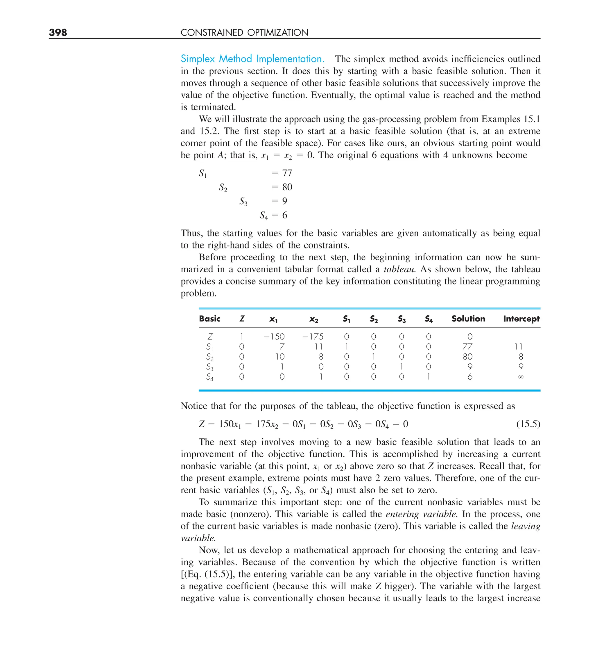 398 CONSTRAINED OPTIMIZATION
Simplex Method Implementation. The simplex method avoids inefficiencies outlined
in the previous section. It does this by starting with a basic feasible solution. Then it
moves through a sequence of other basic feasible solutions that successively improve the
value of the objective function. Eventually, the optimal value is reached and the method
is terminated.
We will illustrate the approach using the gas-processing problem from Examples 15.1
and 15.2. The first step is to start at a basic feasible solution (that is, at an extreme
corner point of the feasible space). For cases like ours, an obvious starting point would
be point A; that is, x1 5 x2 5 0. The original 6 equations with 4 unknowns become
S1 5 77
S2 5 80
S3 5 9
S4 5 6
Thus, the starting values for the basic variables are given automatically as being equal
to the right-hand sides of the constraints.
Before proceeding to the next step, the beginning information can now be sum-
marized in a convenient tabular format called a tableau. As shown below, the tableau
provides a concise summary of the key information constituting the linear programming
problem.
Basic Z x1 x2 S1 S2 S3 S4 Solution Intercept
Z 1 2150 2175 0 0 0 0 0
S1 0 7 11 1 0 0 0 77 11
S2 0 10 8 0 1 0 0 80 8
S3 0 1 0 0 0 1 0 9 9
S4 0 0 1 0 0 0 1 6 `
Notice that for the purposes of the tableau, the objective function is expressed as
Z 2 150x1 2 175x2 2 0S1 2 0S2 2 0S3 2 0S4 5 0 (15.5)
The next step involves moving to a new basic feasible solution that leads to an
improvement of the objective function. This is accomplished by increasing a current
nonbasic variable (at this point, x1 or x2) above zero so that Z increases. Recall that, for
the present example, extreme points must have 2 zero values. Therefore, one of the cur-
rent basic variables (S1, S2, S3, or S4) must also be set to zero.
To summarize this important step: one of the current nonbasic variables must be
made basic (nonzero). This variable is called the entering variable. In the process, one
of the current basic variables is made nonbasic (zero). This variable is called the leaving
variable.
Now, let us develop a mathematical approach for choosing the entering and leav-
ing variables. Because of the convention by which the objective function is written
[(Eq. (15.5)], the entering variable can be any variable in the objective function having
a negative coefficient (because this will make Z bigger). The variable with the largest
negative value is conventionally chosen because it usually leads to the largest increase
 