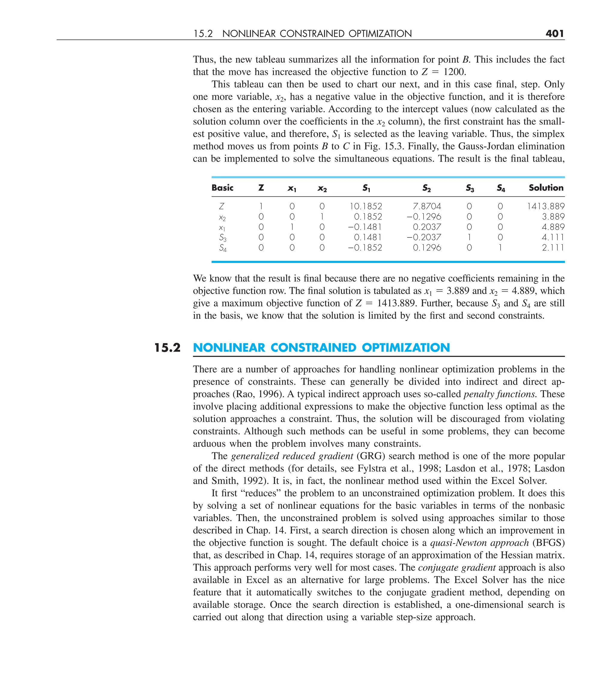 15.2 NONLINEAR CONSTRAINED OPTIMIZATION 401
Thus, the new tableau summarizes all the information for point B. This includes the fact
that the move has increased the objective function to Z 5 1200.
This tableau can then be used to chart our next, and in this case final, step. Only
one more variable, x2, has a negative value in the objective function, and it is therefore
chosen as the entering variable. According to the intercept values (now calculated as the
solution column over the coefficients in the x2 column), the first constraint has the small-
est positive value, and therefore, S1 is selected as the leaving variable. Thus, the simplex
method moves us from points B to C in Fig. 15.3. Finally, the Gauss-Jordan elimination
can be implemented to solve the simultaneous equations. The result is the final tableau,
Basic Z x1 x2 S1 S2 S3 S4 Solution
Z 1 0 0 10.1852 7.8704 0 0 1413.889
x2 0 0 1 0.1852 20.1296 0 0 3.889
x1 0 1 0 20.1481 0.2037 0 0 4.889
S3 0 0 0 0.1481 20.2037 1 0 4.111
S4 0 0 0 20.1852 0.1296 0 1 2.111
We know that the result is final because there are no negative coefficients remaining in the
objective function row. The final solution is tabulated as x1 5 3.889 and x2 5 4.889, which
give a maximum objective function of Z 5 1413.889. Further, because S3 and S4 are still
in the basis, we know that the solution is limited by the first and second constraints.
15.2 NONLINEAR CONSTRAINED OPTIMIZATION
There are a number of approaches for handling nonlinear optimization problems in the
presence of constraints. These can generally be divided into indirect and direct ap-
proaches (Rao, 1996). A typical indirect approach uses so-called penalty functions. These
involve placing additional expressions to make the objective function less optimal as the
solution approaches a constraint. Thus, the solution will be discouraged from violating
constraints. Although such methods can be useful in some problems, they can become
arduous when the problem involves many constraints.
The generalized reduced gradient (GRG) search method is one of the more popular
of the direct methods (for details, see Fylstra et al., 1998; Lasdon et al., 1978; Lasdon
and Smith, 1992). It is, in fact, the nonlinear method used within the Excel Solver.
It first “reduces” the problem to an unconstrained optimization problem. It does this
by solving a set of nonlinear equations for the basic variables in terms of the nonbasic
variables. Then, the unconstrained problem is solved using approaches similar to those
described in Chap. 14. First, a search direction is chosen along which an improvement in
the objective function is sought. The default choice is a quasi-Newton approach (BFGS)
that, as described in Chap. 14, requires storage of an approximation of the Hessian matrix.
This approach performs very well for most cases. The conjugate gradient approach is also
available in Excel as an alternative for large problems. The Excel Solver has the nice
feature that it automatically switches to the conjugate gradient method, depending on
available storage. Once the search direction is established, a one-dimensional search is
carried out along that direction using a variable step-size approach.
 