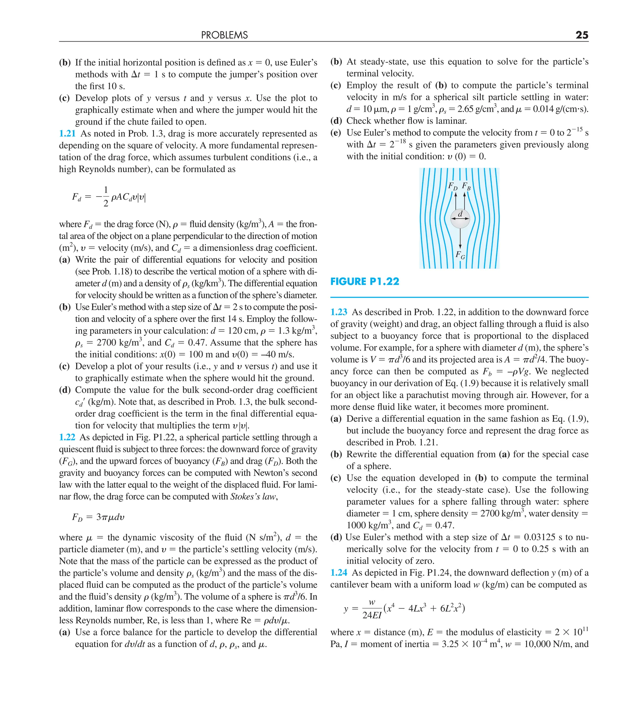PROBLEMS 25
(b) At steady-state, use this equation to solve for the particle’s
terminal velocity.
(c) Employ the result of (b) to compute the particle’s terminal
velocity in m/s for a spherical silt particle settling in water:
d 5 10 mm, r 5 1 g/cm3
, rs 5 2.65 g/cm3
, and m 5 0.014 g/(cm?s).
(d) Check whether flow is laminar.
(e) Use Euler’s method to compute the velocity from t 5 0 to 2215
s
with Dt 5 2218
s given the parameters given previously along
with the initial condition: y (0) 5 0.
FG
FD FB
d
FIGURE P1.22
1.23 As described in Prob. 1.22, in addition to the downward force
of gravity (weight) and drag, an object falling through a fluid is also
subject to a buoyancy force that is proportional to the displaced
volume. For example, for a sphere with diameter d (m), the sphere’s
volume is V 5 pd3
/6 and its projected area is A 5 pd2
/4. The buoy-
ancy force can then be computed as Fb 5 –rVg. We neglected
buoyancy in our derivation of Eq. (1.9) because it is relatively small
for an object like a parachutist moving through air. However, for a
more dense fluid like water, it becomes more prominent.
(a) Derive a differential equation in the same fashion as Eq. (1.9),
but include the buoyancy force and represent the drag force as
described in Prob. 1.21.
(b) Rewrite the differential equation from (a) for the special case
of a sphere.
(c) Use the equation developed in (b) to compute the terminal
velocity (i.e., for the steady-state case). Use the following
parameter values for a sphere falling through water: sphere
diameter 5 1 cm, sphere density 5 2700 kg/m3
, water density 5
1000 kg/m3
, and Cd 5 0.47.
(d) Use Euler’s method with a step size of Dt 5 0.03125 s to nu-
merically solve for the velocity from t 5 0 to 0.25 s with an
initial velocity of zero.
1.24 As depicted in Fig. P1.24, the downward deflection y (m) of a
cantilever beam with a uniform load w (kg/m) can be computed as
y 5
w
24EI
(x4
2 4Lx3
1 6L2
x2
)
where x 5 distance (m), E 5 the modulus of elasticity 5 2 3 1011
Pa, I 5 moment of inertia 5 3.25 3 10–4
m4
, w 5 10,000 N/m, and
(b) If the initial horizontal position is defined as x 5 0, use Euler’s
methods with Dt 5 1 s to compute the jumper’s position over
the first 10 s.
(c) Develop plots of y versus t and y versus x. Use the plot to
graphically estimate when and where the jumper would hit the
ground if the chute failed to open.
1.21 As noted in Prob. 1.3, drag is more accurately represented as
depending on the square of velocity. A more fundamental represen-
tation of the drag force, which assumes turbulent conditions (i.e., a
high Reynolds number), can be formulated as
Fd 5 2
1
2
rACdyZyZ
where Fd 5 the drag force (N), r 5 fluid density (kg/m3
), A 5 the fron-
tal area of the object on a plane perpendicular to the direction of motion
(m2
), y 5 velocity (m/s), and Cd 5 a dimensionless drag coefficient.
(a) Write the pair of differential equations for velocity and position
(see Prob. 1.18) to describe the vertical motion of a sphere with di-
ameter d (m) and a density of rs (kg/km3
). The differential equation
for velocity should be written as a function of the sphere’s diameter.
(b) Use Euler’s method with a step size of Dt 5 2 s to compute the posi-
tion and velocity of a sphere over the first 14 s. Employ the follow-
ing parameters in your calculation: d 5 120 cm, r 5 1.3 kg/m3
,
rs 5 2700 kg/m3
, and Cd 5 0.47. Assume that the sphere has
the initial conditions: x(0) 5 100 m and y(0) 5 –40 m/s.
(c) Develop a plot of your results (i.e., y and y versus t) and use it
to graphically estimate when the sphere would hit the ground.
(d) Compute the value for the bulk second-order drag coefficient
cd9 (kg/m). Note that, as described in Prob. 1.3, the bulk second-
order drag coefficient is the term in the final differential equa-
tion for velocity that multiplies the term yZyZ.
1.22 As depicted in Fig. P1.22, a spherical particle settling through a
quiescent fluid is subject to three forces: the downward force of gravity
(FG), and the upward forces of buoyancy (FB) and drag (FD). Both the
gravity and buoyancy forces can be computed with Newton’s second
law with the latter equal to the weight of the displaced fluid. For lami-
nar flow, the drag force can be computed with Stokes’s law,
FD 5 3pmdy
where m 5 the dynamic viscosity of the fluid (N s/m2
), d 5 the
particle diameter (m), and y 5 the particle’s settling velocity (m/s).
Note that the mass of the particle can be expressed as the product of
the particle’s volume and density rs (kg/m3
) and the mass of the dis-
placed fluid can be computed as the product of the particle’s volume
and the fluid’s density r (kg/m3
). The volume of a sphere is pd3
/6. In
addition, laminar flow corresponds to the case where the dimension-
less Reynolds number, Re, is less than 1, where Re 5 rdy/m.
(a) Use a force balance for the particle to develop the differential
equation for dy/dt as a function of d, r, rs, and m.
 