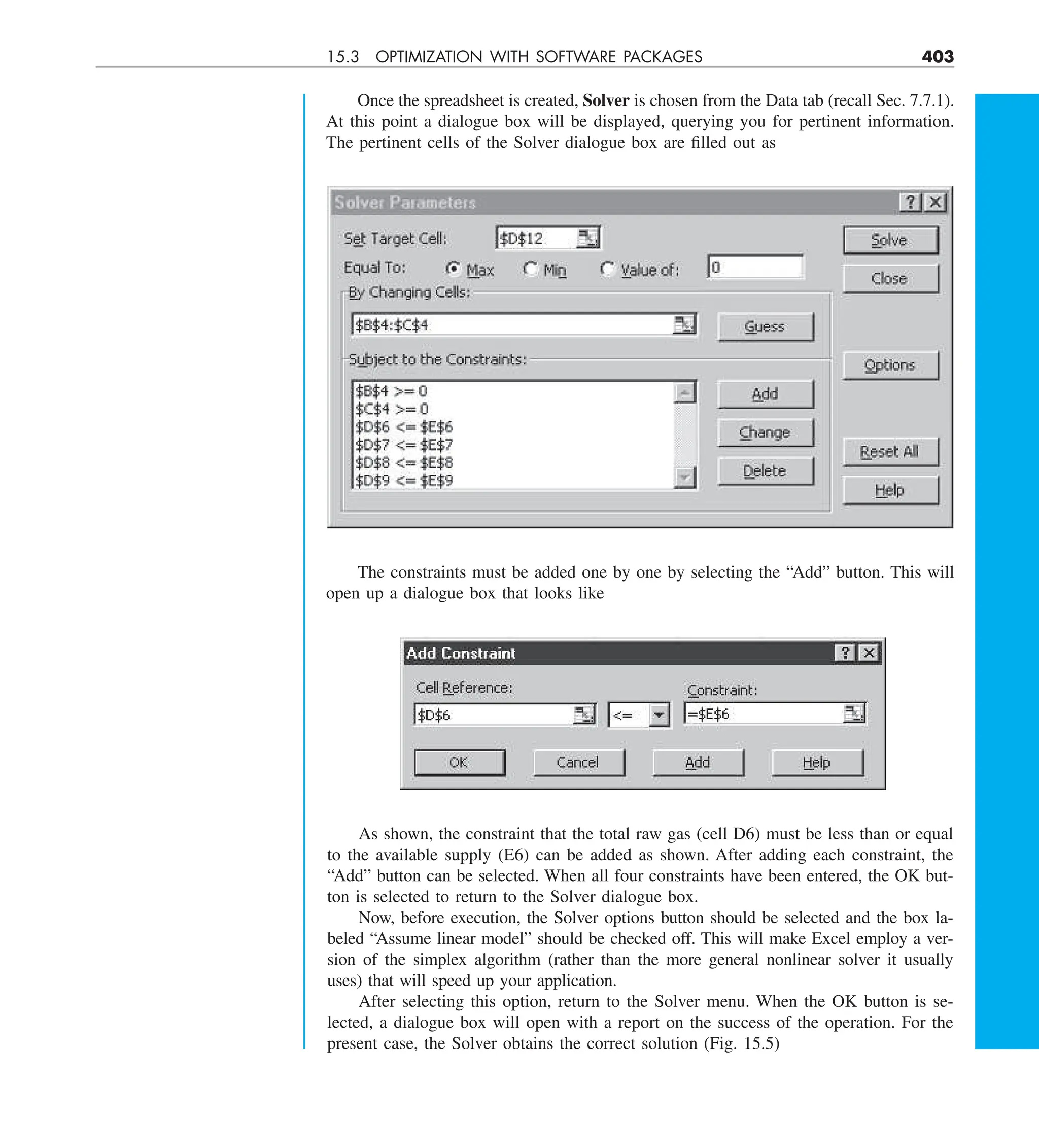 15.3 OPTIMIZATION WITH SOFTWARE PACKAGES 403
Once the spreadsheet is created, Solver is chosen from the Data tab (recall Sec. 7.7.1).
At this point a dialogue box will be displayed, querying you for pertinent information.
The pertinent cells of the Solver dialogue box are filled out as
The constraints must be added one by one by selecting the “Add” button. This will
open up a dialogue box that looks like
As shown, the constraint that the total raw gas (cell D6) must be less than or equal
to the available supply (E6) can be added as shown. After adding each constraint, the
“Add” button can be selected. When all four constraints have been entered, the OK but-
ton is selected to return to the Solver dialogue box.
Now, before execution, the Solver options button should be selected and the box la-
beled “Assume linear model” should be checked off. This will make Excel employ a ver-
sion of the simplex algorithm (rather than the more general nonlinear solver it usually
uses) that will speed up your application.
After selecting this option, return to the Solver menu. When the OK button is se-
lected, a dialogue box will open with a report on the success of the operation. For the
present case, the Solver obtains the correct solution (Fig. 15.5)
 