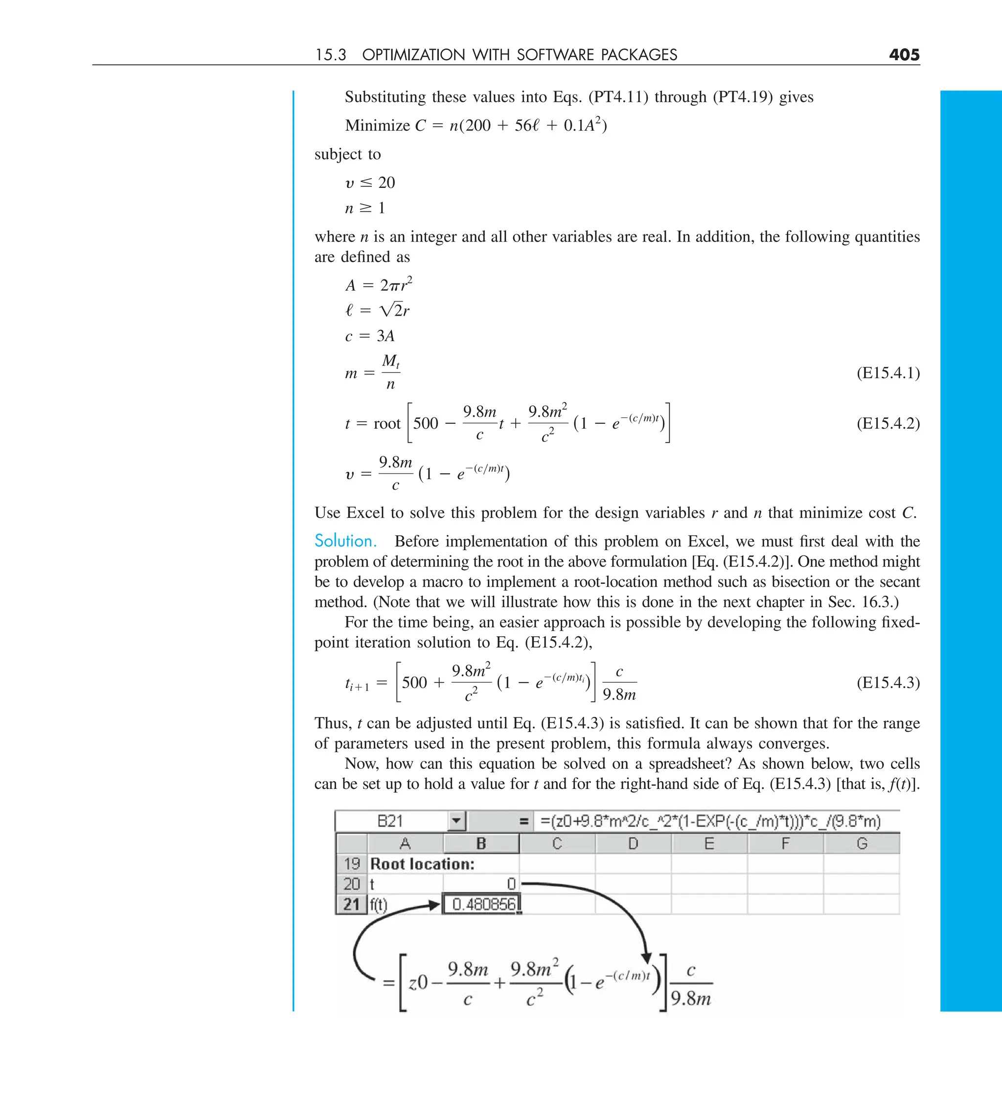 15.3 OPTIMIZATION WITH SOFTWARE PACKAGES 405
Substituting these values into Eqs. (PT4.11) through (PT4.19) gives
Minimize C 5 n(200 1 56/ 1 0.1A2
)
subject to
y # 20
n $ 1
where n is an integer and all other variables are real. In addition, the following quantities
are defined as
A 5 2pr2
/ 5 12r
c 5 3A
m 5
Mt
n
(E15.4.1)
t 5 root c500 2
9.8m
c
t 1
9.8m2
c2
(1 2 e2(cym)t
)d (E15.4.2)
y 5
9.8m
c
(1 2 e2(cym)t
)
Use Excel to solve this problem for the design variables r and n that minimize cost C.
Solution. Before implementation of this problem on Excel, we must first deal with the
problem of determining the root in the above formulation [Eq. (E15.4.2)]. One method might
be to develop a macro to implement a root-location method such as bisection or the secant
method. (Note that we will illustrate how this is done in the next chapter in Sec. 16.3.)
For the time being, an easier approach is possible by developing the following fixed-
point iteration solution to Eq. (E15.4.2),
ti11 5 c500 1
9.8m2
c2
(1 2 e2(cym)ti
)d
c
9.8m
(E15.4.3)
Thus, t can be adjusted until Eq. (E15.4.3) is satisfied. It can be shown that for the range
of parameters used in the present problem, this formula always converges.
Now, how can this equation be solved on a spreadsheet? As shown below, two cells
can be set up to hold a value for t and for the right-hand side of Eq. (E15.4.3) [that is, f(t)].
 