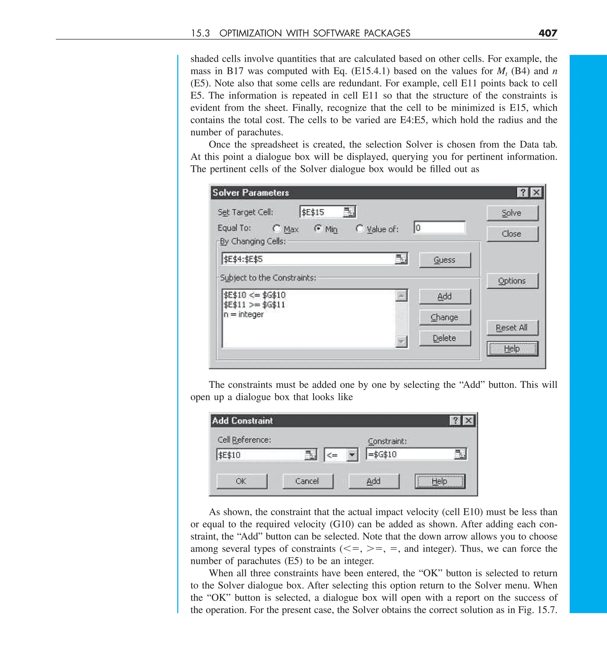 15.3 OPTIMIZATION WITH SOFTWARE PACKAGES 407
shaded cells involve quantities that are calculated based on other cells. For example, the
mass in B17 was computed with Eq. (E15.4.1) based on the values for Mt (B4) and n
(E5). Note also that some cells are redundant. For example, cell E11 points back to cell
E5. The information is repeated in cell E11 so that the structure of the constraints is
evident from the sheet. Finally, recognize that the cell to be minimized is E15, which
contains the total cost. The cells to be varied are E4:E5, which hold the radius and the
number of parachutes.
Once the spreadsheet is created, the selection Solver is chosen from the Data tab.
At this point a dialogue box will be displayed, querying you for pertinent information.
The pertinent cells of the Solver dialogue box would be filled out as
The constraints must be added one by one by selecting the “Add” button. This will
open up a dialogue box that looks like
As shown, the constraint that the actual impact velocity (cell E10) must be less than
or equal to the required velocity (G10) can be added as shown. After adding each con-
straint, the “Add” button can be selected. Note that the down arrow allows you to choose
among several types of constraints (,5, .5, 5, and integer). Thus, we can force the
number of parachutes (E5) to be an integer.
When all three constraints have been entered, the “OK” button is selected to return
to the Solver dialogue box. After selecting this option return to the Solver menu. When
the “OK” button is selected, a dialogue box will open with a report on the success of
the operation. For the present case, the Solver obtains the correct solution as in Fig. 15.7.
 