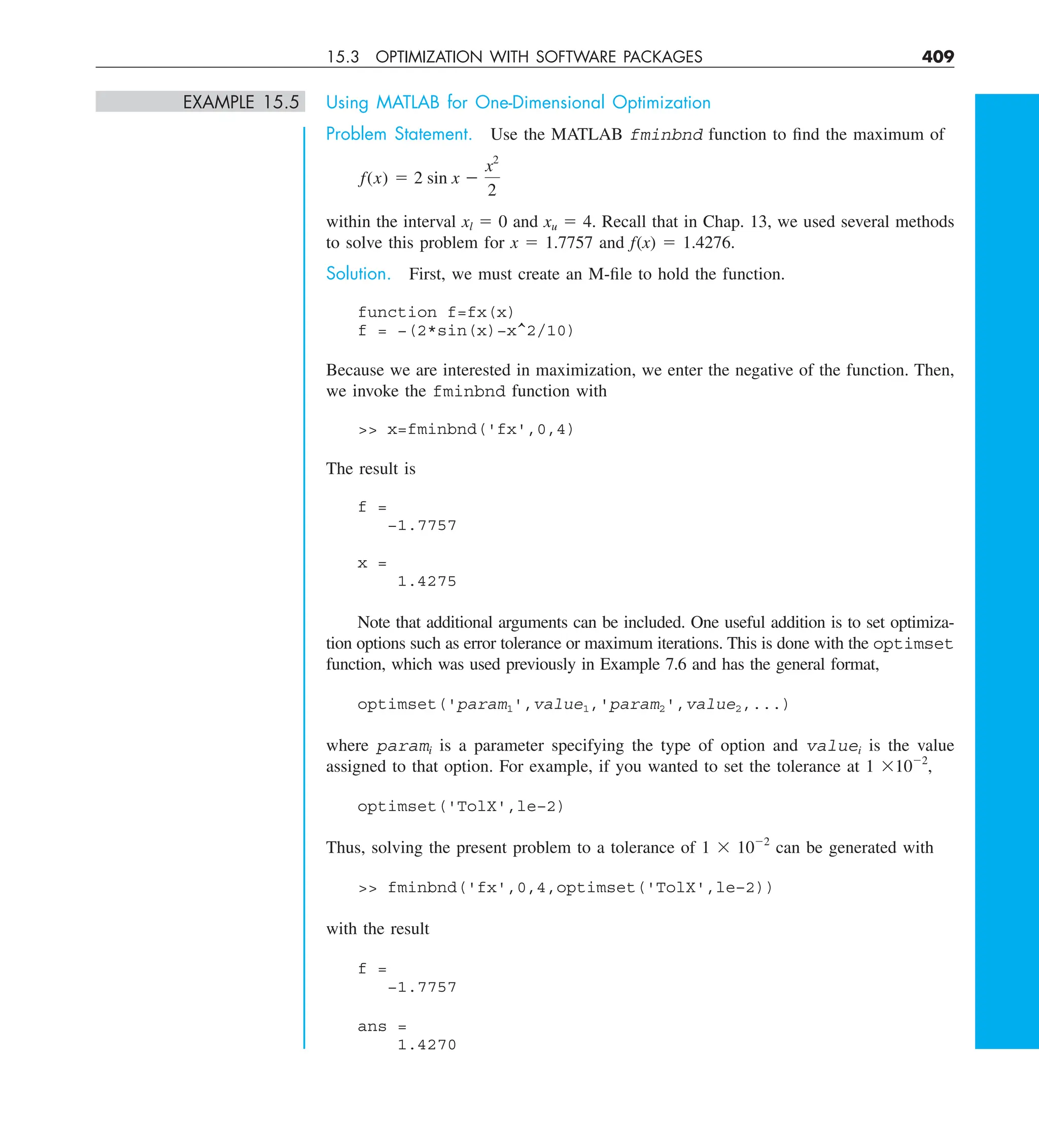 15.3 OPTIMIZATION WITH SOFTWARE PACKAGES 409
EXAMPLE 15.5 Using MATLAB for One-Dimensional Optimization
Problem Statement. Use the MATLAB fminbnd function to find the maximum of
f(x) 5 2 sin x 2
x2
2
within the interval xl 5 0 and xu 5 4. Recall that in Chap. 13, we used several methods
to solve this problem for x 5 1.7757 and f(x) 5 1.4276.
Solution. First, we must create an M-file to hold the function.
function f=fx(x)
f = −(2*sin(x)−x^2/10)
Because we are interested in maximization, we enter the negative of the function. Then,
we invoke the fminbnd function with
 x=fminbnd('fx',0,4)
The result is
f =
−1.7757
x =
1.4275
Note that additional arguments can be included. One useful addition is to set optimiza-
tion options such as error tolerance or maximum iterations. This is done with the optimset
function, which was used previously in Example 7.6 and has the general format,
optimset('param1',value1,'param2',value2,...)
where parami is a parameter specifying the type of option and valuei is the value
assigned to that option. For example, if you wanted to set the tolerance at 1 31022
,
optimset('TolX',le–2)
Thus, solving the present problem to a tolerance of 1 3 1022
can be generated with
 fminbnd('fx',0,4,optimset('TolX',le–2))
with the result
f =
−1.7757
ans =
1.4270
 