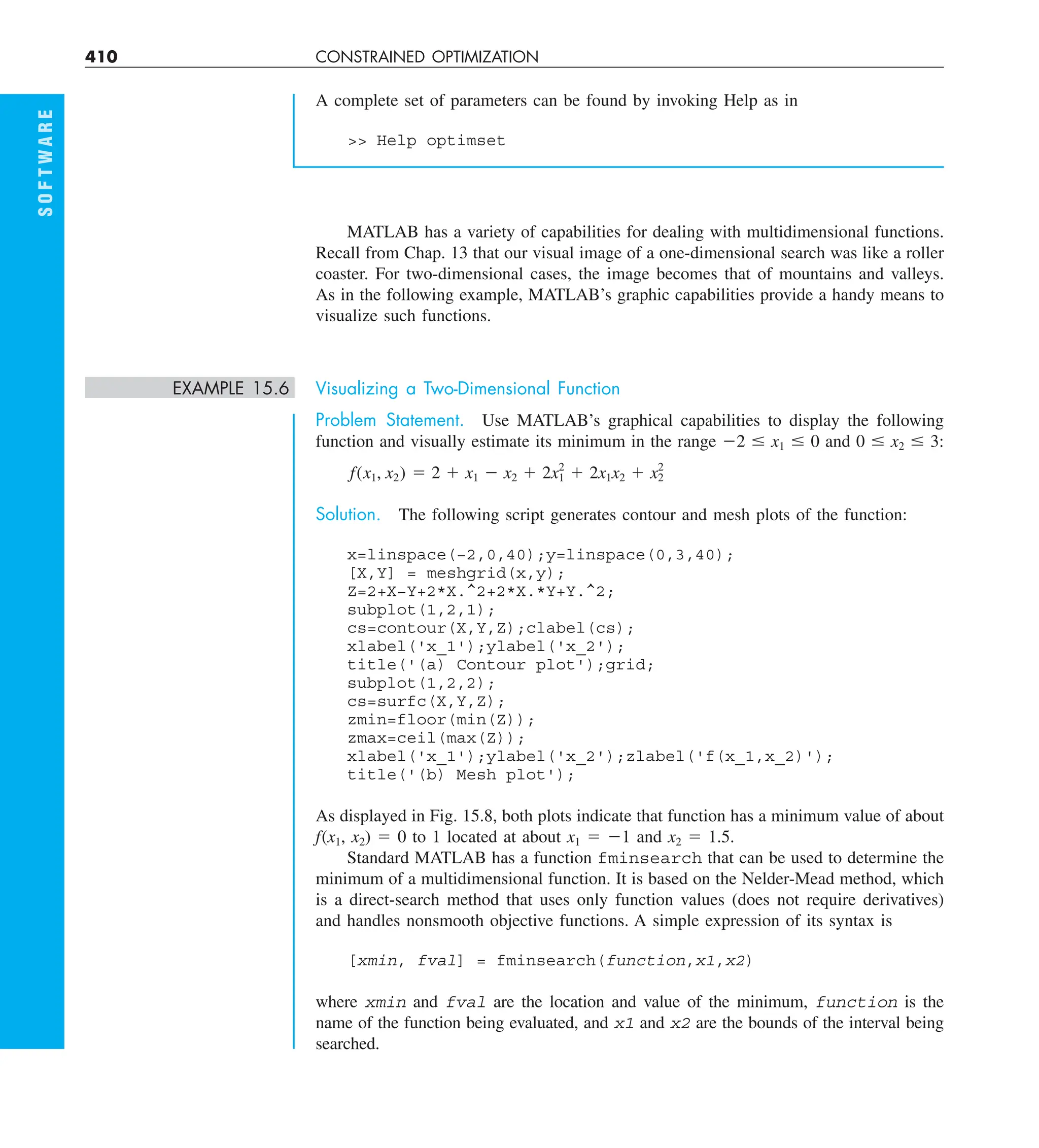 410 CONSTRAINED OPTIMIZATION
S
O
F
T
W
A
R
E
A complete set of parameters can be found by invoking Help as in
 Help optimset
MATLAB has a variety of capabilities for dealing with multidimensional functions.
Recall from Chap. 13 that our visual image of a one-dimensional search was like a roller
coaster. For two-dimensional cases, the image becomes that of mountains and valleys.
As in the following example, MATLAB’s graphic capabilities provide a handy means to
visualize such functions.
EXAMPLE 15.6 Visualizing a Two-Dimensional Function
Problem Statement. Use MATLAB’s graphical capabilities to display the following
function and visually estimate its minimum in the range 22 # x1 # 0 and 0 # x2 # 3:
f(x1, x2) 5 2 1 x1 2 x2 1 2x2
1 1 2x1x2 1 x2
2
Solution. The following script generates contour and mesh plots of the function:
x=linspace(−2,0,40);y=linspace(0,3,40);
[X,Y] = meshgrid(x,y);
Z=2+X−Y+2*X.^2+2*X.*Y+Y.^2;
subplot(1,2,1);
cs=contour(X,Y,Z);clabel(cs);
xlabel('x_1');ylabel('x_2');
title('(a) Contour plot');grid;
subplot(1,2,2);
cs=surfc(X,Y,Z);
zmin=floor(min(Z));
zmax=ceil(max(Z));
xlabel('x_1');ylabel('x_2');zlabel('f(x_1,x_2)');
title('(b) Mesh plot');
As displayed in Fig. 15.8, both plots indicate that function has a minimum value of about
f(x1, x2) 5 0 to 1 located at about x1 5 21 and x2 5 1.5.
Standard MATLAB has a function fminsearch that can be used to determine the
minimum of a multidimensional function. It is based on the Nelder-Mead method, which
is a direct-search method that uses only function values (does not require derivatives)
and handles nonsmooth objective functions. A simple expression of its syntax is
[xmin, fval] = fminsearch(function,x1,x2)
where xmin and fval are the location and value of the minimum, function is the
name of the function being evaluated, and x1 and x2 are the bounds of the interval being
searched.
 