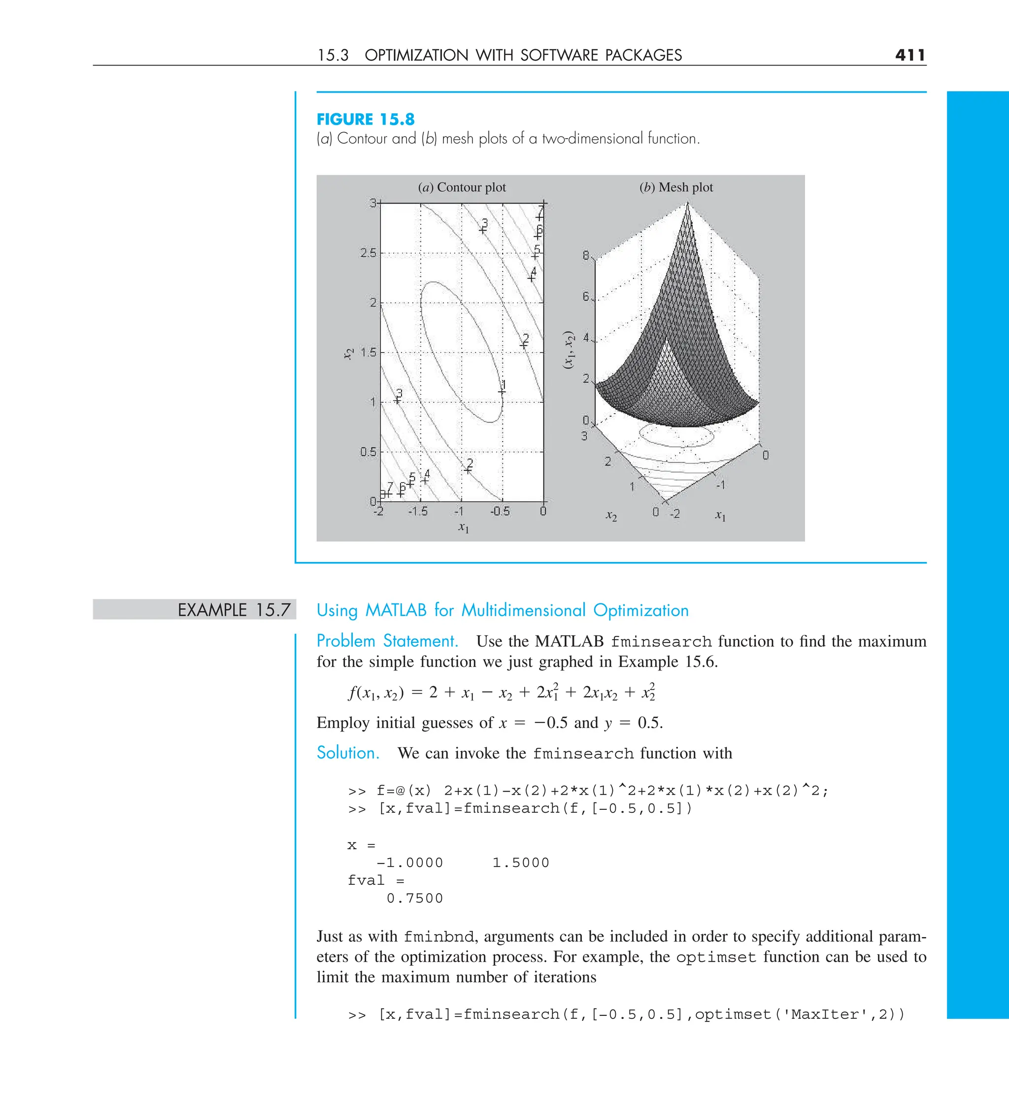 15.3 OPTIMIZATION WITH SOFTWARE PACKAGES 411
FIGURE 15.8
(a) Contour and (b) mesh plots of a two-dimensional function.
x1
(x
1
,
x
2
)
x1
(a) Contour plot (b) Mesh plot
x2
x
2
EXAMPLE 15.7 Using MATLAB for Multidimensional Optimization
Problem Statement. Use the MATLAB fminsearch function to find the maximum
for the simple function we just graphed in Example 15.6.
f(x1, x2) 5 2 1 x1 2 x2 1 2x2
1 1 2x1x2 1 x2
2
Employ initial guesses of x 5 20.5 and y 5 0.5.
Solution. We can invoke the fminsearch function with
 f=@(x) 2+x(1)−x(2)+2*x(1)^2+2*x(1)*x(2)+x(2)^2;
 [x,fval]=fminsearch(f,[−0.5,0.5])
x =
−1.0000 1.5000
fval =
0.7500
Just as with fminbnd, arguments can be included in order to specify additional param-
eters of the optimization process. For example, the optimset function can be used to
limit the maximum number of iterations
 [x,fval]=fminsearch(f,[−0.5,0.5],optimset('MaxIter',2))
 