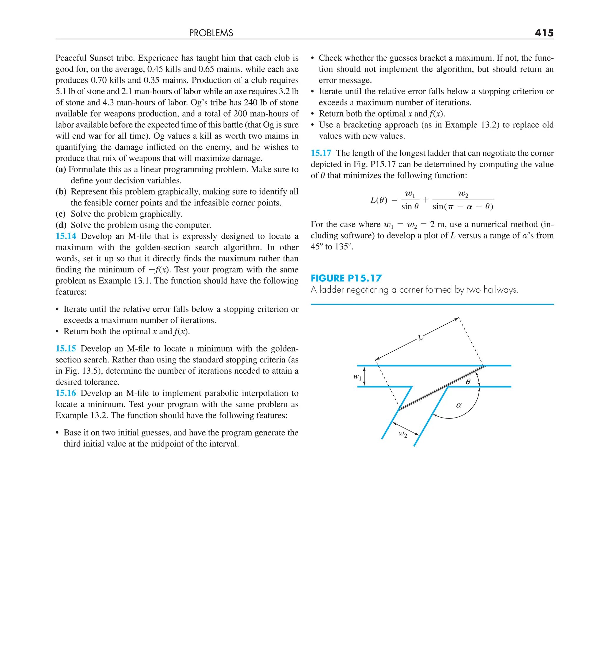 PROBLEMS 415
• Check whether the guesses bracket a maximum. If not, the func-
tion should not implement the algorithm, but should return an
error message.
• Iterate until the relative error falls below a stopping criterion or
exceeds a maximum number of iterations.
• Return both the optimal x and f(x).
• Use a bracketing approach (as in Example 13.2) to replace old
values with new values.
15.17 The length of the longest ladder that can negotiate the corner
depicted in Fig. P15.17 can be determined by computing the value
of u that minimizes the following function:
L(u) 5
w1
sin u
1
w2
sin(p 2 a 2 u)
For the case where w1 5 w2 5 2 m, use a numerical method (in-
cluding software) to develop a plot of L versus a range of a’s from
458 to 1358.
Peaceful Sunset tribe. Experience has taught him that each club is
good for, on the average, 0.45 kills and 0.65 maims, while each axe
produces 0.70 kills and 0.35 maims. Production of a club requires
5.1 lb of stone and 2.1 man-hours of labor while an axe requires 3.2 lb
of stone and 4.3 man-hours of labor. Og’s tribe has 240 lb of stone
available for weapons production, and a total of 200 man-hours of
labor available before the expected time of this battle (that Og is sure
will end war for all time). Og values a kill as worth two maims in
quantifying the damage inflicted on the enemy, and he wishes to
produce that mix of weapons that will maximize damage.
(a) Formulate this as a linear programming problem. Make sure to
define your decision variables.
(b) Represent this problem graphically, making sure to identify all
the feasible corner points and the infeasible corner points.
(c) Solve the problem graphically.
(d) Solve the problem using the computer.
15.14 Develop an M-file that is expressly designed to locate a
maximum with the golden-section search algorithm. In other
words, set it up so that it directly finds the maximum rather than
finding the minimum of 2f(x). Test your program with the same
problem as Example 13.1. The function should have the following
features:
• Iterate until the relative error falls below a stopping criterion or
exceeds a maximum number of iterations.
• Return both the optimal x and f(x).
15.15 Develop an M-file to locate a minimum with the golden-
section search. Rather than using the standard stopping criteria (as
in Fig. 13.5), determine the number of iterations needed to attain a
desired tolerance.
15.16 Develop an M-file to implement parabolic interpolation to
locate a minimum. Test your program with the same problem as
Example 13.2. The function should have the following features:
• Base it on two initial guesses, and have the program generate the
third initial value at the midpoint of the interval.
FIGURE P15.17
A ladder negotiating a corner formed by two hallways.
w2
a
q
w1
L
 