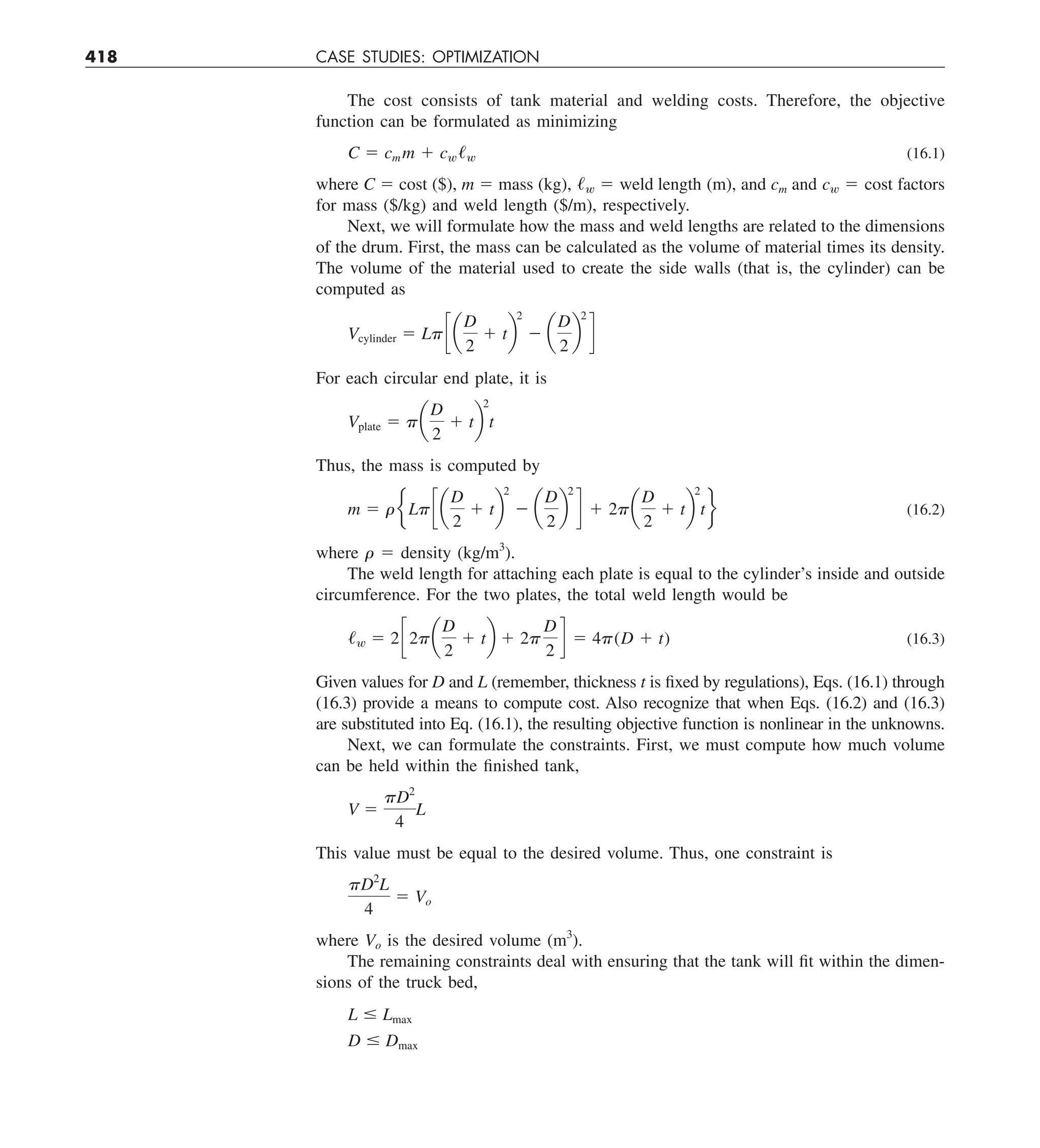 418 CASE STUDIES: OPTIMIZATION
The cost consists of tank material and welding costs. Therefore, the objective
function can be formulated as minimizing
C 5 cm m 1 cw/w (16.1)
where C 5 cost ($), m 5 mass (kg), /w 5 weld length (m), and cm and cw 5 cost factors
for mass ($/kg) and weld length ($/m), respectively.
Next, we will formulate how the mass and weld lengths are related to the dimensions
of the drum. First, the mass can be calculated as the volume of material times its density.
The volume of the material used to create the side walls (that is, the cylinder) can be
computed as
Vcylinder 5 Lpc a
D
2
1 tb
2
2 a
D
2
b
2
d
For each circular end plate, it is
Vplate 5 pa
D
2
1 tb
2
t
Thus, the mass is computed by
m 5 reLpc a
D
2
1 tb
2
2 a
D
2
b
2
d 1 2pa
D
2
1 tb
2
tf (16.2)
where r 5 density (kg/m3
).
The weld length for attaching each plate is equal to the cylinder’s inside and outside
circumference. For the two plates, the total weld length would be
/w 5 2c2pa
D
2
1 tb 1 2p
D
2
d 5 4p(D 1 t) (16.3)
Given values for D and L (remember, thickness t is fixed by regulations), Eqs. (16.1) through
(16.3) provide a means to compute cost. Also recognize that when Eqs. (16.2) and (16.3)
are substituted into Eq. (16.1), the resulting objective function is nonlinear in the unknowns.
Next, we can formulate the constraints. First, we must compute how much volume
can be held within the finished tank,
V 5
pD2
4
L
This value must be equal to the desired volume. Thus, one constraint is
pD2
L
4
5 Vo
where Vo is the desired volume (m3
).
The remaining constraints deal with ensuring that the tank will fit within the dimen-
sions of the truck bed,
L # Lmax
D # Dmax
 
