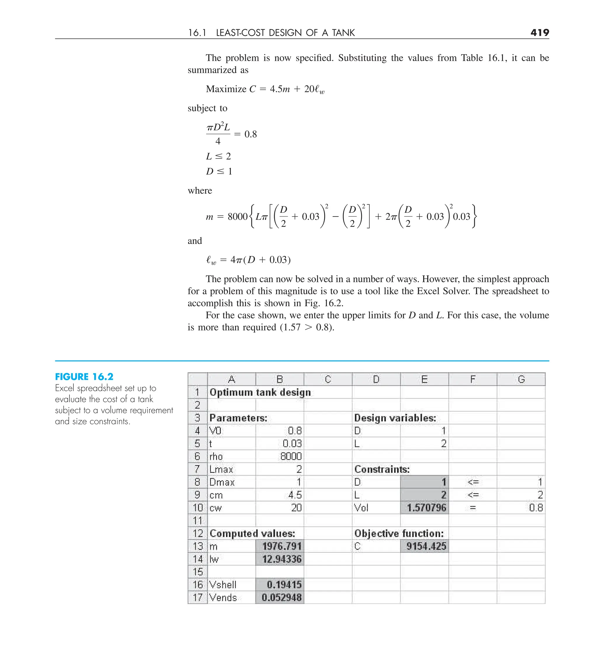 16.1 LEAST-COST DESIGN OF A TANK 419
The problem is now specified. Substituting the values from Table 16.1, it can be
summarized as
Maximize C 5 4.5m 1 20/w
subject to
pD2
L
4
5 0.8
L # 2
D # 1
where
m 5 8000eLpc a
D
2
1 0.03b
2
2 a
D
2
b
2
d 1 2pa
D
2
1 0.03b
2
0.03f
and
/w 5 4p(D 1 0.03)
The problem can now be solved in a number of ways. However, the simplest approach
for a problem of this magnitude is to use a tool like the Excel Solver. The spreadsheet to
accomplish this is shown in Fig. 16.2.
For the case shown, we enter the upper limits for D and L. For this case, the volume
is more than required (1.57 . 0.8).
FIGURE 16.2
Excel spreadsheet set up to
evaluate the cost of a tank
subject to a volume requirement
and size constraints.
 