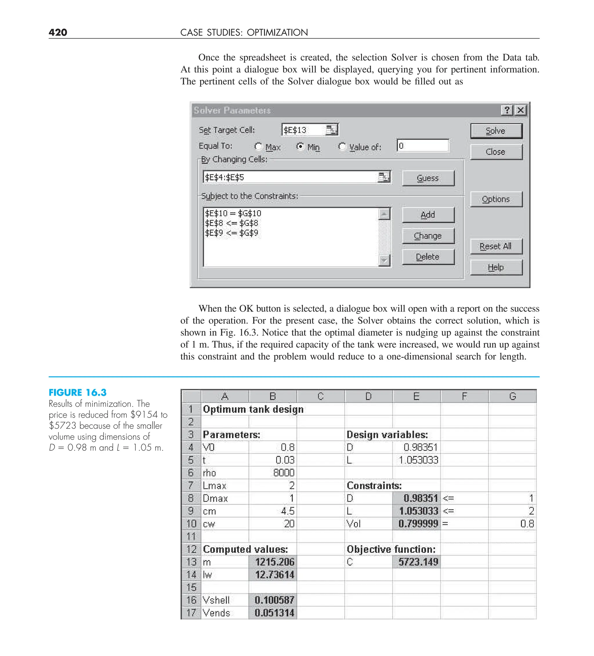 420 CASE STUDIES: OPTIMIZATION
Once the spreadsheet is created, the selection Solver is chosen from the Data tab.
At this point a dialogue box will be displayed, querying you for pertinent information.
The pertinent cells of the Solver dialogue box would be filled out as
When the OK button is selected, a dialogue box will open with a report on the success
of the operation. For the present case, the Solver obtains the correct solution, which is
shown in Fig. 16.3. Notice that the optimal diameter is nudging up against the constraint
of 1 m. Thus, if the required capacity of the tank were increased, we would run up against
this constraint and the problem would reduce to a one-dimensional search for length.
FIGURE 16.3
Results of minimization. The
price is reduced from $9154 to
$5723 because of the smaller
volume using dimensions of
D 5 0.98 m and L 5 1.05 m.
 