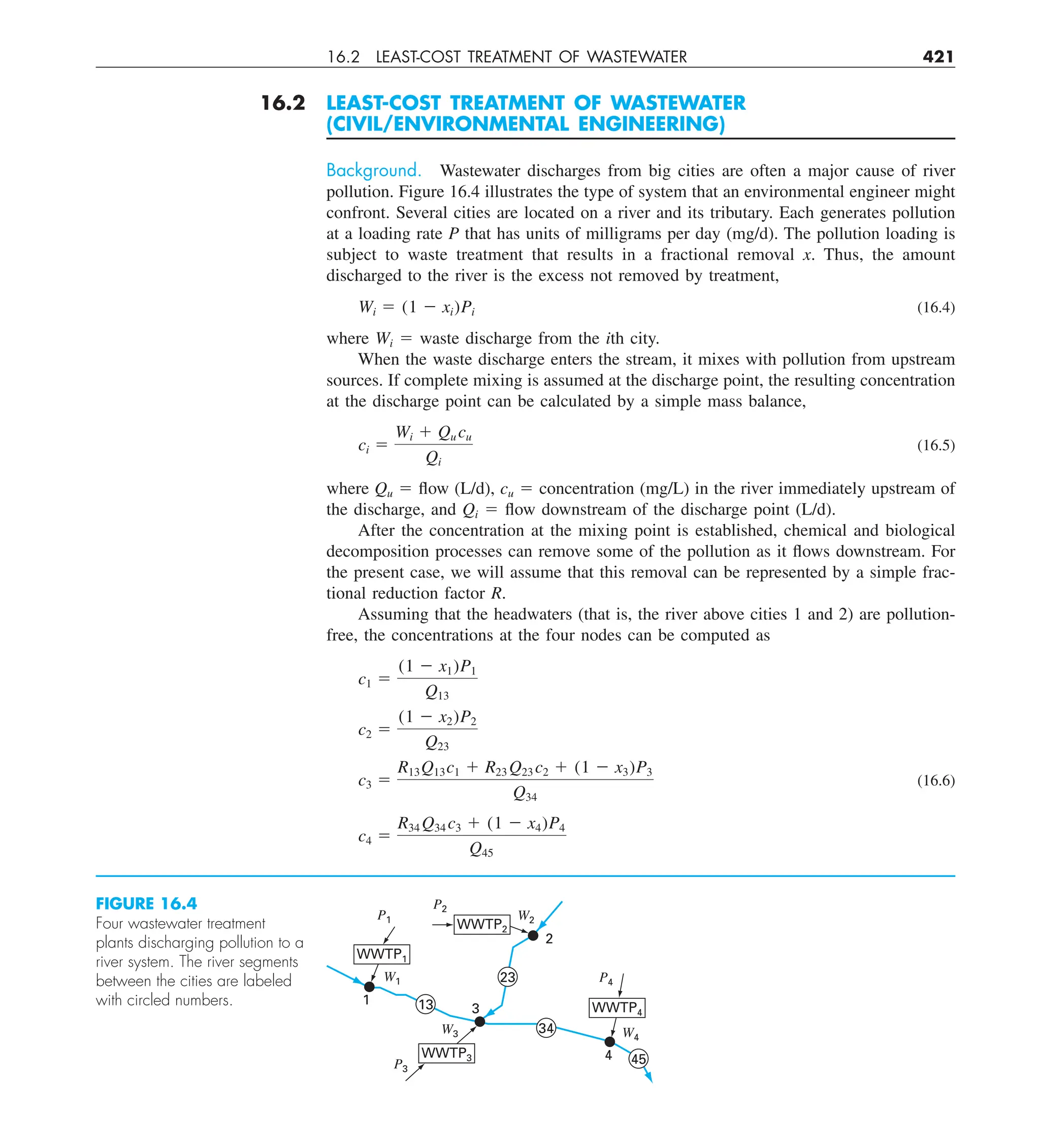 16.2 LEAST-COST TREATMENT OF WASTEWATER 421
16.2 LEAST-COST TREATMENT OF WASTEWATER
(CIVIL/ENVIRONMENTAL ENGINEERING)
Background. Wastewater discharges from big cities are often a major cause of river
pollution. Figure 16.4 illustrates the type of system that an environmental engineer might
confront. Several cities are located on a river and its tributary. Each generates pollution
at a loading rate P that has units of milligrams per day (mg/d). The pollution loading is
subject to waste treatment that results in a fractional removal x. Thus, the amount
discharged to the river is the excess not removed by treatment,
Wi 5 (1 2 xi)Pi (16.4)
where Wi 5 waste discharge from the ith city.
When the waste discharge enters the stream, it mixes with pollution from upstream
sources. If complete mixing is assumed at the discharge point, the resulting concentration
at the discharge point can be calculated by a simple mass balance,
ci 5
Wi 1 Qu cu
Qi
(16.5)
where Qu 5 flow (L/d), cu 5 concentration (mg/L) in the river immediately upstream of
the discharge, and Qi 5 flow downstream of the discharge point (L/d).
After the concentration at the mixing point is established, chemical and biological
decomposition processes can remove some of the pollution as it flows downstream. For
the present case, we will assume that this removal can be represented by a simple frac-
tional reduction factor R.
Assuming that the headwaters (that is, the river above cities 1 and 2) are pollution-
free, the concentrations at the four nodes can be computed as
c1 5
(1 2 x1)P1
Q13
c2 5
(1 2 x2)P2
Q23
c3 5
R13Q13c1 1 R23 Q23 c2 1 (1 2 x3)P3
Q34
(16.6)
c4 5
R34 Q34 c3 1 (1 2 x4)P4
Q45
FIGURE 16.4
Four wastewater treatment
plants discharging pollution to a
river system. The river segments
between the cities are labeled
with circled numbers.
4
P1
3
2
P4
P2
P3
W1
W2
W3 W4
34
23
13
45
WWTP2
1
WWTP1
WWTP4
WWTP3
 