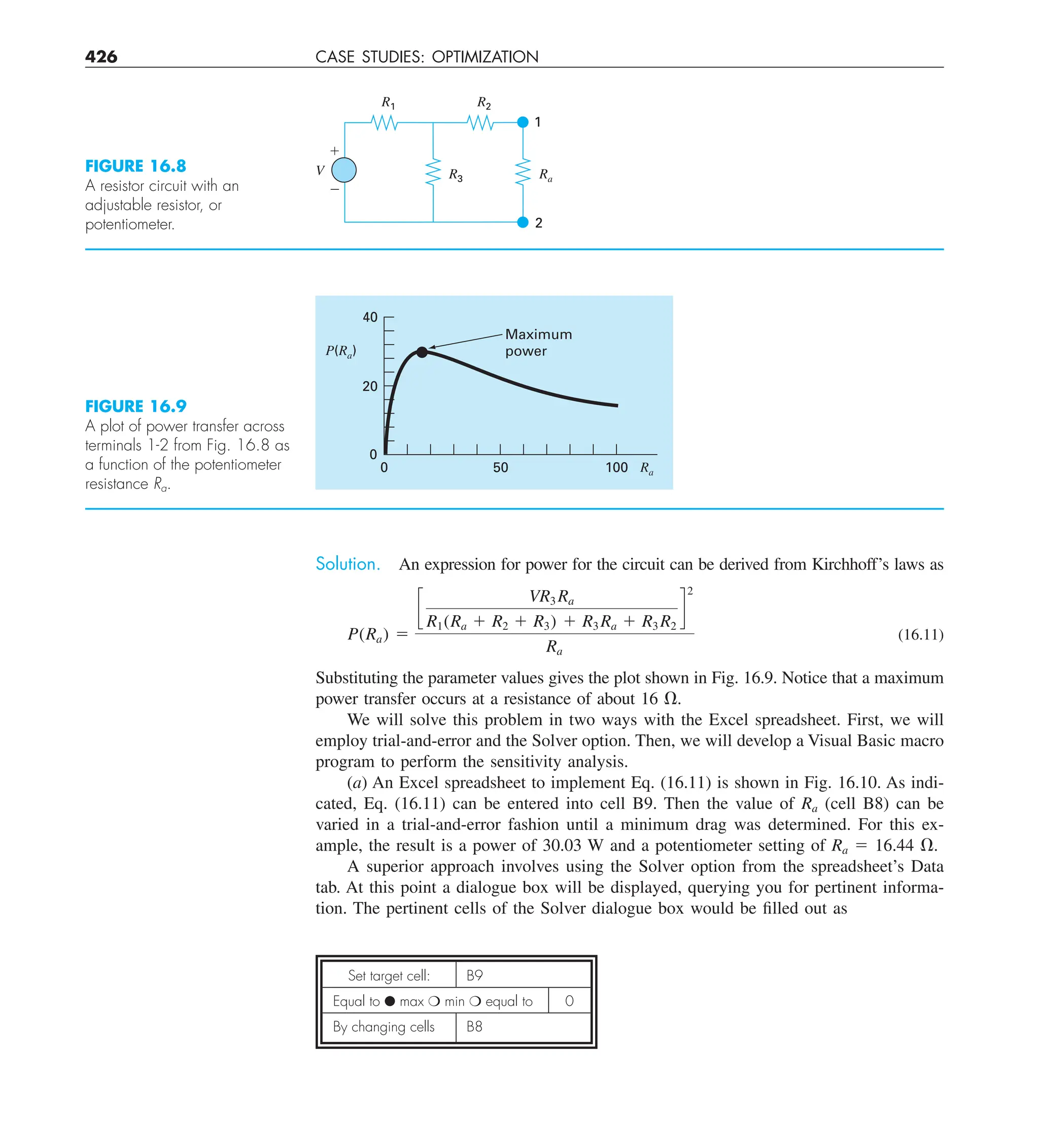 426 CASE STUDIES: OPTIMIZATION
Solution. An expression for power for the circuit can be derived from Kirchhoff’s laws as
P(Ra) 5
c
VR3 Ra
R1(Ra 1 R2 1 R3) 1 R3 Ra 1 R3 R2
d
2
Ra
(16.11)
Substituting the parameter values gives the plot shown in Fig. 16.9. Notice that a maximum
power transfer occurs at a resistance of about 16 V.
We will solve this problem in two ways with the Excel spreadsheet. First, we will
employ trial-and-error and the Solver option. Then, we will develop a Visual Basic macro
program to perform the sensitivity analysis.
(a) An Excel spreadsheet to implement Eq. (16.11) is shown in Fig. 16.10. As indi-
cated, Eq. (16.11) can be entered into cell B9. Then the value of Ra (cell B8) can be
varied in a trial-and-error fashion until a minimum drag was determined. For this ex-
ample, the result is a power of 30.03 W and a potentiometer setting of Ra 5 16.44 V.
A superior approach involves using the Solver option from the spreadsheet’s Data
tab. At this point a dialogue box will be displayed, querying you for pertinent informa-
tion. The pertinent cells of the Solver dialogue box would be filled out as
R3
1
2
V
⫹
⫺
R2
R1
Ra
FIGURE 16.8
A resistor circuit with an
adjustable resistor, or
potentiometer.
50 100
40
0
0
Ra
P(Ra)
20
Maximum
power
FIGURE 16.9
A plot of power transfer across
terminals 1-2 from Fig. 16.8 as
a function of the potentiometer
resistance Ra.
Set target cell: B9
Equal to ● max ❍ min ❍ equal to 0
By changing cells B8
 
