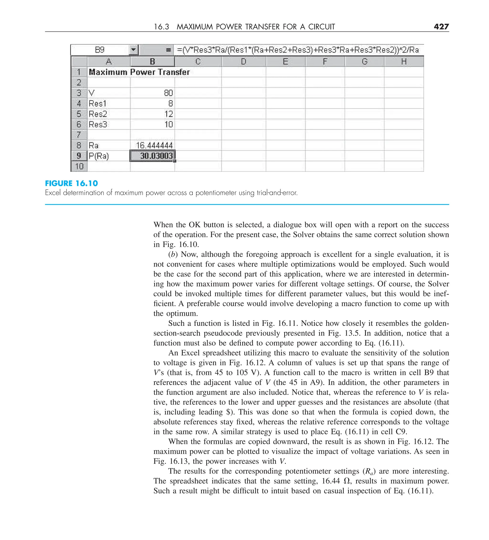 16.3 MAXIMUM POWER TRANSFER FOR A CIRCUIT 427
When the OK button is selected, a dialogue box will open with a report on the success
of the operation. For the present case, the Solver obtains the same correct solution shown
in Fig. 16.10.
(b) Now, although the foregoing approach is excellent for a single evaluation, it is
not convenient for cases where multiple optimizations would be employed. Such would
be the case for the second part of this application, where we are interested in determin-
ing how the maximum power varies for different voltage settings. Of course, the Solver
could be invoked multiple times for different parameter values, but this would be inef-
ficient. A preferable course would involve developing a macro function to come up with
the optimum.
Such a function is listed in Fig. 16.11. Notice how closely it resembles the golden-
section-search pseudocode previously presented in Fig. 13.5. In addition, notice that a
function must also be defined to compute power according to Eq. (16.11).
An Excel spreadsheet utilizing this macro to evaluate the sensitivity of the solution
to voltage is given in Fig. 16.12. A column of values is set up that spans the range of
V’s (that is, from 45 to 105 V). A function call to the macro is written in cell B9 that
references the adjacent value of V (the 45 in A9). In addition, the other parameters in
the function argument are also included. Notice that, whereas the reference to V is rela-
tive, the references to the lower and upper guesses and the resistances are absolute (that
is, including leading $). This was done so that when the formula is copied down, the
absolute references stay fixed, whereas the relative reference corresponds to the voltage
in the same row. A similar strategy is used to place Eq. (16.11) in cell C9.
When the formulas are copied downward, the result is as shown in Fig. 16.12. The
maximum power can be plotted to visualize the impact of voltage variations. As seen in
Fig. 16.13, the power increases with V.
The results for the corresponding potentiometer settings (Ra) are more interesting.
The spreadsheet indicates that the same setting, 16.44 V, results in maximum power.
Such a result might be difficult to intuit based on casual inspection of Eq. (16.11).
FIGURE 16.10
Excel determination of maximum power across a potentiometer using trial-and-error.
 