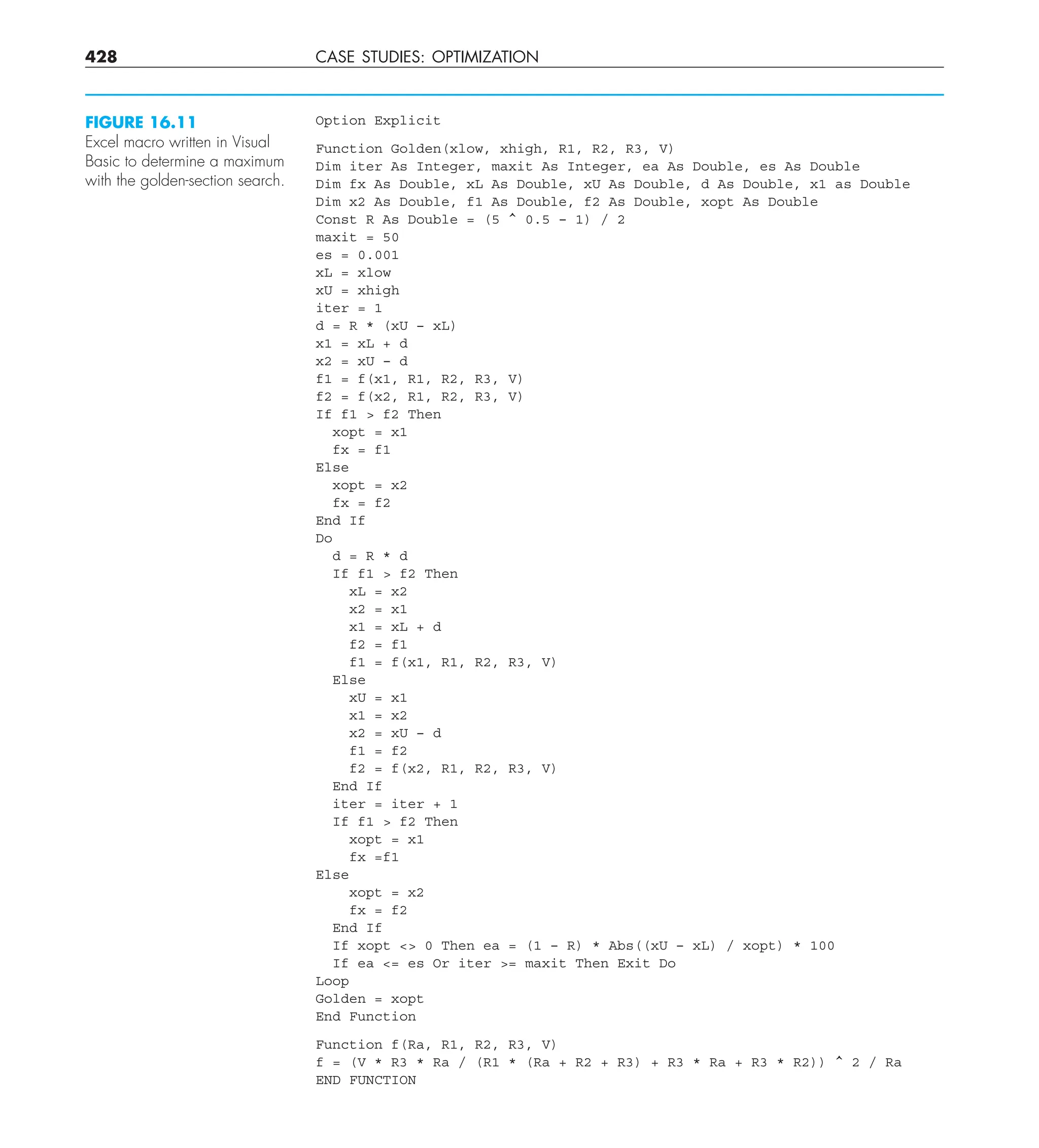 428 CASE STUDIES: OPTIMIZATION
Option Explicit
Function Golden(xlow, xhigh, R1, R2, R3, V)
Dim iter As Integer, maxit As Integer, ea As Double, es As Double
Dim fx As Double, xL As Double, xU As Double, d As Double, x1 as Double
Dim x2 As Double, f1 As Double, f2 As Double, xopt As Double
Const R As Double = (5 ^ 0.5 – 1) / 2
maxit = 50
es = 0.001
xL = xlow
xU = xhigh
iter = 1
d = R * (xU – xL)
x1 = xL + d
x2 = xU – d
f1 = f(x1, R1, R2, R3, V)
f2 = f(x2, R1, R2, R3, V)
If f1  f2 Then
xopt = x1
fx = f1
Else
xopt = x2
fx = f2
End If
Do
d = R * d
If f1  f2 Then
xL = x2
x2 = x1
x1 = xL + d
f2 = f1
f1 = f(x1, R1, R2, R3, V)
Else
xU = x1
x1 = x2
x2 = xU – d
f1 = f2
f2 = f(x2, R1, R2, R3, V)
End If
iter = iter + 1
If f1  f2 Then
xopt = x1
fx =f1
Else
xopt = x2
fx = f2
End If
If xopt  0 Then ea = (1 – R) * Abs((xU – xL) / xopt) * 100
If ea = es Or iter = maxit Then Exit Do
Loop
Golden = xopt
End Function
Function f(Ra, R1, R2, R3, V)
f = (V * R3 * Ra / (R1 * (Ra + R2 + R3) + R3 * Ra + R3 * R2)) ^ 2 / Ra
END FUNCTION
FIGURE 16.11
Excel macro written in Visual
Basic to determine a maximum
with the golden-section search.
 