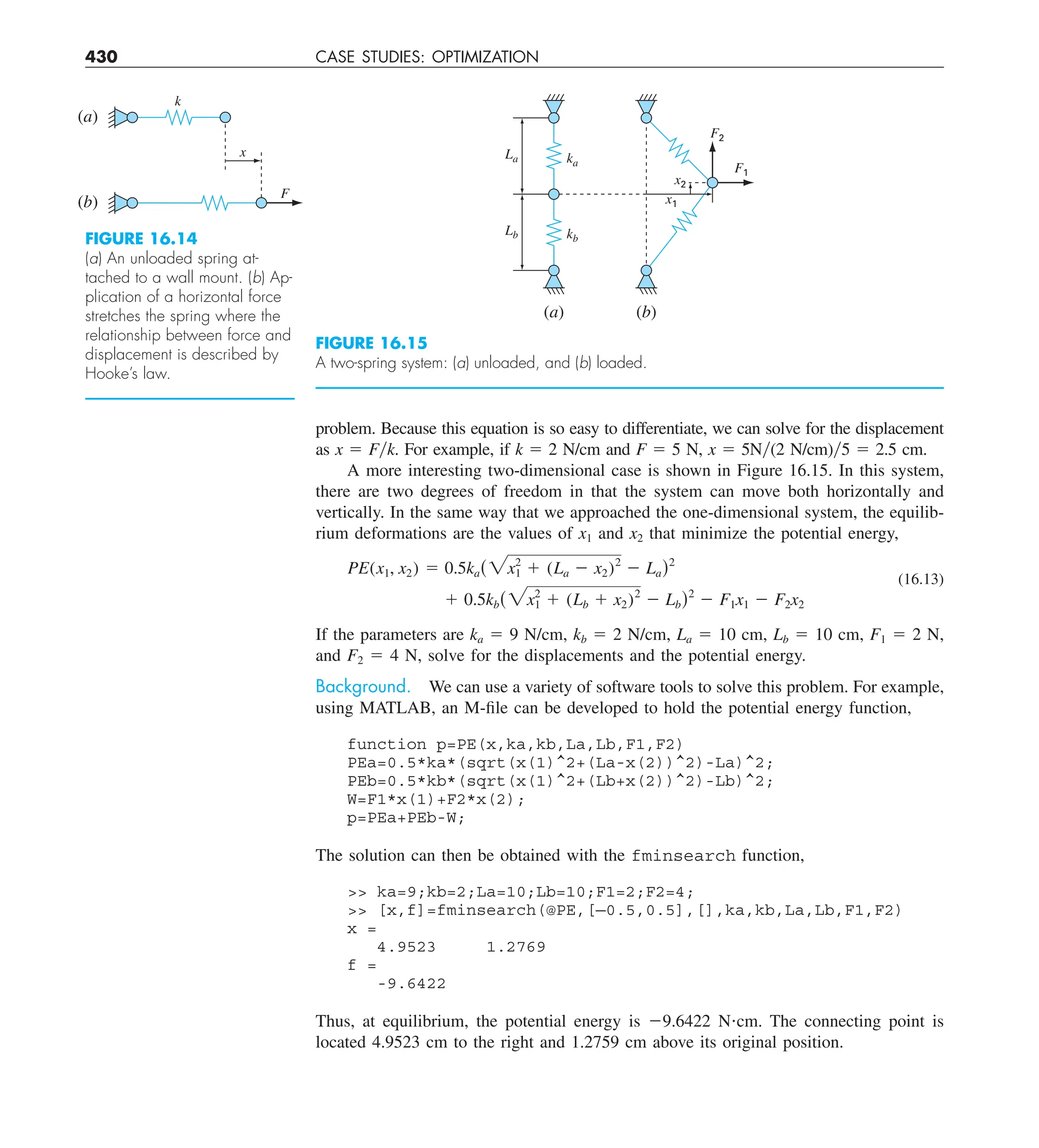 430 CASE STUDIES: OPTIMIZATION
problem. Because this equation is so easy to differentiate, we can solve for the displacement
as x 5 Fyk. For example, if k 5 2 N/cm and F 5 5 N, x 5 5Ny(2 N/cm)y5 5 2.5 cm.
A more interesting two-dimensional case is shown in Figure 16.15. In this system,
there are two degrees of freedom in that the system can move both horizontally and
vertically. In the same way that we approached the one-dimensional system, the equilib-
rium deformations are the values of x1 and x2 that minimize the potential energy,
PE(x1, x2) 5 0.5ka(2x2
1 1 (La 2 x2)2
2 La)2
1 0.5kb(2x2
1 1 (Lb 1 x2)2
2 Lb)2
2 F1x1 2 F2x2
(16.13)
If the parameters are ka 5 9 N/cm, kb 5 2 N/cm, La 5 10 cm, Lb 5 10 cm, F1 5 2 N,
and F2 5 4 N, solve for the displacements and the potential energy.
Background. We can use a variety of software tools to solve this problem. For example,
using MATLAB, an M-file can be developed to hold the potential energy function,
function p=PE(x,ka,kb,La,Lb,F1,F2)
PEa=0.5*ka*(sqrt(x(1)^2+(La-x(2))^2)-La)^2;
PEb=0.5*kb*(sqrt(x(1)^2+(Lb+x(2))^2)-Lb)^2;
W=F1*x(1)+F2*x(2);
p=PEa+PEb-W;
The solution can then be obtained with the fminsearch function,
 ka=9;kb=2;La=10;Lb=10;F1=2;F2=4;
 [x,f]=fminsearch(@PE,[—0.5,0.5],[],ka,kb,La,Lb,F1,F2)
x =
4.9523 1.2769
f =
-9.6422
Thus, at equilibrium, the potential energy is 29.6422 N?cm. The connecting point is
located 4.9523 cm to the right and 1.2759 cm above its original position.
FIGURE 16.14
(a) An unloaded spring at-
tached to a wall mount. (b) Ap-
plication of a horizontal force
stretches the spring where the
relationship between force and
displacement is described by
Hooke’s law.
k
(a)
(b)
x
F
FIGURE 16.15
A two-spring system: (a) unloaded, and (b) loaded.
F1
x1
x2
ka
kb
Lb
La
F2
(a) (b)
 