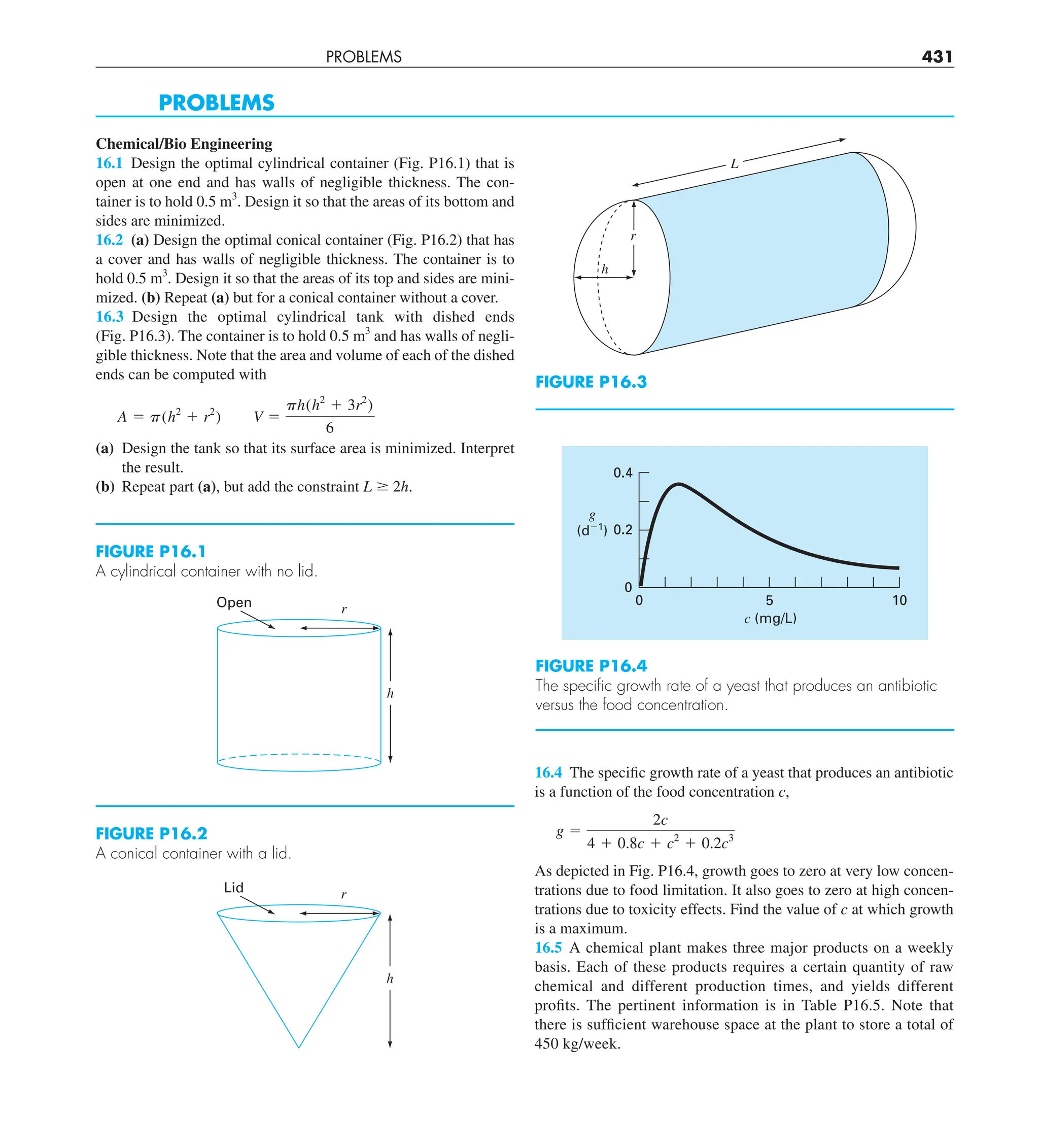 PROBLEMS 431
PROBLEMS
Chemical/Bio Engineering
16.1 Design the optimal cylindrical container (Fig. P16.1) that is
open at one end and has walls of negligible thickness. The con-
tainer is to hold 0.5 m3
. Design it so that the areas of its bottom and
sides are minimized.
16.2 (a) Design the optimal conical container (Fig. P16.2) that has
a cover and has walls of negligible thickness. The container is to
hold 0.5 m3
. Design it so that the areas of its top and sides are mini-
mized. (b) Repeat (a) but for a conical container without a cover.
16.3 Design the optimal cylindrical tank with dished ends
(Fig. P16.3). The container is to hold 0.5 m3
and has walls of negli-
gible thickness. Note that the area and volume of each of the dished
ends can be computed with
A 5 p(h2
1 r2
) V 5
ph(h2
1 3r2
)
6
(a) Design the tank so that its surface area is minimized. Interpret
the result.
(b) Repeat part (a), but add the constraint L $ 2h.
FIGURE P16.1
A cylindrical container with no lid.
h
r
Open
FIGURE P16.2
A conical container with a lid.
h
r
Lid
FIGURE P16.3
L
h
r
16.4 The specific growth rate of a yeast that produces an antibiotic
is a function of the food concentration c,
g 5
2c
4 1 0.8c 1 c2
1 0.2c3
As depicted in Fig. P16.4, growth goes to zero at very low concen-
trations due to food limitation. It also goes to zero at high concen-
trations due to toxicity effects. Find the value of c at which growth
is a maximum.
16.5 A chemical plant makes three major products on a weekly
basis. Each of these products requires a certain quantity of raw
chemical and different production times, and yields different
profits. The pertinent information is in Table P16.5. Note that
there is sufficient warehouse space at the plant to store a total of
450 kg/week.
FIGURE P16.4
The speciﬁc growth rate of a yeast that produces an antibiotic
versus the food concentration.
5 10
0.4
0
0
c (mg/L)
g
(d⫺1
) 0.2
 