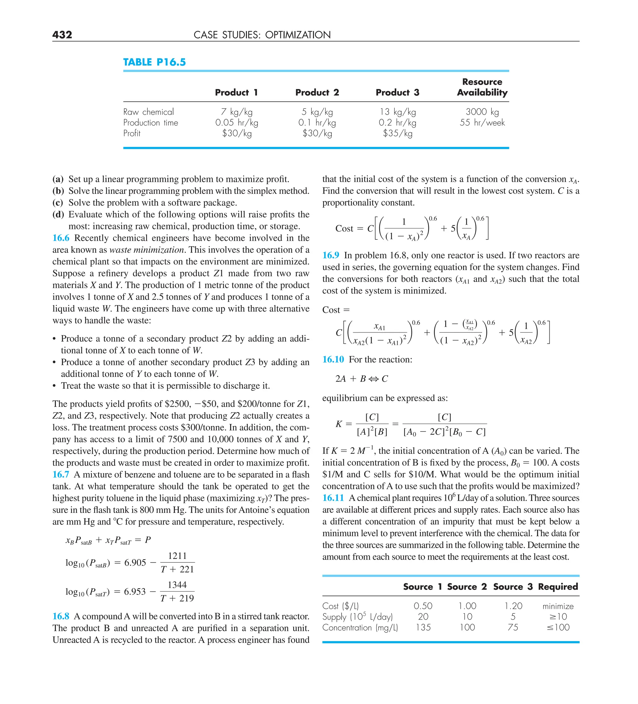 432 CASE STUDIES: OPTIMIZATION
that the initial cost of the system is a function of the conversion xA.
Find the conversion that will result in the lowest cost system. C is a
proportionality constant.
Cost 5 C c a
1
(1 2 xA)2
b
0.6
1 5a
1
xA
b
0.6
d
16.9 In problem 16.8, only one reactor is used. If two reactors are
used in series, the governing equation for the system changes. Find
the conversions for both reactors (xA1 and xA2) such that the total
cost of the system is minimized.
Cost 5
C c a
xA1
xA2(1 2 xA1)2
b
0.6
1 a
1 2 (xA1
xA2
)
(1 2 xA2)2
b
0.6
1 5a
1
xA2
b
0.6
d
16.10 For the reaction:
2A 1 B 3 C
equilibrium can be expressed as:
K 5
[C]
[A]2
[B]
5
[C]
[A0 2 2C]2
[B0 2 C]
If K 5 2 M21
, the initial concentration of A (A0) can be varied. The
initial concentration of B is fixed by the process, B0 5 100. A costs
$1/M and C sells for $10/M. What would be the optimum initial
concentration ofA to use such that the profits would be maximized?
16.11 A chemical plant requires 106
L/day of a solution.Three sources
are available at different prices and supply rates. Each source also has
a different concentration of an impurity that must be kept below a
minimum level to prevent interference with the chemical. The data for
the three sources are summarized in the following table. Determine the
amount from each source to meet the requirements at the least cost.
Source 1 Source 2 Source 3 Required
Cost ($yL) 0.50 1.00 1.20 minimize
Supply (105
Lyday) 20 10 5 $10
Concentration (mgyL) 135 100 75 #100
(a) Set up a linear programming problem to maximize profit.
(b) Solve the linear programming problem with the simplex method.
(c) Solve the problem with a software package.
(d) Evaluate which of the following options will raise profits the
most: increasing raw chemical, production time, or storage.
16.6 Recently chemical engineers have become involved in the
area known as waste minimization. This involves the operation of a
chemical plant so that impacts on the environment are minimized.
Suppose a refinery develops a product Z1 made from two raw
materials X and Y. The production of 1 metric tonne of the product
involves 1 tonne of X and 2.5 tonnes of Y and produces 1 tonne of a
liquid waste W. The engineers have come up with three alternative
ways to handle the waste:
• Produce a tonne of a secondary product Z2 by adding an addi-
tional tonne of X to each tonne of W.
• Produce a tonne of another secondary product Z3 by adding an
additional tonne of Y to each tonne of W.
• Treat the waste so that it is permissible to discharge it.
The products yield profits of $2500, 2$50, and $200/tonne for Z1,
Z2, and Z3, respectively. Note that producing Z2 actually creates a
loss. The treatment process costs $300/tonne. In addition, the com-
pany has access to a limit of 7500 and 10,000 tonnes of X and Y,
respectively, during the production period. Determine how much of
the products and waste must be created in order to maximize profit.
16.7 A mixture of benzene and toluene are to be separated in a flash
tank. At what temperature should the tank be operated to get the
highest purity toluene in the liquid phase (maximizing xT)? The pres-
sure in the flash tank is 800 mm Hg. The units for Antoine’s equation
are mm Hg and 8C for pressure and temperature, respectively.
xB PsatB 1 xT PsatT 5 P
log10 (PsatB) 5 6.905 2
1211
T 1 221
log10 (PsatT) 5 6.953 2
1344
T 1 219
16.8 A compoundA will be converted into B in a stirred tank reactor.
The product B and unreacted A are purified in a separation unit.
Unreacted A is recycled to the reactor. A process engineer has found
TABLE P16.5
Resource
Product 1 Product 2 Product 3 Availability
Raw chemical 7 kg/kg 5 kg/kg 13 kg/kg 3000 kg
Production time 0.05 hr/kg 0.1 hr/kg 0.2 hr/kg 55 hr/week
Proﬁt $30/kg $30/kg $35/kg
 