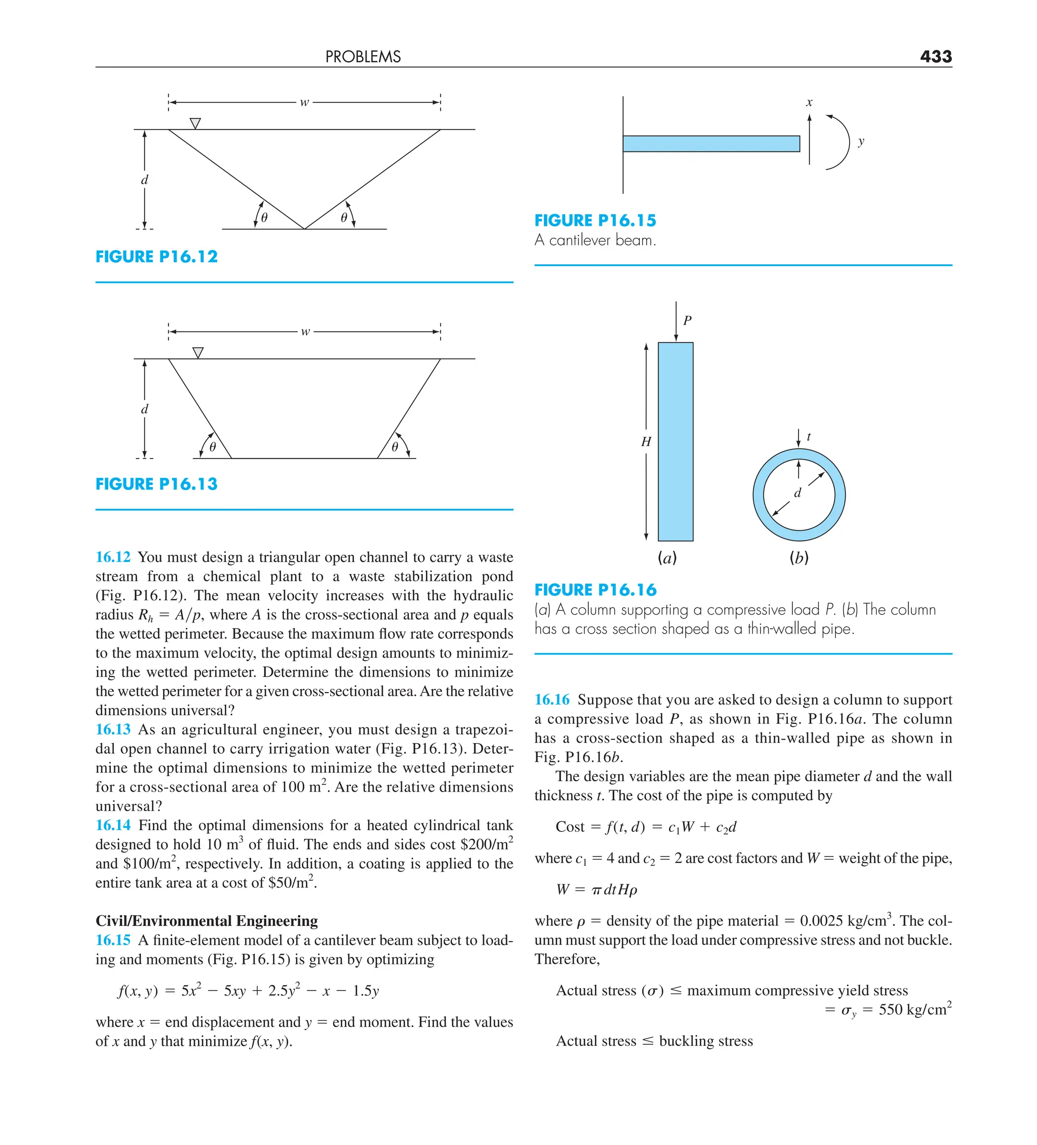 PROBLEMS 433
16.16 Suppose that you are asked to design a column to support
a compressive load P, as shown in Fig. P16.16a. The column
has a cross-section shaped as a thin-walled pipe as shown in
Fig. P16.16b.
The design variables are the mean pipe diameter d and the wall
thickness t. The cost of the pipe is computed by
Cost 5 f(t, d) 5 c1W 1 c2d
where c1 5 4 and c2 5 2 are cost factors and W 5 weight of the pipe,
W 5 pdtHr
where r 5 density of the pipe material 5 0.0025 kg/cm3
. The col-
umn must support the load under compressive stress and not buckle.
Therefore,
Actual stress (s) # maximum compressive yield stress
5 sy 5 550 kg/cm2
Actual stress # buckling stress
16.12 You must design a triangular open channel to carry a waste
stream from a chemical plant to a waste stabilization pond
(Fig. P16.12). The mean velocity increases with the hydraulic
radius Rh 5 Ayp, where A is the cross-sectional area and p equals
the wetted perimeter. Because the maximum flow rate corresponds
to the maximum velocity, the optimal design amounts to minimiz-
ing the wetted perimeter. Determine the dimensions to minimize
the wetted perimeter for a given cross-sectional area.Are the relative
dimensions universal?
16.13 As an agricultural engineer, you must design a trapezoi-
dal open channel to carry irrigation water (Fig. P16.13). Deter-
mine the optimal dimensions to minimize the wetted perimeter
for a cross-sectional area of 100 m2
. Are the relative dimensions
universal?
16.14 Find the optimal dimensions for a heated cylindrical tank
designed to hold 10 m3
of fluid. The ends and sides cost $200/m2
and $100/m2
, respectively. In addition, a coating is applied to the
entire tank area at a cost of $50/m2
.
Civil/Environmental Engineering
16.15 A finite-element model of a cantilever beam subject to load-
ing and moments (Fig. P16.15) is given by optimizing
f(x, y) 5 5x2
2 5xy 1 2.5y2
2 x 2 1.5y
where x 5 end displacement and y 5 end moment. Find the values
of x and y that minimize f(x, y).
FIGURE P16.12
w
d
␪
␪
FIGURE P16.13
w
d
␪
␪
FIGURE P16.15
A cantilever beam.
x
y
FIGURE P16.16
(a) A column supporting a compressive load P. (b) The column
has a cross section shaped as a thin-walled pipe.
(a)
H
P
(b)
d
t
 