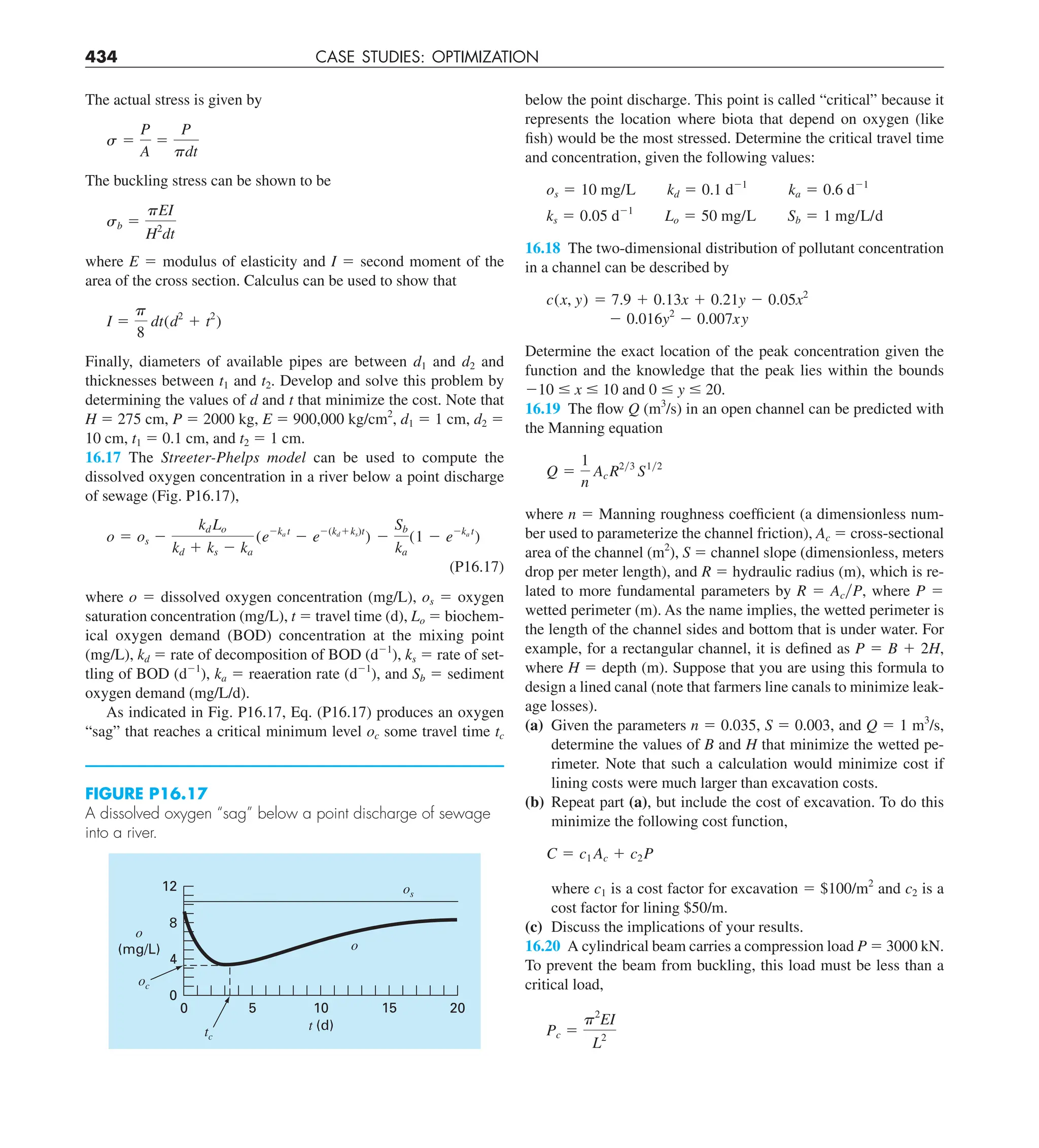 434 CASE STUDIES: OPTIMIZATION
below the point discharge. This point is called “critical” because it
represents the location where biota that depend on oxygen (like
fish) would be the most stressed. Determine the critical travel time
and concentration, given the following values:
os 5 10 mg/L kd 5 0.1 d21
ka 5 0.6 d21
ks 5 0.05 d21
Lo 5 50 mg/L Sb 5 1 mg/L/d
16.18 The two-dimensional distribution of pollutant concentration
in a channel can be described by
c(x, y) 5 7.9 1 0.13x 1 0.21y 2 0.05x2
2 0.016y2
2 0.007xy
Determine the exact location of the peak concentration given the
function and the knowledge that the peak lies within the bounds
210 # x # 10 and 0 # y # 20.
16.19 The flow Q (m3
/s) in an open channel can be predicted with
the Manning equation
Q 5
1
n
AcR2y3
S1y2
where n 5 Manning roughness coefficient (a dimensionless num-
ber used to parameterize the channel friction), Ac 5 cross-sectional
area of the channel (m2
), S 5 channel slope (dimensionless, meters
drop per meter length), and R 5 hydraulic radius (m), which is re-
lated to more fundamental parameters by R 5 AcyP, where P 5
wetted perimeter (m). As the name implies, the wetted perimeter is
the length of the channel sides and bottom that is under water. For
example, for a rectangular channel, it is defined as P 5 B 1 2H,
where H 5 depth (m). Suppose that you are using this formula to
design a lined canal (note that farmers line canals to minimize leak-
age losses).
(a) Given the parameters n 5 0.035, S 5 0.003, and Q 5 1 m3
/s,
determine the values of B and H that minimize the wetted pe-
rimeter. Note that such a calculation would minimize cost if
lining costs were much larger than excavation costs.
(b) Repeat part (a), but include the cost of excavation. To do this
minimize the following cost function,
C 5 c1 Ac 1 c2P
where c1 is a cost factor for excavation 5 $100/m2
and c2 is a
cost factor for lining $50/m.
(c) Discuss the implications of your results.
16.20 A cylindrical beam carries a compression load P 5 3000 kN.
To prevent the beam from buckling, this load must be less than a
critical load,
Pc 5
p2
EI
L2
The actual stress is given by
s 5
P
A
5
P
pdt
The buckling stress can be shown to be
sb 5
pEI
H2
dt
where E 5 modulus of elasticity and I 5 second moment of the
area of the cross section. Calculus can be used to show that
I 5
p
8
dt(d2
1 t2
)
Finally, diameters of available pipes are between d1 and d2 and
thicknesses between t1 and t2. Develop and solve this problem by
determining the values of d and t that minimize the cost. Note that
H 5 275 cm, P 5 2000 kg, E 5 900,000 kg/cm2
, d1 5 1 cm, d2 5
10 cm, t1 5 0.1 cm, and t2 5 1 cm.
16.17 The Streeter-Phelps model can be used to compute the
dissolved oxygen concentration in a river below a point discharge
of sewage (Fig. P16.17),
o 5 os 2
kd Lo
kd 1 ks 2 ka
(e2ka t
2 e2(kd1ks)t
) 2
Sb
ka
(1 2 e2ka t
)
(P16.17)
where o 5 dissolved oxygen concentration (mg/L), os 5 oxygen
saturation concentration (mg/L), t 5 travel time (d), Lo 5 biochem-
ical oxygen demand (BOD) concentration at the mixing point
(mg/L), kd 5 rate of decomposition of BOD (d21
), ks 5 rate of set-
tling of BOD (d21
), ka 5 reaeration rate (d21
), and Sb 5 sediment
oxygen demand (mg/L/d).
As indicated in Fig. P16.17, Eq. (P16.17) produces an oxygen
“sag” that reaches a critical minimum level oc some travel time tc
15 20
8
12
0
0
t (d)
5
4
10
o
(mg/L) o
os
tc
oc
FIGURE P16.17
A dissolved oxygen “sag” below a point discharge of sewage
into a river.
 