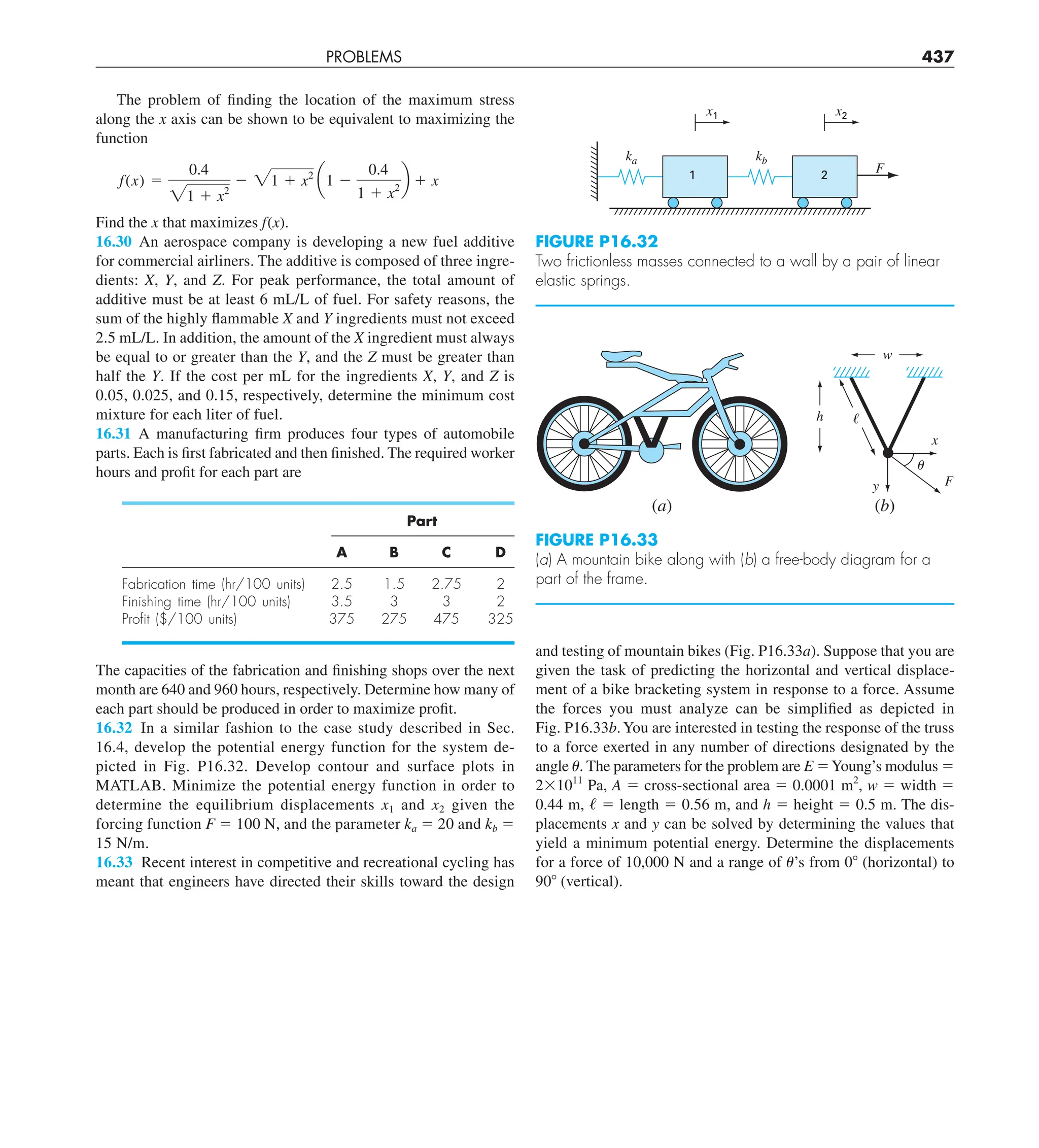 PROBLEMS 437
and testing of mountain bikes (Fig. P16.33a). Suppose that you are
given the task of predicting the horizontal and vertical displace-
ment of a bike bracketing system in response to a force. Assume
the forces you must analyze can be simplified as depicted in
Fig. P16.33b.You are interested in testing the response of the truss
to a force exerted in any number of directions designated by the
angle u. The parameters for the problem are E 5Young’s modulus 5
231011
Pa, A 5 cross-sectional area 5 0.0001 m2
, w 5 width 5
0.44 m, / 5 length 5 0.56 m, and h 5 height 5 0.5 m. The dis-
placements x and y can be solved by determining the values that
yield a minimum potential energy. Determine the displacements
for a force of 10,000 N and a range of u’s from 08 (horizontal) to
908 (vertical).
The problem of finding the location of the maximum stress
along the x axis can be shown to be equivalent to maximizing the
function
f(x) 5
0.4
21 1 x2
2 21 1 x2
a1 2
0.4
1 1 x2
b 1 x
Find the x that maximizes f(x).
16.30 An aerospace company is developing a new fuel additive
for commercial airliners. The additive is composed of three ingre-
dients: X, Y, and Z. For peak performance, the total amount of
additive must be at least 6 mL/L of fuel. For safety reasons, the
sum of the highly flammable X and Y ingredients must not exceed
2.5 mL/L. In addition, the amount of the X ingredient must always
be equal to or greater than the Y, and the Z must be greater than
half the Y. If the cost per mL for the ingredients X, Y, and Z is
0.05, 0.025, and 0.15, respectively, determine the minimum cost
mixture for each liter of fuel.
16.31 A manufacturing firm produces four types of automobile
parts. Each is first fabricated and then finished. The required worker
hours and profit for each part are
Part
A B C D
Fabrication time (hr/100 units) 2.5 1.5 2.75 2
Finishing time (hr/100 units) 3.5 3 3 2
Proﬁt ($/100 units) 375 275 475 325
The capacities of the fabrication and finishing shops over the next
month are 640 and 960 hours, respectively. Determine how many of
each part should be produced in order to maximize profit.
16.32 In a similar fashion to the case study described in Sec.
16.4, develop the potential energy function for the system de-
picted in Fig. P16.32. Develop contour and surface plots in
MATLAB. Minimize the potential energy function in order to
determine the equilibrium displacements x1 and x2 given the
forcing function F 5 100 N, and the parameter ka 5 20 and kb 5
15 N/m.
16.33 Recent interest in competitive and recreational cycling has
meant that engineers have directed their skills toward the design
FIGURE P16.32
Two frictionless masses connected to a wall by a pair of linear
elastic springs.
ka kb
F
2
1
x2
x1
FIGURE P16.33
(a) A mountain bike along with (b) a free-body diagram for a
part of the frame.
(a)
x
F
y
h ᐉ
w
␪
(b)
 