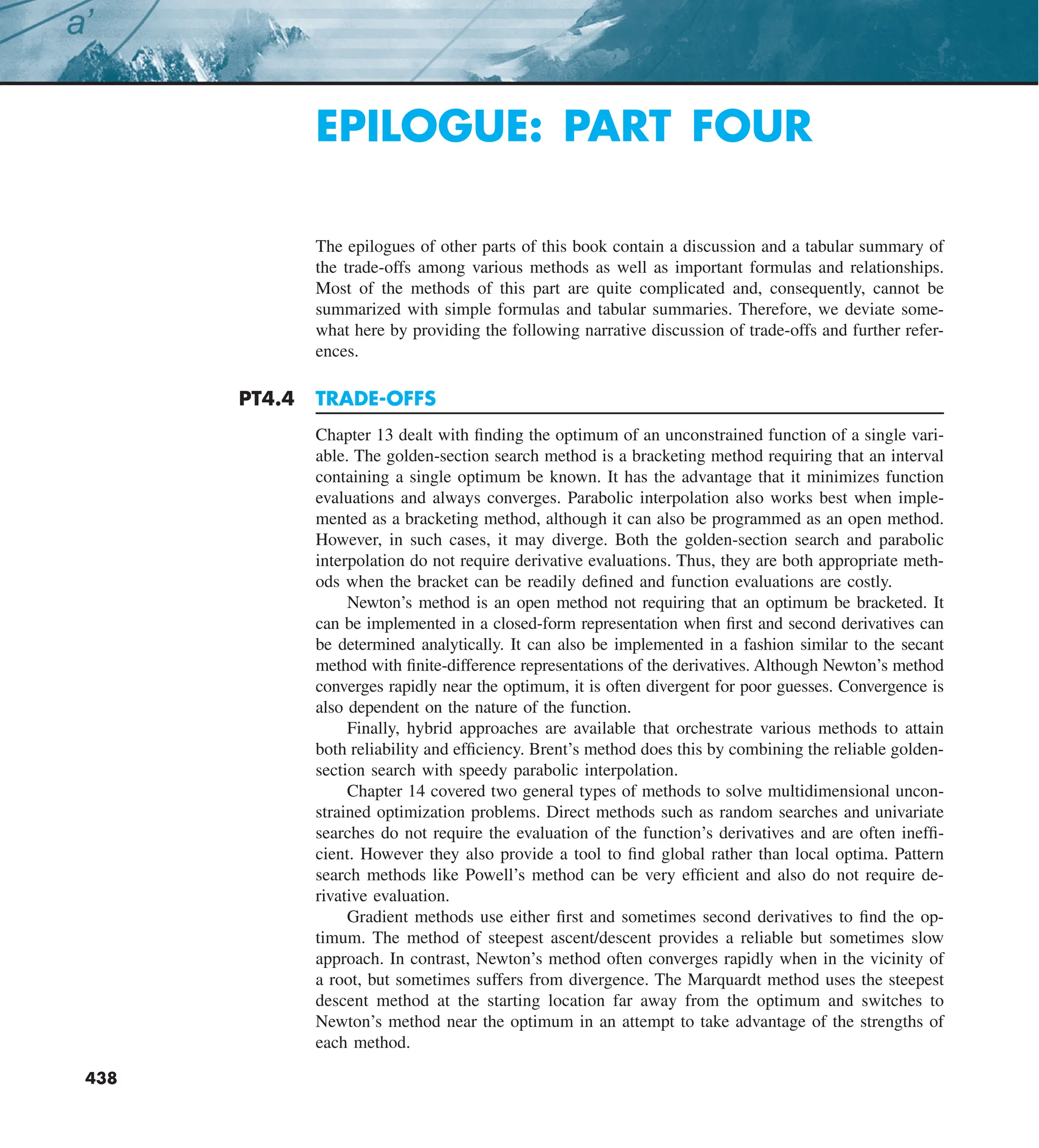 438
EPILOGUE: PART FOUR
The epilogues of other parts of this book contain a discussion and a tabular summary of
the trade-offs among various methods as well as important formulas and relationships.
Most of the methods of this part are quite complicated and, consequently, cannot be
summarized with simple formulas and tabular summaries. Therefore, we deviate some-
what here by providing the following narrative discussion of trade-offs and further refer-
ences.
PT4.4 TRADE-OFFS
Chapter 13 dealt with finding the optimum of an unconstrained function of a single vari-
able. The golden-section search method is a bracketing method requiring that an interval
containing a single optimum be known. It has the advantage that it minimizes function
evaluations and always converges. Parabolic interpolation also works best when imple-
mented as a bracketing method, although it can also be programmed as an open method.
However, in such cases, it may diverge. Both the golden-section search and parabolic
interpolation do not require derivative evaluations. Thus, they are both appropriate meth-
ods when the bracket can be readily defined and function evaluations are costly.
Newton’s method is an open method not requiring that an optimum be bracketed. It
can be implemented in a closed-form representation when first and second derivatives can
be determined analytically. It can also be implemented in a fashion similar to the secant
method with finite-difference representations of the derivatives. Although Newton’s method
converges rapidly near the optimum, it is often divergent for poor guesses. Convergence is
also dependent on the nature of the function.
Finally, hybrid approaches are available that orchestrate various methods to attain
both reliability and efficiency. Brent’s method does this by combining the reliable golden-
section search with speedy parabolic interpolation.
Chapter 14 covered two general types of methods to solve multidimensional uncon-
strained optimization problems. Direct methods such as random searches and univariate
searches do not require the evaluation of the function’s derivatives and are often ineffi-
cient. However they also provide a tool to find global rather than local optima. Pattern
search methods like Powell’s method can be very efficient and also do not require de-
rivative evaluation.
Gradient methods use either first and sometimes second derivatives to find the op-
timum. The method of steepest ascent/descent provides a reliable but sometimes slow
approach. In contrast, Newton’s method often converges rapidly when in the vicinity of
a root, but sometimes suffers from divergence. The Marquardt method uses the steepest
descent method at the starting location far away from the optimum and switches to
Newton’s method near the optimum in an attempt to take advantage of the strengths of
each method.
 