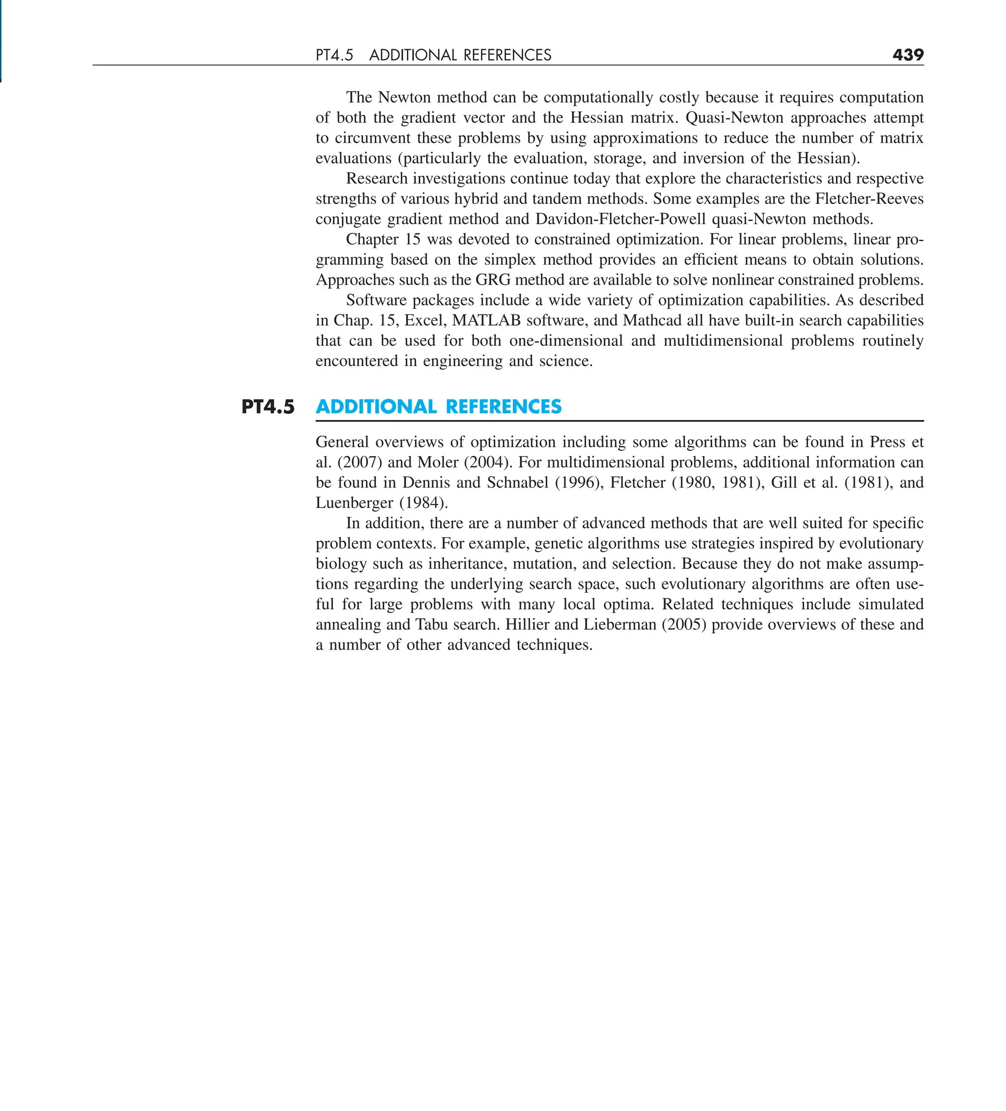 PT4.5 ADDITIONAL REFERENCES 439
The Newton method can be computationally costly because it requires computation
of both the gradient vector and the Hessian matrix. Quasi-Newton approaches attempt
to circumvent these problems by using approximations to reduce the number of matrix
evaluations (particularly the evaluation, storage, and inversion of the Hessian).
Research investigations continue today that explore the characteristics and respective
strengths of various hybrid and tandem methods. Some examples are the Fletcher-Reeves
conjugate gradient method and Davidon-Fletcher-Powell quasi-Newton methods.
Chapter 15 was devoted to constrained optimization. For linear problems, linear pro-
gramming based on the simplex method provides an efficient means to obtain solutions.
Approaches such as the GRG method are available to solve nonlinear constrained problems.
Software packages include a wide variety of optimization capabilities. As described
in Chap. 15, Excel, MATLAB software, and Mathcad all have built-in search capabilities
that can be used for both one-dimensional and multidimensional problems routinely
encountered in engineering and science.
PT4.5 ADDITIONAL REFERENCES
General overviews of optimization including some algorithms can be found in Press et
al. (2007) and Moler (2004). For multidimensional problems, additional information can
be found in Dennis and Schnabel (1996), Fletcher (1980, 1981), Gill et al. (1981), and
Luenberger (1984).
In addition, there are a number of advanced methods that are well suited for specific
problem contexts. For example, genetic algorithms use strategies inspired by evolutionary
biology such as inheritance, mutation, and selection. Because they do not make assump-
tions regarding the underlying search space, such evolutionary algorithms are often use-
ful for large problems with many local optima. Related techniques include simulated
annealing and Tabu search. Hillier and Lieberman (2005) provide overviews of these and
a number of other advanced techniques.
 