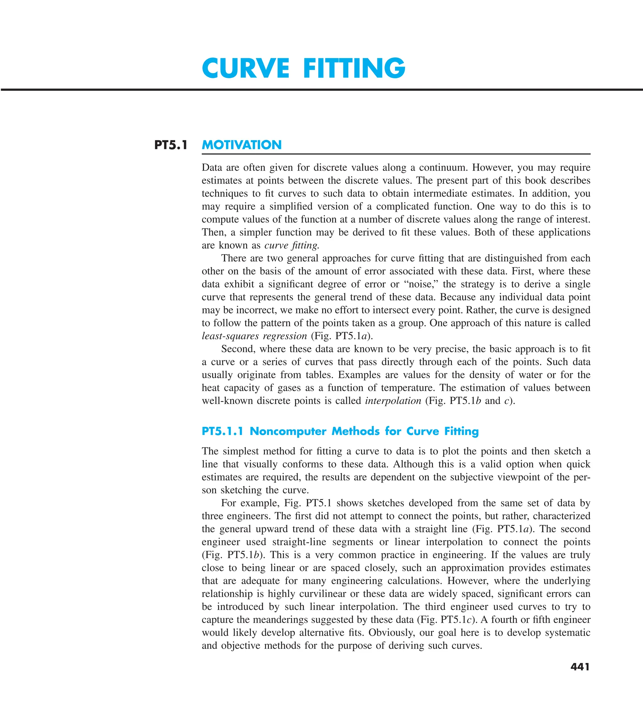 441
PT5.1 MOTIVATION
Data are often given for discrete values along a continuum. However, you may require
estimates at points between the discrete values. The present part of this book describes
techniques to fit curves to such data to obtain intermediate estimates. In addition, you
may require a simplified version of a complicated function. One way to do this is to
compute values of the function at a number of discrete values along the range of interest.
Then, a simpler function may be derived to fit these values. Both of these applications
are known as curve fitting.
There are two general approaches for curve fitting that are distinguished from each
other on the basis of the amount of error associated with these data. First, where these
data exhibit a significant degree of error or “noise,” the strategy is to derive a single
curve that represents the general trend of these data. Because any individual data point
may be incorrect, we make no effort to intersect every point. Rather, the curve is designed
to follow the pattern of the points taken as a group. One approach of this nature is called
least-squares regression (Fig. PT5.1a).
Second, where these data are known to be very precise, the basic approach is to fit
a curve or a series of curves that pass directly through each of the points. Such data
usually originate from tables. Examples are values for the density of water or for the
heat capacity of gases as a function of temperature. The estimation of values between
well-known discrete points is called interpolation (Fig. PT5.1b and c).
PT5.1.1 Noncomputer Methods for Curve Fitting
The simplest method for fitting a curve to data is to plot the points and then sketch a
line that visually conforms to these data. Although this is a valid option when quick
estimates are required, the results are dependent on the subjective viewpoint of the per-
son sketching the curve.
For example, Fig. PT5.1 shows sketches developed from the same set of data by
three engineers. The first did not attempt to connect the points, but rather, characterized
the general upward trend of these data with a straight line (Fig. PT5.1a). The second
engineer used straight-line segments or linear interpolation to connect the points
(Fig. PT5.1b). This is a very common practice in engineering. If the values are truly
close to being linear or are spaced closely, such an approximation provides estimates
that are adequate for many engineering calculations. However, where the underlying
relationship is highly curvilinear or these data are widely spaced, significant errors can
be introduced by such linear interpolation. The third engineer used curves to try to
capture the meanderings suggested by these data (Fig. PT5.1c). A fourth or fifth engineer
would likely develop alternative fits. Obviously, our goal here is to develop systematic
and objective methods for the purpose of deriving such curves.
CURVE FITTING
 