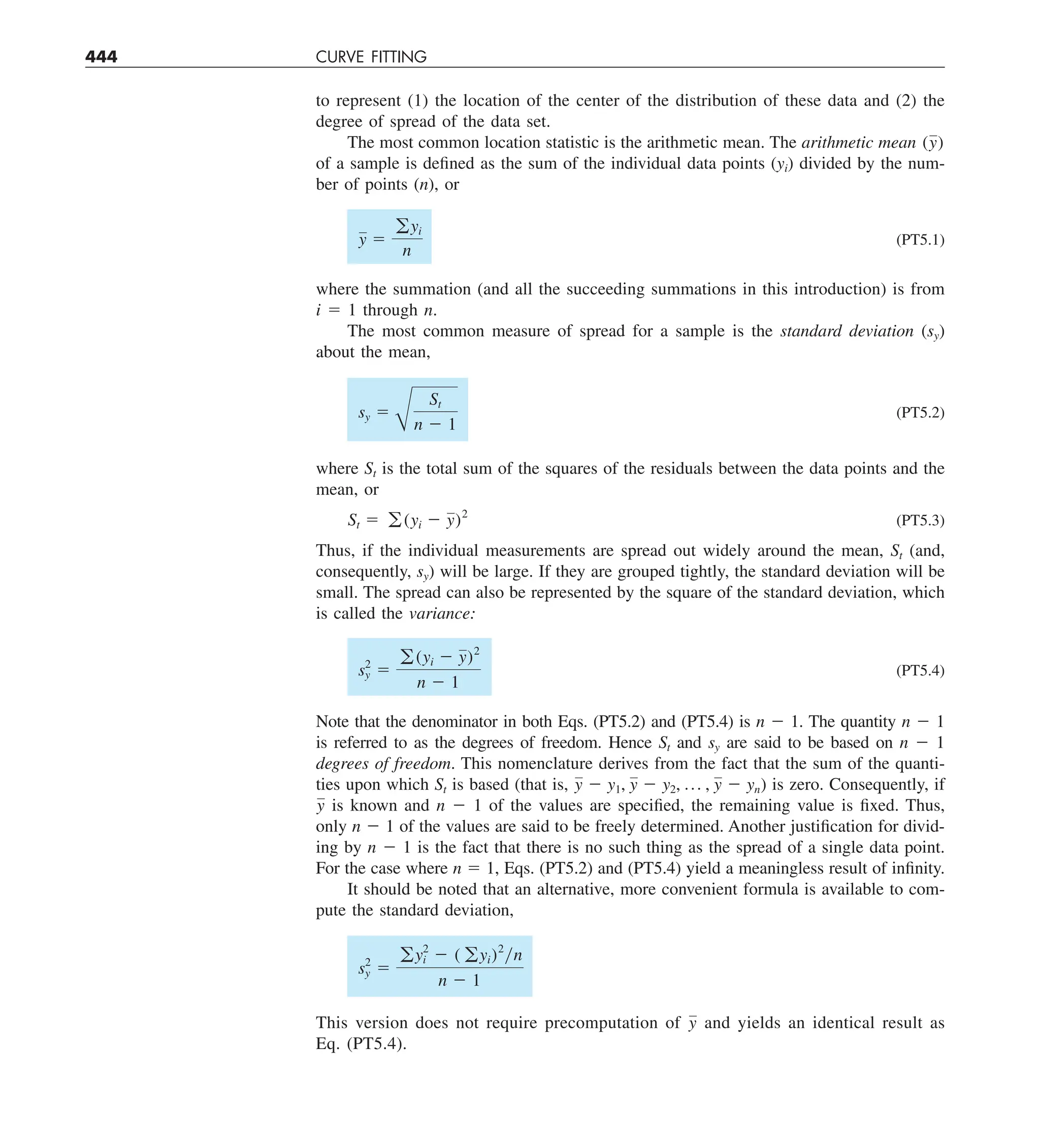 444 CURVE FITTING
to represent (1) the location of the center of the distribution of these data and (2) the
degree of spread of the data set.
The most common location statistic is the arithmetic mean. The arithmetic mean (y)
of a sample is defined as the sum of the individual data points (yi) divided by the num-
ber of points (n), or
y 5
gyi
n
(PT5.1)
where the summation (and all the succeeding summations in this introduction) is from
i 5 1 through n.
The most common measure of spread for a sample is the standard deviation (sy)
about the mean,
sy 5
B
St
n 2 1
(PT5.2)
where St is the total sum of the squares of the residuals between the data points and the
mean, or
St 5 g (yi 2 y)2
(PT5.3)
Thus, if the individual measurements are spread out widely around the mean, St (and,
consequently, sy) will be large. If they are grouped tightly, the standard deviation will be
small. The spread can also be represented by the square of the standard deviation, which
is called the variance:
s2
y 5
g (yi 2 y)2
n 2 1
(PT5.4)
Note that the denominator in both Eqs. (PT5.2) and (PT5.4) is n 2 1. The quantity n 2 1
is referred to as the degrees of freedom. Hence St and sy are said to be based on n 2 1
degrees of freedom. This nomenclature derives from the fact that the sum of the quanti-
ties upon which St is based (that is, y 2 y1, y 2 y2, p , y 2 yn) is zero. Consequently, if
y is known and n 2 1 of the values are specified, the remaining value is fixed. Thus,
only n 2 1 of the values are said to be freely determined. Another justification for divid-
ing by n 2 1 is the fact that there is no such thing as the spread of a single data point.
For the case where n 5 1, Eqs. (PT5.2) and (PT5.4) yield a meaningless result of infinity.
It should be noted that an alternative, more convenient formula is available to com-
pute the standard deviation,
s2
y 5
gy2
i 2 ( gyi)2
yn
n 2 1
This version does not require precomputation of y and yields an identical result as
Eq. (PT5.4).
 