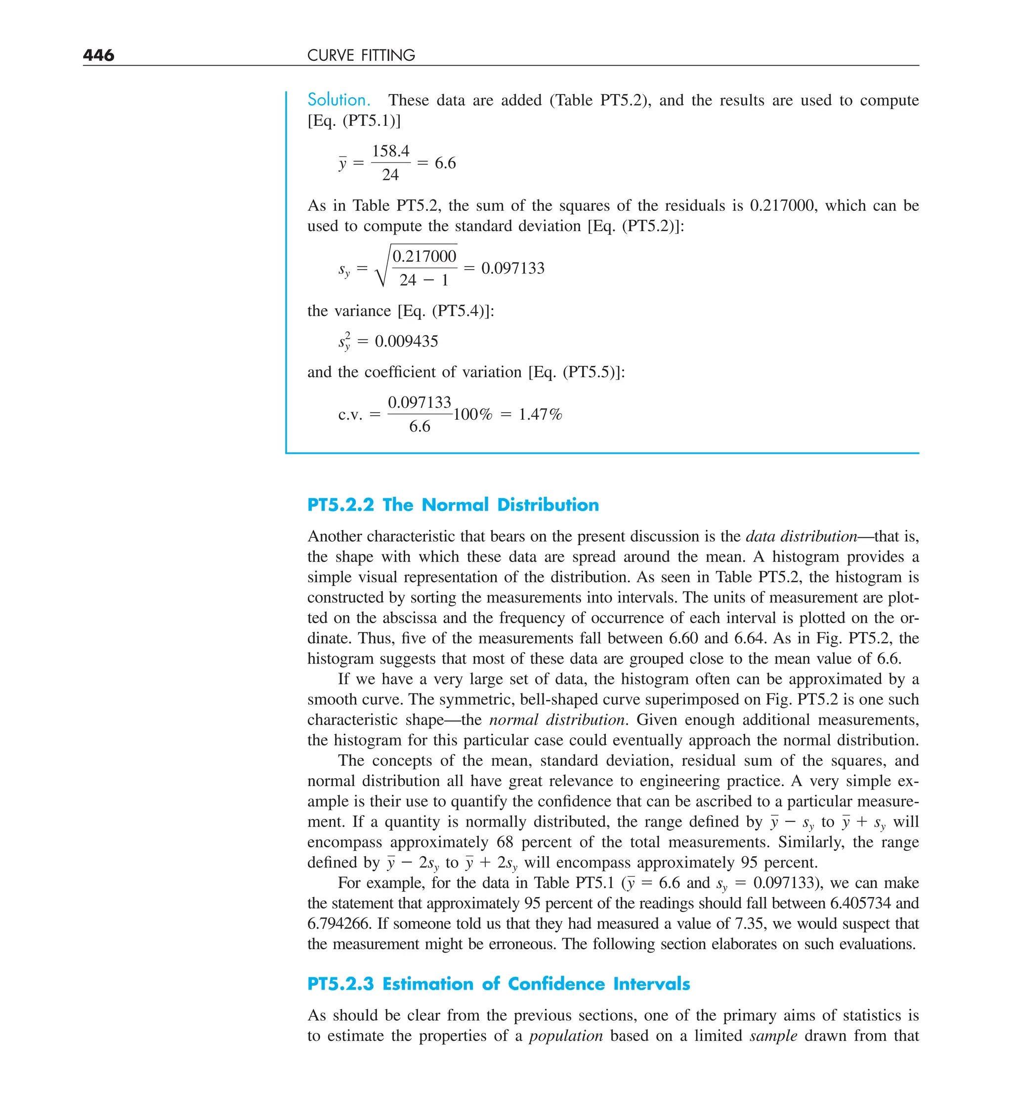 446 CURVE FITTING
Solution. These data are added (Table PT5.2), and the results are used to compute
[Eq. (PT5.1)]
y 5
158.4
24
5 6.6
As in Table PT5.2, the sum of the squares of the residuals is 0.217000, which can be
used to compute the standard deviation [Eq. (PT5.2)]:
sy 5
B
0.217000
24 2 1
5 0.097133
the variance [Eq. (PT5.4)]:
s2
y 5 0.009435
and the coefficient of variation [Eq. (PT5.5)]:
c.v. 5
0.097133
6.6
100% 5 1.47%
PT5.2.2 The Normal Distribution
Another characteristic that bears on the present discussion is the data distribution—that is,
the shape with which these data are spread around the mean. A histogram provides a
simple visual representation of the distribution. As seen in Table PT5.2, the histogram is
constructed by sorting the measurements into intervals. The units of measurement are plot-
ted on the abscissa and the frequency of occurrence of each interval is plotted on the or-
dinate. Thus, five of the measurements fall between 6.60 and 6.64. As in Fig. PT5.2, the
histogram suggests that most of these data are grouped close to the mean value of 6.6.
If we have a very large set of data, the histogram often can be approximated by a
smooth curve. The symmetric, bell-shaped curve superimposed on Fig. PT5.2 is one such
characteristic shape—the normal distribution. Given enough additional measurements,
the histogram for this particular case could eventually approach the normal distribution.
The concepts of the mean, standard deviation, residual sum of the squares, and
normal distribution all have great relevance to engineering practice. A very simple ex-
ample is their use to quantify the confidence that can be ascribed to a particular measure-
ment. If a quantity is normally distributed, the range defined by y 2 sy to y 1 sy will
encompass approximately 68 percent of the total measurements. Similarly, the range
defined by y 2 2sy to y 1 2sy will encompass approximately 95 percent.
For example, for the data in Table PT5.1 (y 5 6.6 and sy 5 0.097133), we can make
the statement that approximately 95 percent of the readings should fall between 6.405734 and
6.794266. If someone told us that they had measured a value of 7.35, we would suspect that
the measurement might be erroneous. The following section elaborates on such evaluations.
PT5.2.3 Estimation of Conﬁdence Intervals
As should be clear from the previous sections, one of the primary aims of statistics is
to estimate the properties of a population based on a limited sample drawn from that
 