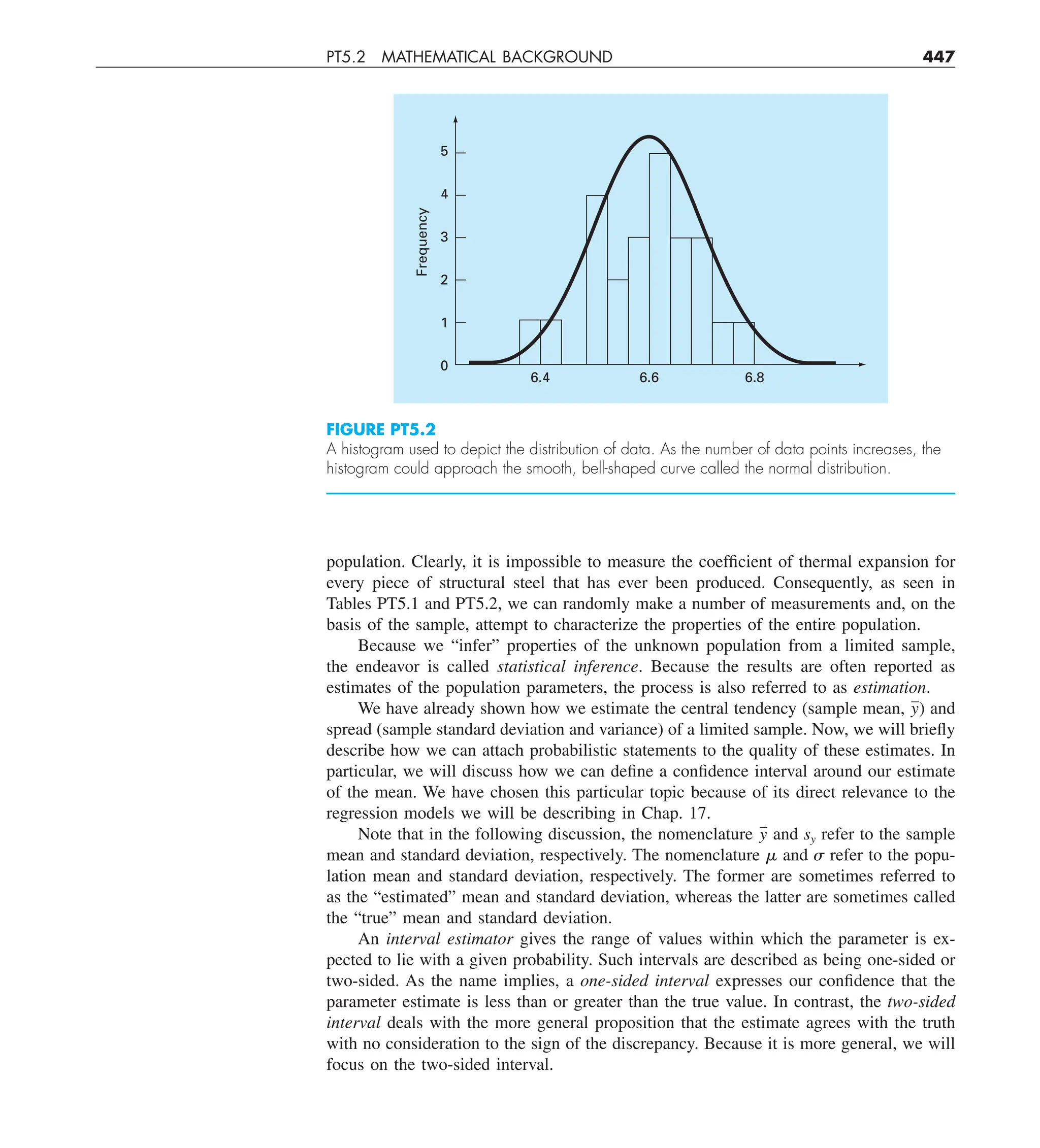 PT5.2 MATHEMATICAL BACKGROUND 447
population. Clearly, it is impossible to measure the coefficient of thermal expansion for
every piece of structural steel that has ever been produced. Consequently, as seen in
Tables PT5.1 and PT5.2, we can randomly make a number of measurements and, on the
basis of the sample, attempt to characterize the properties of the entire population.
Because we “infer” properties of the unknown population from a limited sample,
the endeavor is called statistical inference. Because the results are often reported as
estimates of the population parameters, the process is also referred to as estimation.
We have already shown how we estimate the central tendency (sample mean, y) and
spread (sample standard deviation and variance) of a limited sample. Now, we will briefly
describe how we can attach probabilistic statements to the quality of these estimates. In
particular, we will discuss how we can define a confidence interval around our estimate
of the mean. We have chosen this particular topic because of its direct relevance to the
regression models we will be describing in Chap. 17.
Note that in the following discussion, the nomenclature y and sy refer to the sample
mean and standard deviation, respectively. The nomenclature ␮ and ␴ refer to the popu-
lation mean and standard deviation, respectively. The former are sometimes referred to
as the “estimated” mean and standard deviation, whereas the latter are sometimes called
the “true” mean and standard deviation.
An interval estimator gives the range of values within which the parameter is ex-
pected to lie with a given probability. Such intervals are described as being one-sided or
two-sided. As the name implies, a one-sided interval expresses our confidence that the
parameter estimate is less than or greater than the true value. In contrast, the two-sided
interval deals with the more general proposition that the estimate agrees with the truth
with no consideration to the sign of the discrepancy. Because it is more general, we will
focus on the two-sided interval.
FIGURE PT5.2
A histogram used to depict the distribution of data. As the number of data points increases, the
histogram could approach the smooth, bell-shaped curve called the normal distribution.
5
4
Frequency
3
2
1
6.4 6.6 6.8
0
 