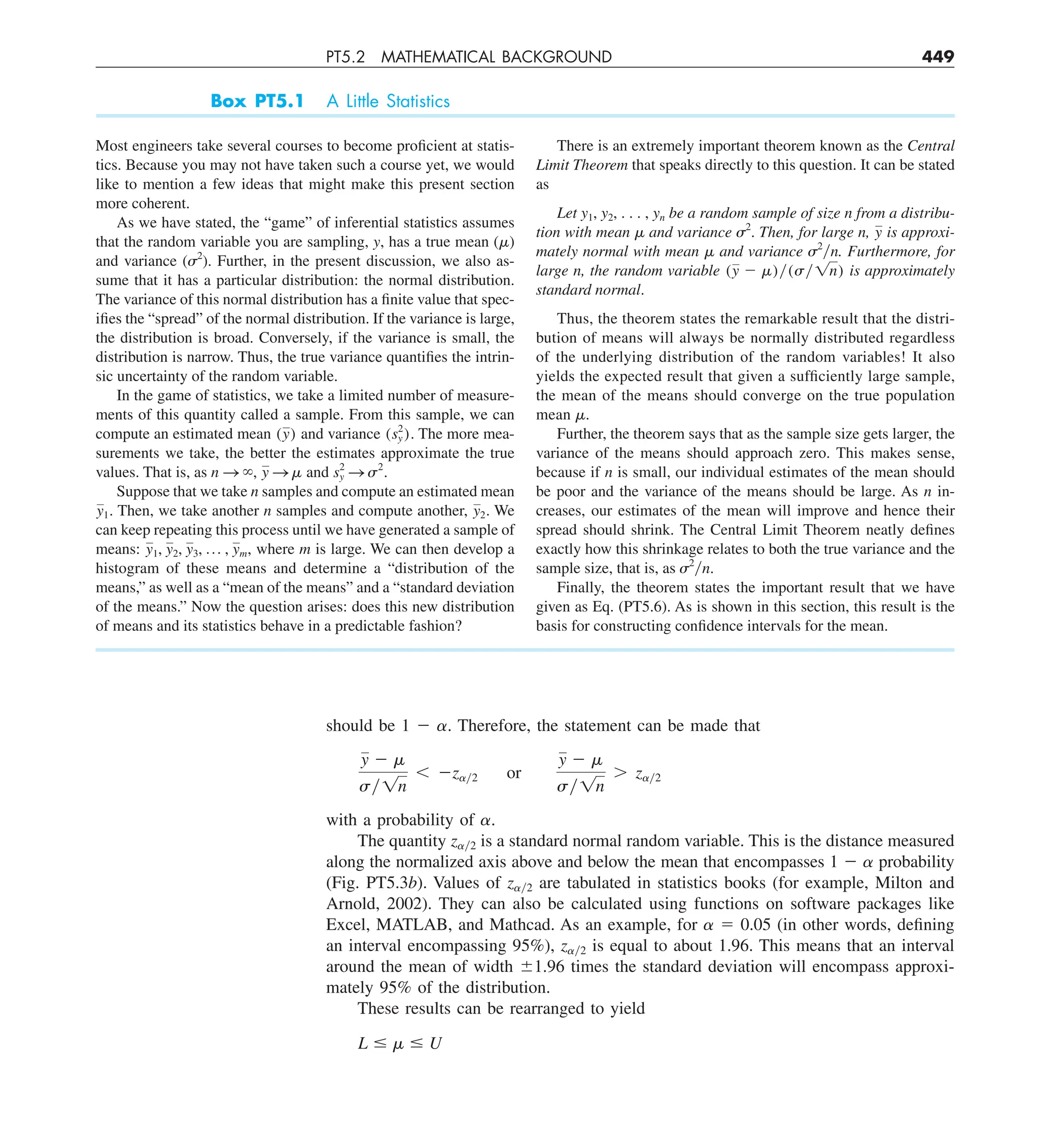 PT5.2 MATHEMATICAL BACKGROUND 449
should be 1 2 ␣. Therefore, the statement can be made that
y 2 m
sy1n
, 2zay2 or
y 2 m
sy1n
. zay2
with a probability of ␣.
The quantity z␣y2 is a standard normal random variable. This is the distance measured
along the normalized axis above and below the mean that encompasses 1 2 ␣ probability
(Fig. PT5.3b). Values of z␣y2 are tabulated in statistics books (for example, Milton and
Arnold, 2002). They can also be calculated using functions on software packages like
Excel, MATLAB, and Mathcad. As an example, for ␣ 5 0.05 (in other words, defining
an interval encompassing 95%), z␣y2 is equal to about 1.96. This means that an interval
around the mean of width 61.96 times the standard deviation will encompass approxi-
mately 95% of the distribution.
These results can be rearranged to yield
L # m # U
Box PT5.1 A Little Statistics
Most engineers take several courses to become proficient at statis-
tics. Because you may not have taken such a course yet, we would
like to mention a few ideas that might make this present section
more coherent.
As we have stated, the “game” of inferential statistics assumes
that the random variable you are sampling, y, has a true mean (␮)
and variance (␴2
). Further, in the present discussion, we also as-
sume that it has a particular distribution: the normal distribution.
The variance of this normal distribution has a finite value that spec-
ifies the “spread” of the normal distribution. If the variance is large,
the distribution is broad. Conversely, if the variance is small, the
distribution is narrow. Thus, the true variance quantifies the intrin-
sic uncertainty of the random variable.
In the game of statistics, we take a limited number of measure-
ments of this quantity called a sample. From this sample, we can
compute an estimated mean (y) and variance (s2
y). The more mea-
surements we take, the better the estimates approximate the true
values. That is, as n S `, y S m and s2
y S s2
.
Suppose that we take n samples and compute an estimated mean
y1. Then, we take another n samples and compute another, y2. We
can keep repeating this process until we have generated a sample of
means: y1, y2, y3, p , ym, where m is large. We can then develop a
histogram of these means and determine a “distribution of the
means,” as well as a “mean of the means” and a “standard deviation
of the means.” Now the question arises: does this new distribution
of means and its statistics behave in a predictable fashion?
There is an extremely important theorem known as the Central
Limit Theorem that speaks directly to this question. It can be stated
as
Let y1, y2, . . . , yn be a random sample of size n from a distribu-
tion with mean ␮ and variance ␴2
. Then, for large n, y is approxi-
mately normal with mean ␮ and variance ␴2
yn. Furthermore, for
large n, the random variable (y 2 m)y(sy1n) is approximately
standard normal.
Thus, the theorem states the remarkable result that the distri-
bution of means will always be normally distributed regardless
of the underlying distribution of the random variables! It also
yields the expected result that given a sufficiently large sample,
the mean of the means should converge on the true population
mean ␮.
Further, the theorem says that as the sample size gets larger, the
variance of the means should approach zero. This makes sense,
because if n is small, our individual estimates of the mean should
be poor and the variance of the means should be large. As n in-
creases, our estimates of the mean will improve and hence their
spread should shrink. The Central Limit Theorem neatly defines
exactly how this shrinkage relates to both the true variance and the
sample size, that is, as ␴2
yn.
Finally, the theorem states the important result that we have
given as Eq. (PT5.6). As is shown in this section, this result is the
basis for constructing confidence intervals for the mean.
 