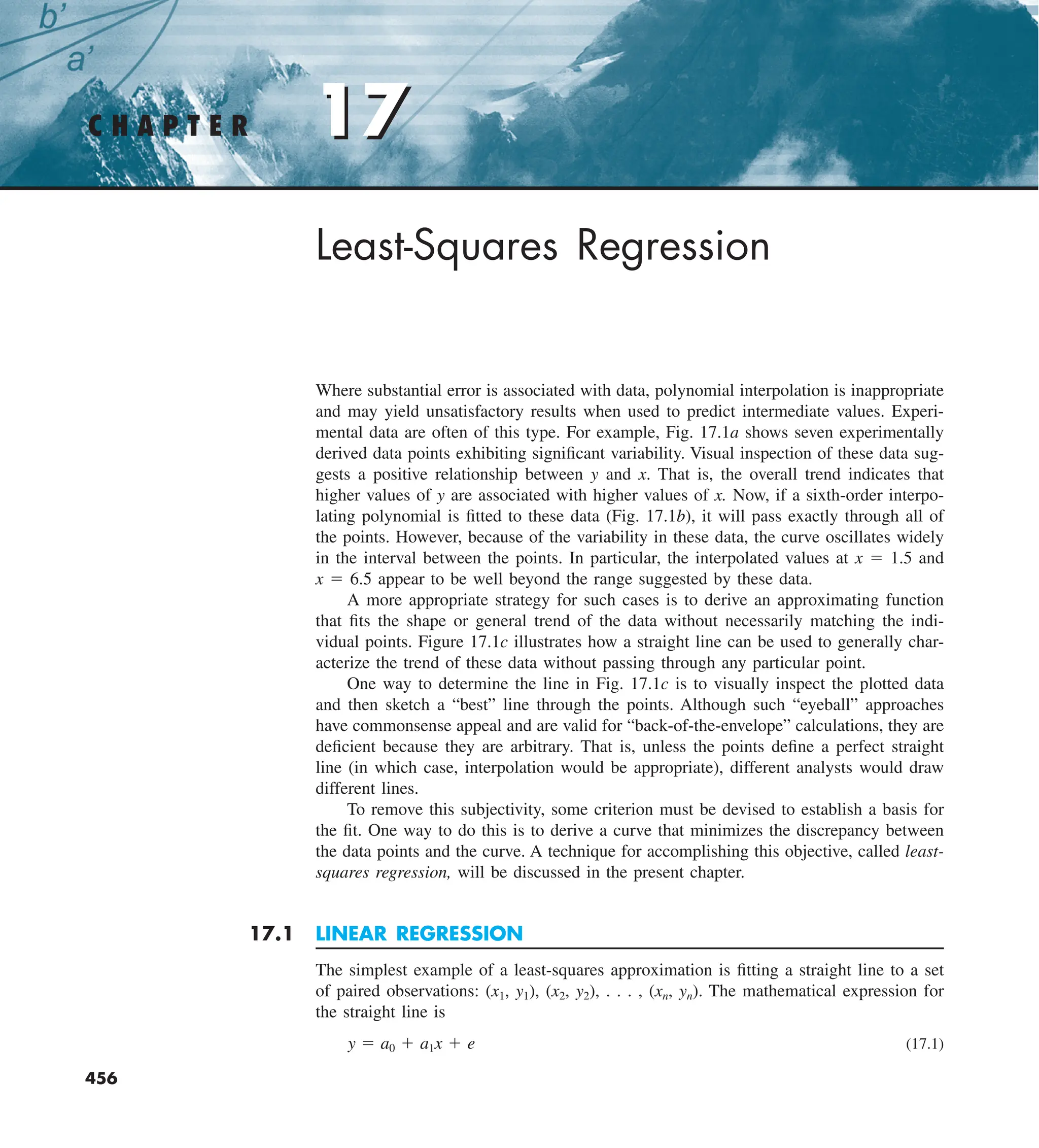 17
C H A P T E R 17
456
Least-Squares Regression
Where substantial error is associated with data, polynomial interpolation is inappropriate
and may yield unsatisfactory results when used to predict intermediate values. Experi-
mental data are often of this type. For example, Fig. 17.1a shows seven experimentally
derived data points exhibiting significant variability. Visual inspection of these data sug-
gests a positive relationship between y and x. That is, the overall trend indicates that
higher values of y are associated with higher values of x. Now, if a sixth-order interpo-
lating polynomial is fitted to these data (Fig. 17.1b), it will pass exactly through all of
the points. However, because of the variability in these data, the curve oscillates widely
in the interval between the points. In particular, the interpolated values at x 5 1.5 and
x 5 6.5 appear to be well beyond the range suggested by these data.
A more appropriate strategy for such cases is to derive an approximating function
that fits the shape or general trend of the data without necessarily matching the indi-
vidual points. Figure 17.1c illustrates how a straight line can be used to generally char-
acterize the trend of these data without passing through any particular point.
One way to determine the line in Fig. 17.1c is to visually inspect the plotted data
and then sketch a “best” line through the points. Although such “eyeball” approaches
have commonsense appeal and are valid for “back-of-the-envelope” calculations, they are
deficient because they are arbitrary. That is, unless the points define a perfect straight
line (in which case, interpolation would be appropriate), different analysts would draw
different lines.
To remove this subjectivity, some criterion must be devised to establish a basis for
the fit. One way to do this is to derive a curve that minimizes the discrepancy between
the data points and the curve. A technique for accomplishing this objective, called least-
squares regression, will be discussed in the present chapter.
17.1 LINEAR REGRESSION
The simplest example of a least-squares approximation is fitting a straight line to a set
of paired observations: (x1, y1), (x2, y2), . . . , (xn, yn). The mathematical expression for
the straight line is
y 5 a0 1 a1x 1 e (17.1)
 