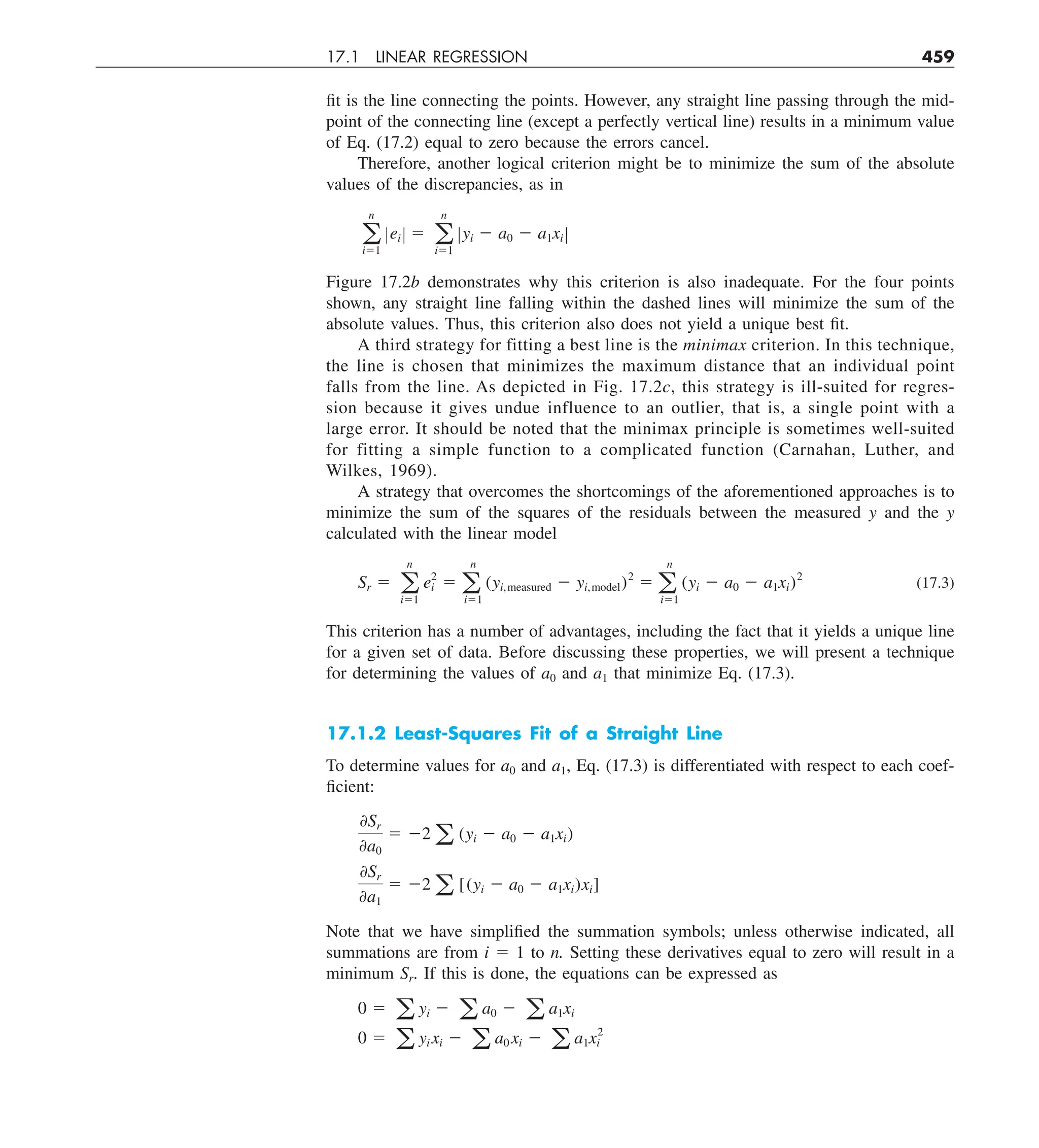 17.1 LINEAR REGRESSION 459
fit is the line connecting the points. However, any straight line passing through the mid-
point of the connecting line (except a perfectly vertical line) results in a minimum value
of Eq. (17.2) equal to zero because the errors cancel.
Therefore, another logical criterion might be to minimize the sum of the absolute
values of the discrepancies, as in
a
n
i51
Zei Z 5 a
n
i51
Zyi 2 a0 2 a1xi Z
Figure 17.2b demonstrates why this criterion is also inadequate. For the four points
shown, any straight line falling within the dashed lines will minimize the sum of the
absolute values. Thus, this criterion also does not yield a unique best fit.
A third strategy for fitting a best line is the minimax criterion. In this technique,
the line is chosen that minimizes the maximum distance that an individual point
falls from the line. As depicted in Fig. 17.2c, this strategy is ill-suited for regres-
sion because it gives undue influence to an outlier, that is, a single point with a
large error. It should be noted that the minimax principle is sometimes well-suited
for fitting a simple function to a complicated function (Carnahan, Luther, and
Wilkes, 1969).
A strategy that overcomes the shortcomings of the aforementioned approaches is to
minimize the sum of the squares of the residuals between the measured y and the y
calculated with the linear model
Sr 5 a
n
i51
e2
i 5 a
n
i51
(yi,measured 2 yi,model)2
5 a
n
i51
(yi 2 a0 2 a1xi)2
(17.3)
This criterion has a number of advantages, including the fact that it yields a unique line
for a given set of data. Before discussing these properties, we will present a technique
for determining the values of a0 and a1 that minimize Eq. (17.3).
17.1.2 Least-Squares Fit of a Straight Line
To determine values for a0 and a1, Eq. (17.3) is differentiated with respect to each coef-
ficient:
0Sr
0a0
5 22 a (yi 2 a0 2 a1xi)
0Sr
0a1
5 22 a [(yi 2 a0 2 a1xi)xi]
Note that we have simplified the summation symbols; unless otherwise indicated, all
summations are from i 5 1 to n. Setting these derivatives equal to zero will result in a
minimum Sr. If this is done, the equations can be expressed as
0 5 a yi 2 a a0 2 a a1xi
0 5 a yi xi 2 a a0 xi 2 a a1x2
i
 