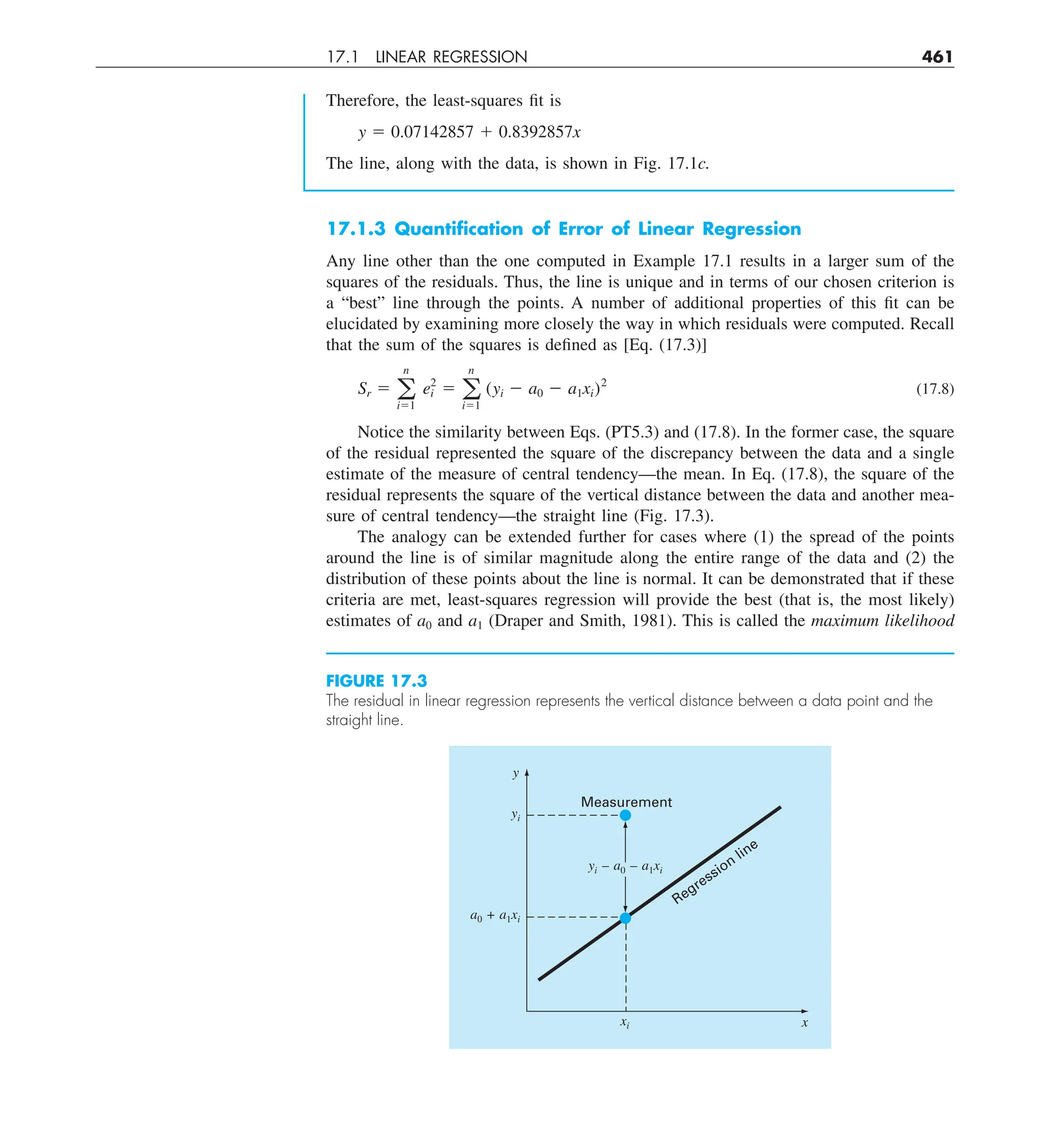 17.1 LINEAR REGRESSION 461
17.1.3 Quantiﬁcation of Error of Linear Regression
Any line other than the one computed in Example 17.1 results in a larger sum of the
squares of the residuals. Thus, the line is unique and in terms of our chosen criterion is
a “best” line through the points. A number of additional properties of this fit can be
elucidated by examining more closely the way in which residuals were computed. Recall
that the sum of the squares is defined as [Eq. (17.3)]
Sr 5 a
n
i51
e2
i 5 a
n
i51
(yi 2 a0 2 a1xi)2
(17.8)
Notice the similarity between Eqs. (PT5.3) and (17.8). In the former case, the square
of the residual represented the square of the discrepancy between the data and a single
estimate of the measure of central tendency—the mean. In Eq. (17.8), the square of the
residual represents the square of the vertical distance between the data and another mea-
sure of central tendency—the straight line (Fig. 17.3).
The analogy can be extended further for cases where (1) the spread of the points
around the line is of similar magnitude along the entire range of the data and (2) the
distribution of these points about the line is normal. It can be demonstrated that if these
criteria are met, least-squares regression will provide the best (that is, the most likely)
estimates of a0 and a1 (Draper and Smith, 1981). This is called the maximum likelihood
Therefore, the least-squares fit is
y 5 0.07142857 1 0.8392857x
The line, along with the data, is shown in Fig. 17.1c.
FIGURE 17.3
The residual in linear regression represents the vertical distance between a data point and the
straight line.
y
yi
xi
a0 + a1xi
Measurement
yi – a0 – a1xi
Regression
line
x
 